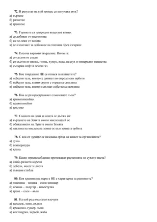 72. В резултат на кой процес се получава звук?
а) въртене
б) развитие
в) трептене
73. Горивата са природни вещества които:
а) се добиват от растенията
б) са по-леки от водата
в) се използват за добиване на топлина чрез изгаряне
74. Посочи вярното твърдение. Почвата:
а) се състои от скали
б) се състои от пясък, глина, хумус, вода, въздух и минерални вещества
в) съдържа нефт и земен газ
75. Кое твърдение НЕ се отнася за планетите?
а) небесни тела, които се движат по определени орбити
б) небесни тела, които светят с отразена светлина
в) небесни тела, които излъчват собствена светлина
76. Как се разпространяват слънчевите лъчи?
а) криволиненйно
б) праволинейно
в) кръгово
77. Смяната на деня и нощта се дължи на:
а) въртенето на Земята около мислената й ос
б) обикалянето на Луната около Земята
в) наклона на мислената земна ос към земната орбита
78. С коя от думите се назовава среда на живот за организмите?
а) суша
б) температура
в) храна
79. Какво приспособление притежават растенията по сухите места?
а) слабо развити корени
б) дебели, месести листа
в) гъвкави стъбла
80. Коя хранителна верига НЕ е характерна за равнините?
а) пшеница – мишка – смок мишкар
б) семена – лалугер – невестулка
в) трева – елен – вълк
81. На кой ред има само влечуги
а) таралеж, змия, охлюв
б) крокодил, гущер, змия
в) костенурка, червей, жаба
 