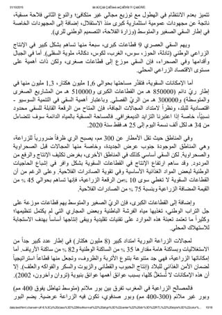 31/10/2015 ãä ãÚÇáã ÇáÊÍæá æÇáÊÞÏã Ýí ÇáãÛÑÈ:
data:text/html;charset=utf­8,%3Cp%20class%3D%22MsoNormal%22%20align%3D%22center%22%20dir%3D%22RTL%22%20style%3D%22color%... 10/18
٬‫ﺗﺘﻤﻴﺰ ﺑﻌﺪﻡ ﺍﻻﻧﺘﻈﺎﻡ ﻓﻲ ﺍﻟﻬﻄﻮﻝ ﻣﻊ ﺗﻮﺯﻳﻊ ﻣﺠﺎﻟﻲ ﻏﻴﺮ ﻣﺘﻜﺎﻓﺊ؛ ﻭﺍﻟﻨﻮﻉ ﺍﻟﺜﺎﻧﻲ ﻓﻼﺣﺔ ﻣﺴﻘﻴﺔ‬
‫ﻧﺎﺗﺠﺔ ﻋﻦ ﻣﺠﻬﻮﺩﺍﺕ ﻋﻤﻮﻣﻴﺔ ﺍﺳﺘﺜﻤﺎﺭﻳﺔ ﻛﺒﺮﻯ ﻣﻨﺬ ﺍﻻﺳﺘﻘﻼﻝ٬ ﺇﺿﺎﻓﺔ ﺇﻟﻰ ﺍﻟﻤﺠﻬﻮﺩﺍﺕ ﺍﻟﺨﺎﺻﺔ‬
.(‫ﻓﻲ ﺇﻁﺎﺭ ﺍﻟﺴﻘﻲ ﺍﻟﺼﻐﻴﺮ ﻭﺍﻟﻤﺘﻮﺳﻂ )ﻭﺯﺍﺭﺓ ﺍﻟﻔﻼﺣﺔ٬ ﺍﻟﺘﺼﻤﻴﻢ ﺍﻟﻮﻁﻨﻲ ﻟﻠﺮﻱ‬
‫ﺍﻹﻧﺘﺎﺝ‬ ‫ﻓﻲ‬ ‫ﻛﺒﻴﺮ‬ ‫ﺑﺸﻜﻞ‬ ‫ﺗﺴﺎﻫﻢ‬ ‫ﻣﻨﻬﺎ‬ ‫ﺳﺒﻌﺔ‬ ٬‫ﻛﺒﺮﻯ‬ ‫ﻗﻄﺎﻋﺎﺕ‬ 9 ‫ﺍﻟﻌﺼﺮﻱ‬ ‫ﺍﻟﺴﻘﻲ‬ ‫  ﻭﻳﻬﻢ‬      
‫ﺍﻟﺰﺭﺍﻋﻲ ﺍﻟﻮﻁﻨﻲ )ﺗﺎﺩﻟﺔ٬ ﺍﻟﺤﻮﺯ٬ ﺳﻮﺱ٬ ﺍﻟﻐﺮﺏ٬ ﻟﻜﻮﺱ٬ ﺩﻛﺎﻟﺔ٬ ﻣﻠﻮﻳﺔ ﺍﻟﺴﻔﻠﻰ(. ﺃﻣﺎ ﻓﻲ ﺍﻟﺠﺒﺎﻝ‬
‫ﻋﻠﻰ‬  ‫ﺃﻫﻤﻴﺔ‬  ‫ﺫﺍﺕ‬  ‫ﻭﻟﻜﻦ‬  ٬‫ﺻﻐﺮﻯ‬  ‫ﻗﻄﺎﻋﺎﺕ‬  ‫ﺇﻟﻰ‬  ‫ﻣﻮﺯﻉ‬  ‫ﺍﻟﺴﻘﻲ‬  ‫ﻓﺈﻥ‬  ٬‫ﺍﻟﺼﺤﺮﺍء‬  ‫ﻭﻓﻲ‬  ‫ﻭﺃﻗﺪﺍﻣﻬﺎ‬
.‫ﻣﺴﺘﻮﻯ ﺍﻻﻗﺘﺼﺎﺩ ﺍﻟﺰﺭﺍﻋﻲ ﺍﻟﻤﺤﻠﻲ‬
‫ﺭ ﻣﺴﺎﺣﺘﻬﺎ ﺑﺤﻮﺍﻟﻲ 6,1 ﻣﻠﻴﻮﻥ ﻫﻜﺘﺎﺭ٬ 3,1 ﻣﻠﻴﻮﻥ ﻣﻨﻬﺎ ﻓﻲ‬‫ﱠ‬‫ﺪ‬‫        ﺃﻣﺎ ﺍﻹﻣﻜﺎﻧﺎﺕ ﺍﻟﺴﻘﻮﻳﺔ٬ ﻓﺘﻘ‬
‫ﺍﻟﺼﻐﺮﻯ‬ ‫ﺍﻟﻤﺸﺎﺭﻳﻊ‬ ‫ﻣﻦ‬ ‫ﻫـ‬ 510000‫ﻭ‬ ‫ﺍﻟﻜﺒﺮﻯ‬ ‫ﺍﻟﻘﻄﺎﻋﺎﺕ‬ ‫ﻣﻦ‬ ‫ﻫـ‬ 850000) ‫ﺩﺍﺋﻢ‬ ّ‫ﻱ‬‫ﺭ‬ ‫ﺇﻁﺎﺭ‬
­ ‫ﺍﻟﺴﻮﺳﻴﻮ‬ ‫ﺍﻟﺘﻨﻤﻴﺔ‬ ‫ﻓﻲ‬ ‫ﺍﻟﺴﻘﻲ‬ ‫ﺃﻫﻤﻴﺔ‬ ‫ﻭﺑﺎﻋﺘﺒﺎﺭ‬ .‫ﺍﻟﻔﺼﻠﻲ‬ ّ‫ﻱ‬‫ﺍﻟﺮ‬ ‫ﻣﻦ‬ ‫ﻫـ‬ 300000‫ﻭ‬ (‫ﻭﺍﻟﻤﺘﻮﺳﻄﺔ‬
‫ﻣﺤﺪﻭﺩ‬ ‫ﻟﻠﺴﻘﻲ‬ ‫ﺍﻟﻘﺎﺑﻠﺔ‬ ‫ﺍﻟﺮﻗﻌﺔ‬ ‫ﻣﻦ‬ ‫ﺍﻟﻤﺘﺎﺡ‬ ‫ﻓﺈﻥ‬ ٬‫ﺍﻟﺠﺎﻓﺔ‬ ‫ﺍﻟﻤﺠﺎﻻﺕ‬ ‫ﻻﻣﺘﺪﺍﺩ‬ ً‫ﺍ‬‫ﻭﻧﻈﺮ‬ ٬‫ﻟﻠﺒﻠﺪ‬ ‫ﺍﻗﺘﺼﺎﺩﻳﺔ‬
‫٬ ﺧﺎﺻﺔ ﺇﺫﺍ ﺍﻋﺘﺒﺮﻧﺎ ﺍﻟﺘﺰﺍﻳﺪ ﺍﻟﺪﻳﻤﻐﺮﺍﻓﻲ. ﻓﺎﻟﻤﺴﺎﺣﺔ ﺍﻟﻤﺴﻘﻴﺔ ﺑﺎﻟﻤﻴﺎﻩ ﺍﻟﺪﺍﺋﻤﺔ ﺳﻮﻑ ﺗﺘﻀﺎءﻝ‬ً‫ﺎ‬ّ‫ﻴ‬‫ﻧﺴﺒ‬
.2020 ‫ﻣﻦ 43 ﻫـ ﻟﻜﻞ ﺃﻟﻒ ﻧﺴﻤﺔ ﺍﻟﻴﻮﻡ ﺇﻟﻰ 52 ﻫـ ﻓﻘﻂ ﺳﻨﺔ‬
٬‫ ﻟﻠﺰﺭﺍﻋﺔ‬ً‫ﺎ‬‫ ﺿﺮﻭﺭﻳ‬ً‫ﺎ‬‫        ﻭﻓﻲ ﺍﻟﻤﻨﺎﻁﻖ ﺣﻴﺚ ﺗﻘﻞ ﺍﻷﻣﻄﺎﺭ ﻋﻦ 003 ﻣﻢ٬ ﻳﺼﺒﺢ ﺍﻟﺮﻱ ﻅﺮﻓ‬
‫ﺍﻟﺼﺤﺮﺍﻭﻳﺔ‬  ‫ﻗﺒﻞ‬  ‫ﺍﻟﻤﺠﺎﻻﺕ‬  ‫ﻣﻨﻬﺎ‬  ‫ﻭﺧﺎﺻﺔ‬  ٬‫ﺍﻟﺠﺪﻳﺪﺓ‬  ‫ﻋﺮﺽ‬  ‫ﺟﻨﻮﺏ‬  ‫ﺍﻟﻤﻮﺟﻮﺩﺓ‬  ‫ﺍﻟﻤﻨﺎﻁﻖ‬  ‫ﻭﻫﻲ‬
‫ﻭﺍﻟﺼﺤﺮﺍﻭﻳﺔ. ﻟﻜﻦ ﺍﻟﺴﻘﻲ ﺃﺳﺎﺳﻲ ﻛﺬﻟﻚ ﻓﻲ ﺍﻟﻤﻨﺎﻁﻖ ﺍﻷﺧﺮﻯ٬ ﺑﻐﺮﺽ ﺗﻜﺜﻴﻒ ﺍﻹﻧﺘﺎﺝ ﻭﺍﻟﺮﻓﻊ ﻣﻦ‬
‫ﺍﻟﺤﺎﺟﻴﺎﺕ‬  ‫ﺇﺷﺒﺎﻉ‬  ‫ﻓﻲ‬  ‫ﻭﺍﻓﺮ‬  ‫ﺑﺸﻜﻞ‬  ‫ﺍﻟﺴﻘﻮﻳﺔ‬  ‫ﺍﻟﻘﻄﺎﻋﺎﺕ‬  ‫ﻓﻲ‬  ‫ﺍﻹﻧﺘﺎﺝ‬  ‫ﺍﺭﺗﻔﺎﻉ‬  ‫ﺳﺎﻫﻢ‬  ‫ﻭﻗﺪ‬  .‫ﺍﻟﻤﺮﺩﻭﺩ‬
‫ﺍﻟﻮﻁﻨﻴﺔ ﻟﺒﻌﺾ ﺍﻟﻤﻮﺍﺩ ﺍﻟﻐﺬﺍﺋﻴﺔ ﺍﻷﺳﺎﺳﻴﺔ ﻭﻓﻲ ﺗﻘﻮﻳﺔ ﺍﻟﺼﺎﺩﺭﺍﺕ ﺍﻟﻔﻼﺣﻴﺔ. ﻭﻋﻠﻰ ﺍﻟﺮﻏﻢ ﻣﻦ ﺃﻥ‬
‫ ﻣﻦ‬% 45 ‫ﻣﻦ ﺍﻟﺮﻗﻌﺔ ﺍﻟﺰﺭﺍﻋﻴﺔ٬ ﻓﺈﻧﻬﺎ ﺗﺴﺎﻫﻢ ﺑﺤﻮﺍﻟﻲ‬% 10 ‫ﺍﻟﻘﻄﺎﻋﺎﺕ ﺍﻟﺴﻘﻮﻳﺔ ﻻ ﺗﻐﻄﻲ ﺳﻮﻯ‬
.‫ ﻣﻦ ﺍﻟﺼﺎﺩﺭﺍﺕ ﺍﻟﻔﻼﺣﻴﺔ‬% 75 ‫ﺍﻟﻘﻴﻤﺔ ﺍﻟﻤﻀﺎﻓﺔ ﺍﻟﺰﺭﺍﻋﻴﺔ ﻭﺑﻨﺴﺒﺔ‬
‫ّ ﺍﻟﺼﻐﻴﺮ ﻭﺍﻟﻤﺘﻮﺳﻂ ﻳﻬﻢ ﻗﻄﺎﻋﺎﺕ ﻣﻮﺯﻋﺔ ﻋﻠﻰ‬‫ﻱ‬‫        ﻭﺇﺿﺎﻓﺔ ﺇﻟﻰ ﺍﻟﻘﻄﺎﻋﺎﺕ ﺍﻟﻜﺒﺮﻯ٬ ﻓﺈﻥ ﺍﻟﺮ‬
‫ﺗﻨﻈﻴﻤﻬﺎ؛‬  ‫ﻳﻜﺘﻤﻞ‬  ‫ﻟﻢ‬  ‫ﺍﻟﺘﻲ‬  ‫ﺍﻟﻤﺠﺎﺭﻱ‬  ‫ﻭﺑﻌﺾ‬  ‫ﺍﻟﺒﺎﻁﻨﻴﺔ‬  ‫ﺍﻟﻔﺮﺷﺔ‬  ‫ﻣﻴﺎﻩ‬  ‫ﺗﻐﺬﻳﻬﺎ‬  ٬‫ﺍﻟﻮﻁﻨﻲ‬  ‫ﺍﻟﺘﺮﺍﺏ‬  ‫ﺟﻞ‬
‫ ﺑﻬﺪﻑ ﺍﻻﺳﺘﺠﺎﺑﺔ‬ً‫ﺎ‬‫ ﻣﺎ ﺗﻌﺘﻤﺪ ﺗﻌﺒﺌﺔ ﻫﺬﻩ ﺍﻟﻤﻮﺍﺭﺩ ﻋﻠﻰ ﺗﻘﻨﻴﺎﺕ ﺗﻘﻠﻴﺪﻳﺔ ﻭﻳﺒﻘﻰ ﺇﻧﺘﺎﺟﻬﺎ ﺃﺳﺎﺳ‬ً‫ﺍ‬‫ﻭﻛﺜﻴﺮ‬
.‫ﻟﻼﺳﺘﻬﻼﻙ ﺍﻟﻤﺤﻠﻲ‬
‫ ﻣﻦ‬ً‫ﺍ‬‫        ﻟﻤﺠﺎﻻﺕ ﺍﻟﺰﺭﺍﻋﺔ ﺍﻟﺒﻮﺭﻳﺔ ﺍﻣﺘﺪﺍﺩ ﻛﺒﻴﺮ )8 ﻣﻠﻴﻮﻥ ﻫﻜﺘﺎﺭ( ﻓﻲ ﺇﻁﺎﺭ ﻋﺪﺩ ﻛﺒﻴﺮ ﺟﺪ‬
‫ ﻣﻦ ﺳﺎﻛﻨﺔ ﺍﻷﺭﻳﺎﻑ. ﺃﻣﺎ‬% 82‫ ﻣﻦ ﺍﻟﺴﺎﻛﻨﺔ ﺍﻟﻮﻁﻨﻴﺔ ﻭ‬% 35 ‫ﺍﻻﺳﺘﻐﻼﻟﻴﺎﺕ ﻭﺑﺴﺎﻛﻨﺔ ﻫﺎﻣﺔ ﻣﻘﺪﺍﺭﻫﺎ‬
ً‫ﺎ‬‫ ﺍﺳﺘﺮﺍﺗﻴﺠﻴ‬ً‫ﺎ‬‫ﺇﻣﻜﺎﻧﺎﺗﻬﺎ ﺍﻟﺰﺭﺍﻋﻴﺔ٬ ﻓﻬﻲ ﺟﺪ ﻣﺘﻨﻮﻋﺔ ﺑﺘﻨﻮﻉ ﺍﻷﺗﺮﺑﺔ ﻭﺍﻟﻈﺮﻭﻑ٬ ﻭﺗﺠﻌﻞ ﻣﻨﻬﺎ ﻗﻄﺎﻋ‬
‫ﻟﻀﻤﺎﻥ ﺍﻷﻣﻦ ﺍﻟﻐﺬﺍﺋﻲ ﻟﻠﺒﻼﺩ )ﺇﻧﺘﺎﺝ ﺍﻟﺤﺒﻮﺏ ﻭﺍﻟﻘﻄﺎﻧﻲ ﻭﺍﻟﺰﻳﻮﺕ ﻭﺍﻟﺴﻜﺮ ﻭﺍﻟﻔﻮﺍﻛﻪ ﻭﺍﻟﻌﻠﻒ(. ﺇﻻ‬
.(2002 ٬‫ ﻛﻠﻬﺎ٬ ﺑﺴﺒﺐ ﻋﻮﺍﺋﻖ ﺃﻫﻤﻬﺎ ﻋﻮﺍﺋﻖ ﺑﻨﻴﻮﻳﺔ )ﺗﺮﻭﺍﻥ ﻭﺁﺧﺮﻭﻥ‬‫ﱡ‬‫ﺴﺘﻐﻞ‬ُ‫ﺗ‬ ‫ﺃﻥ ﻫﺬﻩ ﺍﻹﻣﻜﺎﻧﺎﺕ ﻻ‬
(‫        ﻓﺎﻟﻤﺼﺎﻟﺢ ﺍﻟﺰﺭﺍﻋﻴﺔ ﻓﻲ ﺍﻟﻤﻐﺮﺏ ﺗﻔﺮﻕ ﺑﻴﻦ ﺑﻮﺭ ﻣﻼﺋﻢ )ﻣﺘﻮﺳﻂ ﺗﻬﺎﻁﻞ ﻳﻔﻮﻕ 004 ﻣﻢ‬
‫ﺍﻟﺒﻮﺭ‬ ‫ﻳﻀﻢ‬ .‫ﻋﺮﺿﻴﺔ‬ ‫ﺍﻟﺰﺭﺍﻋﺔ‬ ‫ﻓﻴﻪ‬ ‫ﺗﻜﻮﻥ‬ ٬‫ﺻﺪﻓﻮﻱ‬ ‫ﻭﺑﻮﺭ‬ (‫ﻣﻢ‬ 400­300) ‫ﻣﻼﺋﻢ‬ ‫ﻏﻴﺮ‬ ‫ﻭﺑﻮﺭ‬
 