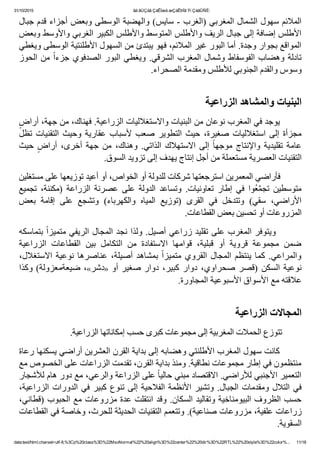 31/10/2015 ãä ãÚÇáã ÇáÊÍæá æÇáÊÞÏã Ýí ÇáãÛÑÈ:
data:text/html;charset=utf­8,%3Cp%20class%3D%22MsoNormal%22%20align%3D%22center%22%20dir%3D%22RTL%22%20style%3D%22color%... 11/18
‫ﺍﻟﻤﻼﺋﻢ ﺳﻬﻮﻝ ﺍﻟﺸﻤﺎﻝ ﺍﻟﻤﻐﺮﺑﻲ )ﺍﻟﻐﺮﺏ ­ ﺳﺎﻳﺲ( ﻭﺍﻟﻬﻀﺒﺔ ﺍﻟﻮﺳﻄﻰ ﻭﺑﻌﺾ ﺃﺟﺰﺍء ﻗﺪﻡ ﺟﺒﺎﻝ‬
‫ﺍﻷﻁﻠﺲ ﺇﺿﺎﻓﺔ ﺇﻟﻰ ﺟﺒﺎﻝ ﺍﻟﺮﻳﻒ ﻭﺍﻷﻁﻠﺲ ﺍﻟﻤﺘﻮﺳﻂ ﻭﺍﻷﻁﻠﺲ ﺍﻟﻜﺒﻴﺮ ﺍﻟﻐﺮﺑﻲ ﻭﺍﻷﻭﺳﻂ ﻭﺑﻌﺾ‬
‫ﺍﻟﻤﻮﺍﻗﻊ ﺑﺠﻮﺍﺭ ﻭﺟﺪﺓ. ﺃﻣﺎ ﺍﻟﺒﻮﺭ ﻏﻴﺮ ﺍﻟﻤﻼﺋﻢ٬ ﻓﻬﻮ ﻳﺒﺘﺪﺉ ﻣﻦ ﺍﻟﺴﻬﻮﻝ ﺍﻷﻁﻠﻨﺘﻴﺔ ﺍﻟﻮﺳﻄﻰ ﻭﻳﻐﻄﻲ‬
‫ﺍﻟﺤﻮﺯ‬ ‫ﻣﻦ‬ ً‫ﺍ‬‫ﺟﺰء‬ ‫ﺍﻟﺼﺪﻓﻮﻱ‬ ‫ﺍﻟﺒﻮﺭ‬ ‫ﻭﻳﻐﻄﻲ‬ .‫ﺍﻟﺸﺮﻗﻲ‬ ‫ﺍﻟﻤﻐﺮﺏ‬ ‫ﻭﺷﻤﺎﻝ‬ ‫ﺍﻟﻔﻮﺳﻔﺎﻁ‬ ‫ﻭﻫﻀﺎﺏ‬ ‫ﺗﺎﺩﻟﺔ‬
.‫ﻭﺳﻮﺱ ﻭﺍﻟﻘﺪﻡ ﺍﻟﺠﻨﻮﺑﻲ ﻟﻸﻁﻠﺲ ﻭﻣﻘﺪﻣﺔ ﺍﻟﺼﺤﺮﺍء‬
       
‫ﺍﻟﺒﻨﻴﺎﺕ ﻭﺍﻟﻤﺸﺎﻫﺪ ﺍﻟﺰﺭﺍﻋﻴﺔ‬
ٍ‫        ﻳﻮﺟﺪ ﻓﻲ ﺍﻟﻤﻐﺮﺏ ﻧﻮﻋﺎﻥ ﻣﻦ ﺍﻟﺒﻨﻴﺎﺕ ﻭﺍﻻﺳﺘﻐﻼﻟﻴﺎﺕ ﺍﻟﺰﺭﺍﻋﻴﺔ. ﻓﻬﻨﺎﻙ٬ ﻣﻦ ﺟﻬﺔ٬ ﺃﺭﺍﺽ‬
‫ﺗﻈﻞ‬ ‫ﺍﻟﺘﻘﻨﻴﺎﺕ‬ ‫ﻭﺣﻴﺚ‬ ‫ﻋﻘﺎﺭﻳﺔ‬ ‫ﻷﺳﺒﺎﺏ‬ ‫ﺻﻌﺐ‬ ‫ﺍﻟﺘﻄﻮﻳﺮ‬ ‫ﺣﻴﺚ‬ ٬‫ﺻﻐﻴﺮﺓ‬ ‫ﺍﺳﺘﻐﻼﻟﻴﺎﺕ‬ ‫ﺇﻟﻰ‬ ‫ﻣﺠﺰﺃﺓ‬
‫ﺣﻴﺚ‬ ٍ‫ﺃﺭﺍﺽ‬ ٬‫ﺃﺧﺮﻯ‬ ‫ﺟﻬﺔ‬ ‫ﻣﻦ‬ ٬‫ﻭﻫﻨﺎﻙ‬ .‫ﺍﻟﺬﺍﺗﻲ‬ ‫ﺍﻻﺳﺘﻬﻼﻙ‬ ‫ﺇﻟﻰ‬ ً‫ﺎ‬‫ﻣﻮﺟﻬ‬ ‫ﻭﺍﻹﻧﺘﺎﺝ‬ ‫ﺗﻘﻠﻴﺪﻳﺔ‬ ‫ﻋﺎﻣﺔ‬
.‫ﺍﻟﺘﻘﻨﻴﺎﺕ ﺍﻟﻌﺼﺮﻳﺔ ﻣﺴﺘﻌﻤﻠﺔ ﻣﻦ ﺃﺟﻞ ﺇﻧﺘﺎﺝ ﻳﻬﺪﻑ ﺇﻟﻰ ﺗﺰﻭﻳﺪ ﺍﻟﺴﻮﻕ‬
‫        ﻓﺄﺭﺍﺿﻲ ﺍﻟﻤﻌﻤﺮﻳﻦ ﺍﺳﺘﺮﺟﻌﺘﻬﺎ ﺷﺮﻛﺎﺕ ﻟﻠﺪﻭﻟﺔ ﺃﻭ ﺍﻟﺨﻮﺍﺹ٬ ﺃﻭ ﺃﻋﻴﺪ ﺗﻮﺯﻳﻌﻬﺎ ﻋﻠﻰ ﻣﺴﺘﻐﻠﻴﻦ‬
‫ﺗﺠﻤﻴﻊ‬  ٬‫)ﻣﻜﻨﻨﺔ‬  ‫ﺍﻟﺰﺭﺍﻋﺔ‬  ‫ﻋﺼﺮﻧﺔ‬  ‫ﻋﻠﻰ‬  ‫ﺍﻟﺪﻭﻟﺔ‬  ‫ﻭﺗﺴﺎﻋﺪ‬  .‫ﺗﻌﺎﻭﻧﻴﺎﺕ‬  ‫ﺇﻁﺎﺭ‬  ‫ﻓﻲ‬  ‫ُﻮﺍ‬‫ﻌ‬‫ﱠ‬‫ﻤ‬‫ﺗﺠ‬  ‫ﻣﺘﻮﺳﻄﻴﻦ‬
‫ﺑﻌﺾ‬  ‫ﺇﻗﺎﻣﺔ‬  ‫ﻋﻠﻰ‬  ‫ﻭﺗﺸﺠﻊ‬  (‫ﻭﺍﻟﻜﻬﺮﺑﺎء‬  ‫ﺍﻟﻤﻴﺎﻩ‬  ‫)ﺗﻮﺯﻳﻊ‬  ‫ﺍﻟﻘﺮﻯ‬  ‫ﻓﻲ‬  ‫ﻭﺗﺘﺪﺧﻞ‬  (‫ﺳﻘﻲ‬  ٬‫ﺍﻷﺭﺍﺿﻲ‬
.‫ﺍﻟﻤﺰﺭﻭﻋﺎﺕ ﺃﻭ ﺗﺤﺴﻴﻦ ﺑﻌﺾ ﺍﻟﻘﻄﺎﻋﺎﺕ‬
‫ ﺑﺘﻤﺎﺳﻜﻪ‬ً‫ﺍ‬‫        ﻭﻳﺘﻮﻓﺮ ﺍﻟﻤﻐﺮﺏ ﻋﻠﻰ ﺗﻘﻠﻴﺪ ﺯﺭﺍﻋﻲ ﺃﺻﻴﻞ. ﻭﻟﺬﺍ ﻧﺠﺪ ﺍﻟﻤﺠﺎﻝ ﺍﻟﺮﻳﻔﻲ ﻣﺘﻤﻴﺰ‬
‫ﺍﻟﺰﺭﺍﻋﻴﺔ‬  ‫ﺍﻟﻘﻄﺎﻋﺎﺕ‬  ‫ﺑﻴﻦ‬  ‫ﺍﻟﺘﻜﺎﻣﻞ‬  ‫ﻣﻦ‬  ‫ﺍﻻﺳﺘﻔﺎﺩﺓ‬  ‫ﻗﻮﺍﻣﻬﺎ‬  ٬‫ﻗﺒﻠﻴﺔ‬  ‫ﺃﻭ‬  ‫ﻗﺮﻭﻳﺔ‬  ‫ﻣﺠﻤﻮﻋﺔ‬  ‫ﺿﻤﻦ‬
٬‫ﺍﻻﺳﺘﻐﻼﻝ‬ ‫ﻧﻮﻋﻴﺔ‬ ‫ﻋﻨﺎﺻﺮﻫﺎ‬ ٬‫ﺃﺻﻴﻠﺔ‬ ‫ﺑﻤﺸﺎﻫﺪ‬ ً‫ﺍ‬‫ﻣﺘﻤﻴﺰ‬ ‫ﺍﻟﻘﺮﻭﻱ‬ ‫ﺍﻟﻤﺠﺎﻝ‬ ‫ﻳﻨﺘﻈﻢ‬ ‫ﻛﻤﺎ‬ .‫ﻭﺍﻟﻤﺮﺍﻋﻲ‬
‫٬ ﺿﻴﻌﺔﻣﻌﺰﻭﻟﺔ( ﻭﻛﺬﺍ‬«‫ﺩﺷﺮ‬» ‫ﺩﻭﺍﺭ ﺻﻐﻴﺮ ﺃﻭ‬ ٬‫ﻛﺒﻴﺮ‬ ‫ﺩﻭﺍﺭ‬ ٬‫ﺻﺤﺮﺍﻭﻱ‬ ‫)ﻗﺼﺮ‬ ‫ﺍﻟﺴﻜﻦ‬ ‫ﻧﻮﻋﻴﺔ‬
.‫ﻋﻼﻗﺘﻪ ﻣﻊ ﺍﻷﺳﻮﺍﻕ ﺍﻷﺳﺒﻮﻋﻴﺔ ﺍﻟﻤﺠﺎﻭﺭﺓ‬
 
‫ﺍﻟﻤﺠﺎﻻﺕ ﺍﻟﺰﺭﺍﻋﻴﺔ‬
.‫        ﺗﺘﻮﺯﻉ ﺍﻟﺤﻤﻼﺕ ﺍﻟﻤﻐﺮﺑﻴﺔ ﺇﻟﻰ ﻣﺠﻤﻮﻋﺎﺕ ﻛﺒﺮﻯ ﺣﺴﺐ ﺇﻣﻜﺎﻧﺎﺗﻬﺎ ﺍﻟﺰﺭﺍﻋﻴﺔ‬
‫        ﻛﺎﻧﺖ ﺳﻬﻮﻝ ﺍﻟﻤﻐﺮﺏ ﺍﻷﻁﻠﻨﺘﻲ ﻭﻫﻀﺎﺑﻪ ﺇﻟﻰ ﺑﺪﺍﻳﺔ ﺍﻟﻘﺮﻥ ﺍﻟﻌﺸﺮﻳﻦ ﺃﺭﺍﺿﻲ ﻳﺴﻜﻨﻬﺎ ﺭﻋﺎﺓ‬
‫ﻣﻨﺘﻈﻤﻮﻥ ﻓﻲ ﺇﻁﺎﺭ ﻣﺠﻤﻮﻋﺎﺕ ﻧﻄﺎﻗﻴﺔ. ﻭﻣﻨﺬ ﺑﺪﺍﻳﺔ ﺍﻟﻘﺮﻥ٬ ﺗﻘﺪﻣﺖ ﺍﻟﺰﺭﺍﻋﺎﺕ ﻋﻠﻰ ﺍﻟﺨﺼﻮﺹ ﻣﻊ‬
‫ ﻋﻠﻰ ﺍﻟﺰﺭﺍﻋﺔ ﻭﺍﻟﺮﻋﻲ٬ ﻣﻊ ﺩﻭﺭ ﻫﺎﻡ ﻟﻸﺷﺠﺎﺭ‬ً‫ﺎ‬‫ﺍﻟﺘﻌﻤﻴﺮ ﺍﻷﺟﻨﺒﻲ ﻟﻸﺭﺍﺿﻲ. ﺍﻻﻗﺘﺼﺎﺩ ﻣﺒﻨﻲ ﺣﺎﻟﻴ‬
٬‫ﺍﻟﺰﺭﺍﻋﻴﺔ‬ ‫ﺍﻟﺪﻭﺭﺍﺕ‬ ‫ﻓﻲ‬ ‫ﻛﺒﻴﺮ‬ ‫ﺗﻨﻮﻉ‬ ‫ﺇﻟﻰ‬ ‫ﺍﻟﻔﻼﺣﻴﺔ‬ ‫ﺍﻷﻧﻈﻤﺔ‬ ‫ﻭﺗﺸﻴﺮ‬ .‫ﺍﻟﺠﺒﺎﻝ‬ ‫ﻭﻣﻘﺪﻣﺎﺕ‬ ‫ﺍﻟﺘﻼﻝ‬ ‫ﻓﻲ‬
٬‫ﺣﺴﺐ ﺍﻟﻈﺮﻭﻑ ﺍﻟﺒﻴﻮﻣﻨﺎﺧﻴﺔ ﻭﺗﻘﺎﻟﻴﺪ ﺍﻟﺴﻜﺎﻥ. ﻭﻗﺪ ﺍﻧﺘﻘﻠﺖ ﻋﺪﺓ ﻣﺰﺭﻭﻋﺎﺕ ﻣﻊ ﺍﻟﺤﺒﻮﺏ )ﻗﻄﺎﻧﻲ‬
‫ﺯﺭﺍﻋﺎﺕ ﻋﻠﻔﻴﺔ٬ ﻣﺰﺭﻭﻋﺎﺕ ﺻﻨﺎﻋﻴﺔ(. ﻭﺗﺘﻌﻤﻢ ﺍﻟﺘﻘﻨﻴﺎﺕ ﺍﻟﺤﺪﻳﺜﺔ ﻟﻠﺤﺮﺙ٬ ﻭﺧﺎﺻﺔ ﻓﻲ ﺍﻟﻘﻄﺎﻋﺎﺕ‬
.‫ﺍﻟﺴﻘﻮﻳﺔ‬
‫ﺍﻟﺠﺒﺎﻝ‬  ‫ﻅﻠﺖ‬  ‫ﻓﻘﺪ‬  .‫ﺍﻟﻄﺒﻴﻌﻴﺔ‬  ‫ﻋﻮﺍﺋﻘﻬﺎ‬  ‫ﺗﻌﺪﺩ‬  ‫ﻳﺴﺒﺐ‬  ً‫ﺎ‬‫ﺻﻌﺒ‬  ً‫ﺎ‬‫ﺯﺭﺍﻋﻴ‬  ً‫ﺎ‬‫ﻭﺳﻄ‬  ‫ﺍﻟﺠﺒﺎﻝ‬  ‫ ﺗﻤﺜﻞ‬             
 