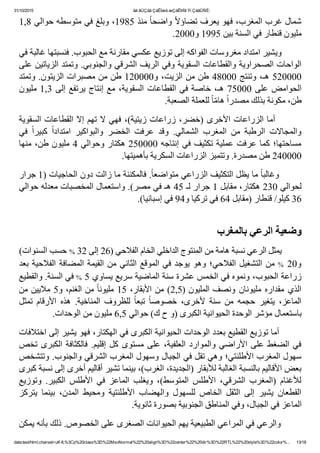 31/10/2015 ãä ãÚÇáã ÇáÊÍæá æÇáÊÞÏã Ýí ÇáãÛÑÈ:
data:text/html;charset=utf­8,%3Cp%20class%3D%22MsoNormal%22%20align%3D%22center%22%20dir%3D%22RTL%22%20style%3D%22color%... 13/18
1,8 ‫ ﻣﻨﺬ 5891٬ ﻭﺑﻠﻎ ﻓﻲ ﻣﺘﻮﺳﻄﻪ ﺣﻮﺍﻟﻲ‬ً‫ﺎ‬‫ ﻭﺍﺿﺤ‬ً‫ﻻ‬‫ﺷﻤﺎﻝ ﻏﺮﺏ ﺍﻟﻤﻐﺮﺏ٬ ﻓﻬﻮ ﻳﻌﺮﻑ ﺗﻀﺎﺅ‬
.2000‫ﻣﻠﻴﻮﻥ ﻗﻨﻄﺎﺭ ﻓﻲ ﺍﻟﺴﻨﺔ ﺑﻴﻦ 5991 ﻭ‬
‫        ﻭﻳﺸﻴﺮ ﺍﻣﺘﺪﺍﺩ ﻣﻐﺮﻭﺳﺎﺕ ﺍﻟﻔﻮﺍﻛﻪ ﺇﻟﻰ ﺗﻮﺯﻳﻊ ﻋﻜﺴﻲ ﻣﻘﺎﺭﻧﺔ ﻣﻊ ﺍﻟﺤﺒﻮﺏ. ﻓﻨﺴﺒﺘﻬﺎ ﻏﺎﻟﺒﺔ ﻓﻲ‬
‫ﺍﻟﻮﺍﺣﺎﺕ ﺍﻟﺼﺤﺮﺍﻭﻳﺔ ﻭﺍﻟﻘﻄﺎﻋﺎﺕ ﺍﻟﺴﻘﻮﻳﺔ ﻭﻓﻲ ﺍﻟﺮﻳﻒ ﺍﻟﺸﺮﻗﻲ ﻭﺍﻟﺠﻨﻮﺑﻲ. ﻭﺗﻤﺘﺪ ﺍﻟﺰﻳﺎﺗﻴﻦ ﻋﻠﻰ‬
‫000025 ﻫـ٬ ﻭﺗﻨﺘﺞ 00084 ﻁﻦ ﻣﻦ ﺍﻟﺰﻳﺖ٬ ﻭ000021 ﻁﻦ ﻣﻦ ﻣﺼﺒﺮﺍﺕ ﺍﻟﺰﻳﺘﻮﻥ. ﻭﺗﻤﺘﺪ‬
‫3,1 ﻣﻠﻴﻮﻥ‬ ‫ﺇﻟﻰ‬ ‫ﻳﺮﺗﻔﻊ‬ ‫ﺇﻧﺘﺎﺝ‬ ‫ﻣﻊ‬ ٬‫ﺍﻟﺴﻘﻮﻳﺔ‬ ‫ﺍﻟﻘﻄﺎﻋﺎﺕ‬ ‫ﻓﻲ‬ ‫ﺧﺎﺻﺔ‬ ٬‫ﻫـ‬ 75000 ‫ﻋﻠﻰ‬ ‫ﺍﻟﺤﻮﺍﻣﺾ‬
.‫ ﻟﻠﻌﻤﻠﺔ ﺍﻟﺼﻌﺒﺔ‬ً‫ﺎ‬ّ‫ﻣ‬‫ ﻫﺎ‬ً‫ﺍ‬‫ﻁﻦ٬ ﻣﻜﻮﻧﺔ ﺑﺬﻟﻚ ﻣﺼﺪﺭ‬
‫  ﺃﻣﺎ ﺍﻟﺰﺭﺍﻋﺎﺕ ﺍﻷﺧﺮﻯ )ﺧﻀﺮ٬ ﺯﺭﺍﻋﺎﺕ ﺯﻳﺘﻴﺔ(٬ ﻓﻬﻲ ﻻ ﺗﻬﻢ ﺇﻻ ﺍﻟﻘﻄﺎﻋﺎﺕ ﺍﻟﺴﻘﻮﻳﺔ‬      
‫ﻓﻲ‬  ً‫ﺍ‬‫ﻛﺒﻴﺮ‬  ً‫ﺍ‬‫ﺍﻣﺘﺪﺍﺩ‬  ‫ﻭﺍﻟﺒﻮﺍﻛﻴﺮ‬  ‫ﺍﻟﺨﻀﺮ‬  ‫ﻋﺮﻓﺖ‬  ‫ﻭﻗﺪ‬  .‫ﺍﻟﺸﻤﺎﻟﻲ‬  ‫ﺍﻟﻤﻐﺮﺏ‬  ‫ﻣﻦ‬  ‫ﺍﻟﺮﻁﺒﺔ‬  ‫ﻭﺍﻟﻤﺠﺎﻻﺕ‬
‫ﺇﻧﺘﺎﺟﻪ 000052 ﻫﻜﺘﺎﺭ ﻭﺣﻮﺍﻟﻲ 4 ﻣﻠﻴﻮﻥ ﻁﻦ٬ ﻣﻨﻬﺎ‬ ‫ﻓﻲ‬ ‫ﺗﻜﺜﻴﻒ‬ ‫ﻋﻤﻠﻴﺔ‬ ‫ﻋﺮﻓﺖ‬ ‫ﻛﻤﺎ‬ ‫ﻣﺴﺎﺣﺘﻬﺎ؛‬
.‫000042 ﻁﻦ ﻣﺼﺪﺭﺓ. ﻭﺗﺘﻤﻴﺰ ﺍﻟﺰﺭﺍﻋﺎﺕ ﺍﻟﺴﻜﺮﻳﺔ ﺑﺄﻫﻤﻴﺘﻬﺎ‬
‫. ﻓﺎﻟﻤﻜﻨﻨﺔ ﻣﺎ ﺯﺍﻟﺖ ﺩﻭﻥ ﺍﻟﺤﺎﺟﻴﺎﺕ )1 ﺟﺮﺍﺭ‬ً‫ﺎ‬‫ ﻣﺎ ﻳﻈﻞ ﺍﻟﺘﻜﺜﻴﻒ ﺍﻟﺰﺭﺍﻋﻲ ﻣﺘﻮﺍﺿﻌ‬ً‫ﺎ‬‫        ﻭﻏﺎﻟﺒ‬
‫ﻟﺤﻮﺍﻟﻲ 032 ﻫﻜﺘﺎﺭ٬ ﻣﻘﺎﺑﻞ 1 ﺟﺮﺍﺭ ﻟـ 54 ﻫـ ﻓﻲ ﻣﺼﺮ(. ﻭﺍﺳﺘﻌﻤﺎﻝ ﺍﻟﻤﺨﺼﺒﺎﺕ ﻣﻌﺪﻟﻪ ﺣﻮﺍﻟﻲ‬
.(‫63 ﻛﻴﻠﻮ/ ﻗﻨﻄﺎﺭ )ﻣﻘﺎﺑﻞ 46 ﻓﻲ ﺗﺮﻛﻴﺎ ﻭ49 ﻓﻲ ﺇﺳﺒﺎﻧﻴﺎ‬
 
‫ﻭﺿﻌﻴﺔ ﺍﻟﺮﻋﻲ ﺑﺎﻟﻤﻐﺮﺏ‬
(‫ ﺣﺴﺐ ﺍﻟﺴﻨﻮﺍﺕ‬% 32 ‫        ﻳﻤﺜﻞ ﺍﻟﺮﻋﻲ ﻧﺴﺒﺔ ﻫﺎﻣﺔ ﻣﻦ ﺍﻟﻤﻨﺘﻮﺝ ﺍﻟﺪﺍﺧﻠﻲ ﺍﻟﺨﺎﻡ ﺍﻟﻔﻼﺣﻲ )62 ﺇﻟﻰ‬
‫ﺑﻌﺪ‬ ‫ﺍﻟﻔﻼﺣﻴﺔ‬ ‫ﺍﻟﻤﻀﺎﻓﺔ‬ ‫ﺍﻟﻘﻴﻤﺔ‬ ‫ﻣﻦ‬ ‫ﺍﻟﺜﺎﻧﻲ‬ ‫ﺍﻟﻤﻮﻗﻊ‬ ‫ﻓﻲ‬ ‫ﻳﻮﺟﺪ‬ ‫ﻭﻫﻮ‬ ‫ﺍﻟﻔﻼﺣﻲ؛‬ ‫ﺍﻟﺘﺸﻐﻴﻞ‬ ‫ ﻣﻦ‬% 20‫ﻭ‬
‫ ﻓﻲ ﺍﻟﺴﻨﺔ. ﻭﺍﻟﻘﻄﻴﻊ‬% 5 ‫ﺯﺭﺍﻋﺔ ﺍﻟﺤﺒﻮﺏ٬ ﻭﻧﻤﻮﻩ ﻓﻲ ﺍﻟﺨﻤﺲ ﻋﺸﺮﺓ ﺳﻨﺔ ﺍﻟﻤﺎﺿﻴﺔ ﺳﺮﻳﻊ ﻳﺴﺎﻭﻱ‬
‫ ﻣﻦ ﺍﻟﻐﻨﻢ٬ ﻭ5 ﻣﻼﻳﻴﻦ ﻣﻦ‬ً‫ﺎ‬‫ﺍﻷﺑﻘﺎﺭ٬ 51 ﻣﻠﻴﻮﻧ‬ ‫ﻣﻦ‬ (2,5) ‫ﻭﻧﺼﻒ ﺍﻟﻤﻠﻴﻮﻥ‬ ‫ﻣﻠﻴﻮﻧﺎﻥ‬ ‫ﻣﻘﺪﺍﺭﻩ‬ ‫ﺍﻟﺬﻱ‬
‫ ﺗﻤﺜﻞ‬ ‫ﺍﻷﺭﻗﺎﻡ‬  ‫ﻫﺬﻩ‬  .‫ﺍﻟﻤﻨﺎﺧﻴﺔ‬  ‫ﻟﻠﻈﺮﻭﻑ‬  ً‫ﺎ‬‫ﺗﺒﻌ‬  ً‫ﺎ‬‫ﺧﺼﻮﺻ‬  ٬‫ﻷﺧﺮﻯ‬  ‫ﺳﻨﺔ‬  ‫ﻣﻦ‬  ‫ﺣﺠﻤﻪ‬  ‫ﻳﺘﻐﻴﺮ‬  ٬‫ﺍﻟﻤﺎﻋﺰ‬
.‫ﺑﺎﺳﺘﻌﻤﺎﻝ ﻣﺆﺷﺮ ﺍﻟﻮﺣﺪﺓ ﺍﻟﺤﻴﻮﺍﻧﻴﺔ ﺍﻟﻜﺒﺮﻯ )ﻭ ﺡ ﻙ( ﺣﻮﺍﻟﻲ 5,6 ﻣﻠﻴﻮﻥ ﻣﻦ ﺍﻟﻮﺣﺪﺍﺕ‬
‫        ﺃﻣﺎ ﺗﻮﺯﻳﻊ ﺍﻟﻘﻄﻴﻊ ﺑﻌﺪﺩ ﺍﻟﻮﺣﺪﺍﺕ ﺍﻟﺤﻴﻮﺍﻧﻴﺔ ﺍﻟﻜﺒﺮﻯ ﻓﻲ ﺍﻟﻬﻜﺘﺎﺭ٬ ﻓﻬﻮ ﻳﺸﻴﺮ ﺇﻟﻰ ﺍﺧﺘﻼﻓﺎﺕ‬
‫ﺗﺨﺺ‬ ‫ﺍﻟﻜﺒﺮﻯ‬ ‫ﻓﺎﻟﻜﺜﺎﻓﺔ‬ .‫ﺇﻗﻠﻴﻢ‬ ‫ﻛﻞ‬ ‫ﻣﺴﺘﻮﻯ‬ ‫ﻋﻠﻰ‬ ٬‫ﺍﻟﻌﻠﻔﻴﺔ‬ ‫ﻭﺍﻟﻤﻮﺍﺭﺩ‬ ‫ﺍﻷﺭﺍﺿﻲ‬ ‫ﻋﻠﻰ‬ ‫ﺍﻟﻀﻐﻂ‬ ‫ﻓﻲ‬
‫ﺳﻬﻮﻝ ﺍﻟﻤﻐﺮﺏ ﺍﻷﻁﻠﻨﺘﻲ؛ ﻭﻫﻲ ﺗﻘﻞ ﻓﻲ ﺍﻟﺠﺒﺎﻝ ﻭﺳﻬﻮﻝ ﺍﻟﻤﻐﺮﺏ ﺍﻟﺸﺮﻗﻲ ﻭﺍﻟﺠﻨﻮﺏ. ﻭﺗﺘﺸﺨﺺ‬
‫ﺑﻌﺾ ﺍﻷﻗﺎﻟﻴﻢ ﺑﺎﻟﻨﺴﺒﺔ ﺍﻟﻐﺎﻟﺒﺔ ﻟﻸﺑﻘﺎﺭ )ﺍﻟﺠﺪﻳﺪﺓ٬ ﺍﻟﻐﺮﺏ(٬ ﺑﻴﻨﻤﺎ ﺗﺸﻴﺮ ﺃﻗﺎﻟﻴﻢ ﺃﺧﺮﻯ ﺇﻟﻰ ﻧﺴﺒﺔ ﻛﺒﺮﻯ‬
‫ﻭﺗﻮﺯﻳﻊ‬  .‫ﺍﻟﻜﺒﻴﺮ‬  ‫ﺍﻷﻁﻠﺲ‬  ‫ﻓﻲ‬  ‫ﺍﻟﻤﺎﻋﺰ‬  ‫ﻭﻳﻐﻠﺐ‬  ٬(‫ﺍﻟﻤﺘﻮﺳﻂ‬  ‫ﺍﻷﻁﻠﺲ‬  ٬‫ﺍﻟﺸﺮﻗﻲ‬  ‫)ﺍﻟﻤﻐﺮﺏ‬  ‫ﻟﻸﻏﻨﺎﻡ‬
‫ﻳﺘﺮﻛﺰ‬  ‫ﺑﻴﻨﻤﺎ‬  ٬‫ﺍﻟﻤﺪﻥ‬  ‫ﻭﻣﺤﻴﻂ‬  ‫ﺍﻷﻁﻠﻨﺘﻴﺔ‬  ‫ﻭﺍﻟﻬﻀﺎﺏ‬  ‫ﻟﻠﺴﻬﻮﻝ‬  ‫ﺍﻟﺨﺎﺹ‬  ‫ﺍﻟﺜﻘﻞ‬  ‫ﺇﻟﻰ‬  ‫ﻳﺸﻴﺮ‬  ‫ﺍﻟﻘﻄﻌﺎﻥ‬
.‫ﺍﻟﻤﺎﻋﺰ ﻓﻲ ﺍﻟﺠﺒﺎﻝ٬ ﻭﻓﻲ ﺍﻟﻤﻨﺎﻁﻖ ﺍﻟﺠﻨﻮﺑﻴﺔ ﺑﺼﻮﺭﺓ ﺛﺎﻧﻮﻳﺔ‬
‫        ﻭﺍﻟﺮﻋﻲ ﻓﻲ ﺍﻟﻤﺮﺍﻋﻲ ﺍﻟﻄﺒﻴﻌﻴﺔ ﻳﻬﻢ ﺍﻟﺤﻴﻮﺍﻧﺎﺕ ﺍﻟﺼﻐﺮﻯ ﻋﻠﻰ ﺍﻟﺨﺼﻮﺹ. ﺫﻟﻚ ﺑﺄﻧﻪ ﻳﻤﻜﻦ‬
 