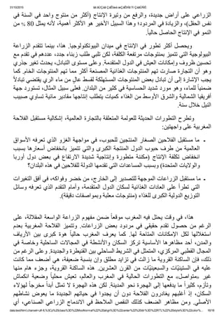 31/10/2015 ãä ãÚÇáã ÇáÊÍæá æÇáÊÞÏã Ýí ÇáãÛÑÈ:
data:text/html;charset=utf­8,%3Cp%20class%3D%22MsoNormal%22%20align%3D%22center%22%20dir%3D%22RTL%22%20style%3D%22color%... 16/18
‫ﻓﻲ‬ ‫ﺍﻟﺴﻨﺔ‬ ‫ﻓﻲ‬ ‫ﻭﺍﺣﺪ‬ ‫ﻣﻨﺘﻮﺝ‬ ‫ﻣﻦ‬ ‫)ﺃﻛﺜﺮ‬ ‫ﺍﻹﻧﺘﺎﺝ‬ ‫ﻭﺗﻴﺮﺓ‬ ‫ﻣﻦ‬ ‫ﻭﺍﻟﺮﻓﻊ‬ ٬‫ﺟﺪﻳﺪﺓ‬ ‫ﺃﺭﺍﺽ‬ ‫ﻋﻠﻰ‬ ‫ﺍﻟﺰﺭﺍﻋﻲ‬
‫ ﻣﻦ‬% 80 ‫ﻧﻔﺲ ﺍﻟﺤﻘﻞ(٬ ﻭﺍﻟﺰﻳﺎﺩﺓ ﻓﻲ ﺍﻟﻤﺮﺩﻭﺩ؛ ﻭﻫﺬﺍ ﺍﻟﺴﺒﻴﻞ ﺍﻷﺧﻴﺮ ﻫﻮ ﺍﻷﻛﺜﺮ ﺃﻫﻤﻴﺔ٬ ﻷﻧﻪ ﻳﻤﺜﻞ‬
.ً‫ﺎ‬‫ﺍﻟﻨﻤﻮ ﻓﻲ ﺍﻹﻧﺘﺎﺝ ﺍﻟﺤﺎﺻﻞ ﺣﺎﻟﻴ‬
‫ﺍﻟﺰﺭﺍﻋﺔ‬ ‫ﺗﺘﻘﺪﻡ‬ ‫ﺑﻴﻨﻤﺎ‬ ٬‫ﻫﺬﺍ‬ .‫ﺍﻟﺒﻴﻮﺗﻜﻨﻮﻟﻮﺟﻴﺎ‬ ‫ﻣﻴﺪﺍﻥ‬ ‫ﻓﻲ‬ ‫ﺍﻹﻧﺘﺎﺝ‬ ‫ﻓﻲ‬ ‫ﺗﻄﻮﺭ‬ ‫ﺃﻛﺜﺮ‬ ‫  ﻭﻳﺤﺼﻞ‬      
‫ﺍﻟﺒﻴﻮﻟﻮﺟﻴﺔ ﺍﻟﺘﻲ ﺗﺘﻤﻴﺰ ﺑﻤﻨﺘﻮﺟﺎﺕ ﻣﺮﺗﻔﻌﺔ ﺍﻟﻜﻠﻔﺔ٬ ﻟﻜﻦ ﺗﻠﺒﻲ ﻁﻠﺐ ﺯﺑﻨﺎء ﺟﺪﺩ٬ ﻋﺪﺩﻫﻢ ﻓﻲ ﺗﻘﺪﻡ ﻣﻊ‬
‫ﺗﺤﺴﻴﻦ ﻅﺮﻭﻑ ﻭﺇﻣﻜﺎﻧﺎﺕ ﺍﻟﻌﻴﺶ ﻓﻲ ﺍﻟﺪﻭﻝ ﺍﻟﻤﺘﻘﺪﻣﺔ. ﻭﻋﻠﻰ ﻣﺴﺘﻮﻯ ﺍﻟﺘﺒﺎﺩﻝ٬ ﻳﺤﺪﺙ ﺗﻐﻴﺮ ﺟﺬﺭﻱ‬
‫ﻭﻫﻮ ﺃﻥ ﺍﻟﺘﺠﺎﺭﺓ ﺻﺎﺭﺕ ﺗﻬﻢ ﺍﻟﻤﻨﺘﻮﺟﺎﺕ ﺍﻟﻐﺬﺍﺋﻴﺔ ﺍﻟﻤﺼﻨﻌﺔ ﺃﻛﺜﺮ ﻣﻤﺎ ﺗﻬﻢ ﺍﻟﻤﻨﺘﻮﺟﺎﺕ ﺍﻟﺨﺎﻡ. ﻛﻤﺎ‬
ً‫ﻻ‬‫ ﻣﻦ ﻣﺎء ﺍﻟﺮﻱ ﻳﻘﺘﻀﻲ ﺗﺒﺎﺩ‬ٍ‫ﻳﺠﺐ ﺍﻹﺷﺎﺭﺓ ﺇﻟﻰ ﺃﻥ ﺗﺒﺎﺩﻝ ﺑﻌﺾ ﺍﻟﻤﻨﺘﻮﺟﺎﺕ ﺍﻟﻤﺴﺘﻬﻠﻜﺔ ﻟﻘﺴﻂ ﻋﺎﻝ‬
‫ ﻟﻠﻤﺎء٬ ﻭﻫﻮ ﻣﻮﺭﺩ ﺷﺪﻳﺪ ﺍﻟﺤﺴﺎﺳﻴﺔ ﻓﻲ ﻛﺜﻴﺮ ﻣﻦ ﺍﻟﺒﻠﺪﺍﻥ. ﻓﻌﻠﻰ ﺳﺒﻴﻞ ﺍﻟﻤﺜﺎﻝ٬ ﺗﺴﺘﻮﺭﺩ ﺟﻬﺔ‬ً‫ﺎ‬‫ﺿﻤﻨﻴ‬
‫ﺃﻓﺮﻳﻘﻴﺎ ﺍﻟﺸﻤﺎﻟﻴﺔ ﻭﺍﻟﺸﺮﻕ ﺍﻷﻭﺳﻂ ﻣﻦ ﺍﻟﻐﺬﺍء ﻛﻤﻴﺎﺕ ﻳﺘﻄﻠﺐ ﺇﻧﺘﺎﺟﻬﺎ ﻣﻘﺎﺩﻳﺮ ﻣﺎﺋﻴﺔ ﺗﺴﺎﻭﻱ ﺻﺒﻴﺐ‬
.‫ﺍﻟﻨﻴﻞ ﺧﻼﻝ ﺳﻨﺔ‬
‫        ﻭﺗﻄﺮﺡ ﺍﻟﺘﻄﻮﺭﺍﺕ ﺍﻟﺤﺪﻳﺜﺔ ﻟﻠﻌﻮﻟﻤﺔ ﺍﻟﻤﺘﻌﻠﻘﺔ ﺑﺎﻟﺘﺠﺎﺭﺓ ﺍﻟﻌﺎﻟﻤﻴﺔ٬ ﺇﺷﻜﺎﻟﻴﺔ ﻣﺴﺘﻘﺒﻞ ﺍﻟﻔﻼﺣﺔ‬
:‫ﺍﻟﻤﻐﺮﺑﻴﺔ ﻋﻠﻰ ﻭﺍﺟﻬﺘﻴﻦ‬
‫ـ  ﻣﺎ ﻣﺴﺘﻘﺒﻞ ﺍﻟﻔﻼﺣﻴﻦ ﺍﻟﺼﻐﺎﺭ ﺍﻟﻤﻨﺘﺠﻴﻦ ﻟﻠﺤﺒﻮﺏ٬ ﻓﻲ ﻣﻮﺍﺟﻬﺔ ﺍﻟﻐﺰﻭ ﺍﻟﺬﻱ ﺗﻌﺮﻓﻪ ﺍﻷﺳﻮﺍﻕ‬
‫ﺑﺴﺒﺐ‬ ‫ﺃﺳﻌﺎﺭﻫﺎ‬ ‫ﺑﺎﻧﺨﻔﺎﺽ‬ ‫ﺗﺘﻤﻴﺰ‬ ‫ﻭﺍﻟﺘﻲ‬ ‫ﺍﻟﻜﺒﺮﻯ‬ ‫ﺍﻟﻤﻨﺘﺠﺔ‬ ‫ﺍﻟﺪﻭﻝ‬ ‫ﺣﺒﻮﺏ‬ ‫ﻁﺮﻑ‬ ‫ﻣﻦ‬ ‫ﺍﻟﻌﺎﻟﻤﻴﺔ‬
‫ﺃﻭﺭﺑﺎ‬  ‫ﺩﻭﻝ‬  ‫ﺑﻌﺾ‬  ‫ﻓﻲ‬  ‫ﺍﻻﺭﺗﻔﺎﻉ‬  ‫ﺷﺪﻳﺪﺓ‬  ‫ﻭﺇﻧﺘﺎﺟﻴﺔ‬  ‫ﻣﺘﻄﻮﺭﺓ‬  ‫)ﻣﻜﻨﻨﺔ‬  ‫ﺍﻹﻧﺘﺎﺝ‬  ‫ﺗﻜﻠﻔﺔ‬  ‫ﺍﻧﺨﻔﺎﺽ‬
‫ﻭﺍﻟﻮﻻﻳﺎﺕ ﺍﻟﻤﺘﺤﺪﺓ( ﻭﺑﺴﺒﺐ ﺍﻟﻤﺴﺎﻋﺪﺍﺕ ﺍﻟﺘﻲ ﺗﻘﺪﻣﻬﺎ ﺍﻟﺪﻭﻟﺔ ﻟﻠﻔﻼﺣﻴﻦ ﻓﻲ ﻫﺬﻩ ﺍﻟﺒﻠﺪﺍﻥ؟‬
‫ـ  ﻣﺎ ﻣﺴﺘﻘﺒﻞ ﺍﻟﺰﺭﺍﻋﺎﺕ ﺍﻟﻤﻮﺟﻬﺔ ﻟﻠﺘﺼﺪﻳﺮ ﺇﻟﻰ ﺍﻟﺨﺎﺭﺝ٬ ﻣﻦ ﺧﻀﺮ ﻭﻓﻮﺍﻛﻪ٬ ﻓﻲ ﺃﻓﻖ ﺍﻟﺘﻐﻴﺮﺍﺕ‬
‫ﺍﻟﺘﻲ ﺗﻄﺮﺃ ﻋﻠﻰ ﺍﻟﻌﺎﺩﺍﺕ ﺍﻟﻐﺬﺍﺋﻴﺔ ﻟﺴﻜﺎﻥ ﺍﻟﺪﻭﻝ ﺍﻟﻤﺘﻘﺪﻣﺔ٬ ﻭﺃﻣﺎﻡ ﺍﻟﺘﻘﺪﻡ ﺍﻟﺬﻱ ﺗﻌﺮﻓﻪ ﻭﺳﺎﺋﻞ‬
.(‫ﺍﻟﺘﻮﺯﻳﻊ ﺍﻟﺪﻭﻟﻴﺔ ﺍﻟﻜﺒﺮﻯ ﻟﻠﻐﺬﺍء )ﻣﻨﺘﻮﺟﺎﺕ ﻣﻌﻠﺒﺔ ﻭﺑﻤﻮﺍﺻﻔﺎﺕ ﺩﻗﻴﻘﺔ‬
 
‫ ﺿﻤﻦ ﻣﻔﻬﻮﻡ ﺍﻟﺰﺭﺍﻋﺔ ﺍﻟﻮﺍﺳﻌﺔ ﺍﻟﻤﻘﻼﻟﺔ٬ ﻋﻠﻰ‬ً‫ﺎ‬‫        ﻫﺬﺍ٬ ﻓﻲ ﻭﻗﺖ ﻳﺤﺘﻞ ﻓﻴﻪ ﺍﻟﻤﻐﺮﺏ ﻣﻮﻗﻌ‬
‫ﺑﻌﺪﻡ‬  ‫ﺍﻟﻤﻐﺮﺑﻴﺔ‬  ‫ﺍﻟﻔﻼﺣﺔ‬  ‫ﻭﺗﺘﻤﻴﺰ‬  .‫ﺍﻟﺰﺭﺍﻋﺎﺕ‬  ‫ﺑﻌﺾ‬  ‫ﻣﺮﺩﻭﺩ‬  ‫ﻓﻲ‬  ‫ﺣﻘﻴﻘﻲ‬  ‫ﺗﻘﺪﻡ‬  ‫ﺣﺼﻮﻝ‬  ‫ﻣﻦ‬  ‫ﺍﻟﺮﻏﻢ‬
‫ﺍﻷﺭﻳﺎﻑ‬  ‫ﺑﻴﻦ‬  ‫ﻛﺒﺮﻯ‬  ‫ﻫﻮﺓ‬  ً‫ﺎ‬‫ﺣﺎﻟﻴ‬  ‫ﺍﻟﻤﻐﺮﺏ‬  ‫ﻳﻌﺮﻑ‬  ‫ﻛﻤﺎ‬  .‫ﻟﻬﺎ‬  ‫ﺍﻟﻤﺘﺎﺣﺔ‬  ‫ﺍﻹﻣﻜﺎﻧﺎﺕ‬  ‫ﻟﻜﻞ‬  ‫ﺍﺳﺘﻐﻼﻟﻬﺎ‬
‫ﻓﻲ‬ ‫ﻭﺧﺎﺻﺔ‬ ‫ﺍﻟﺴﺎﺣﻠﻴﺔ‬ ‫ﺍﻟﻤﺠﺎﻻﺕ‬ ‫ﻓﻲ‬ ‫ﻭﺍﻷﻧﺸﻄﺔ‬ ‫ﺍﻟﺴﻜﺎﻥ‬ ‫ﺗﺮﻛﺰ‬ ‫ﺍﻷﺳﺎﺳﻴﺔ‬ ‫ﻣﻈﺎﻫﺮﻫﺎ‬ ‫ﺃﺣﺪ‬ ٬‫ﻭﺍﻟﻤﺪﻥ‬
‫ﺍﻟﻤﺠﺎﻝ ﺍﻟﻘﻄﺒﻲ ﺍﻟﻤﺮﻛﺰﻱ٬ ﺍﻟﻤﺘﻤﺜﻞ ﻓﻲ ﺍﻟﺸﺮﻳﻂ ﺍﻟﺴﺎﺣﻠﻲ ﺑﻴﻦ ﺍﻟﻘﻨﻴﻄﺮﺓ ﻭﺍﻟﺠﺪﻳﺪﺓ. ﻭﻋﻠﻰ ﺍﻟﺮﻏﻢ ﻣﻦ‬
‫ﺫﻟﻚ٬ ﻓﺈﻥ ﺍﻟﺴﺎﻛﻨﺔ ﺍﻟﻘﺮﻭﻳﺔ ﻣﺎ ﺯﺍﻟﺖ ﻓﻲ ﺗﺰﺍﻳﺪ ﻣﻄﻠﻖ ﻭﺇﻥ ﺑﻨﺴﺒﺔ ﺿﻌﻴﻔﺔ٬ ﻫﻲ ﺃﺿﻌﻒ ﻣﻤﺎ ﻛﺎﻧﺖ‬
‫ ﻣﻨﻬﺎ‬‫ﻫﺎﻡ‬  ‫ﻭﺟﺰء‬  ٬‫ﺍﻟﻘﺮﻭﻳﺔ‬  ‫ﺍﻟﺴﺎﻛﻨﺔ‬  ‫ﻫﺬﻩ‬  .‫ﺍﻟﻌﺸﺮﻳﻦ‬  ‫ﺍﻟﻘﺮﻥ‬  ‫ﻣﻦ‬  ‫ّﺎﺕ‬‫ﻴ‬‫ﻭﺍﻟﺴﺒﻌﻴﻨ‬  ‫ّﺎﺕ‬‫ﻴ‬‫ﺍﻟﺴﺘﻴﻨ‬  ‫ﻓﻲ‬  ‫ﻋﻠﻴﻪ‬
‫ﺍﻧﻜﻤﺎﺵ‬  ‫ﻭﺿﻌﻴﺔ‬  ً‫ﺎ‬‫ﻣﺤﻠﻴ‬  ‫ﺗﻌﻴﺶ‬  ٬‫ﻭﺍﻟﻌﺎﻟﻢ‬  ‫ﺍﻟﻤﻐﺮﺏ‬  ‫ﻓﻲ‬  ‫ﺍﻟﺤﺎﻟﻴﺔ‬  ‫ ﺍﻟﺘﻄﻮﺭﺍﺕ‬ ‫ ﻣﻊ‬ «‫ﻣﺘﻮﺍﺻﻞ‬»  ‫ﻏﻴﺮ‬
‫ ﻟﻬﺆﻻء‬ً‫ﺎ‬‫ ﻣﺨﺮﺟ‬ً‫ﺍ‬‫ ﻣﺎ ﻳﺪﻓﻌﻬﺎ ﺇﻟﻰ ﺍﻟﻬﺠﺮﺓ ﻧﺤﻮ ﺍﻟﻤﺪﻳﻨﺔ. ﻟﻜﻦ ﻫﺬﻩ ﺍﻟﻬﺠﺮﺓ ﻻ ﺗﻤﺜﻞ ﺃﺑﺪ‬ً‫ﺍ‬‫ﻭﺗﺄﺯﻡ٬ ﻛﺜﻴﺮ‬
‫ﻧﺸﺎﻁﻬﻢ‬  ‫ﻳﻌﻮﺽ‬  ‫ﻣﺎ‬  ‫ﺍﻟﺠﺪﻳﺪﺓ‬  ‫ﺣﻴﺎﺗﻬﻢ‬  ‫ﻓﻲ‬  ‫ﻳﺠﺪﻭﺍ‬  ‫ﺃﻥ‬  ‫ﺩﻭﻥ‬  ‫ﺍﻟﻔﻼﺣﺔ‬  ‫ﻳﻐﺎﺩﺭﻭﻥ‬  ‫ﺃﻏﻠﺒﻬﻢ‬  ‫ﺇﺫ‬  ٬‫ﺍﻟﺴﻜﺎﻥ‬
‫ﺃﻱ‬ ٬‫ﺍﻟﺼﻨﺎﻋﻲ‬ ‫ﺍﻟﺰﺭﺍﻋﻲ‬ ‫ﺍﻻﻧﺪﻣﺎﺝ‬ ‫ﻓﻲ‬ ‫ﺍﻟﻤﻼﺣﻆ‬ ‫ﺍﻟﻨﻘﺺ‬ ‫ﻛﺬﻟﻚ‬ ‫ﺍﻟﻀﻌﻒ‬ ‫ﻣﻈﺎﻫﺮ‬ ‫ﻭﻣﻦ‬ .‫ﺍﻷﺻﻠﻲ‬
 