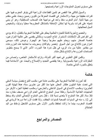 31/10/2015 ãä ãÚÇáã ÇáÊÍæá æÇáÊÞÏã Ýí ÇáãÛÑÈ:
data:text/html;charset=utf­8,%3Cp%20class%3D%22MsoNormal%22%20align%3D%22center%22%20dir%3D%22RTL%22%20style%3D%22color%... 17/18
.‫ﻋﻠﻰ ﻣﺴﺘﻮﻯ ﺗﺤﻮﻳﻞ ﺍﻟﻤﻨﺘﻮﺟﺎﺕ ﺍﻟﺰﺭﺍﻋﻴﺔ ﻭﺗﺼﻨﻴﻌﻬﺎ‬
‫        ﻭﺍﻟﺴﺒﻴﻞ ﻟﺘﻼﻓﻲ ﻫﺬﺍ ﺍﻟﻨﻘﺺ ﻫﻮ ﺗﺜﻤﻴﻦ ﺍﻟﻘﻄﺎﻋﺎﺕ ﺍﻟﺰﺭﺍﻋﻴﺔ ﺍﻟﺘﻲ ﻳﺘﻮﻓﺮ ﺍﻟﻤﻐﺮﺏ ﻓﻴﻬﺎ ﻋﻠﻰ‬
‫ﻗﺪﺭﺍﺕ ﺣﻘﻴﻘﻴﺔ ﻣﻦ ﺟﻬﺔ٬ ﻭﺍﻻﺳﺘﺜﻤﺎﺭ ﻓﻲ ﺍﻗﺘﺼﺎﺩ ﺍﻟﻤﻌﺮﻓﺔ ﻣﻦ ﺗﻜﻮﻳﻦ ﺭﺻﻴﻦ ﻭﺑﺤﺚ ﻋﻠﻤﻲ ﻣﺘﻘﺪﻡ‬
‫ﻳﺒﻨﻲ‬ ‫ﺃﻥ‬ ‫ﻭﻫﻮ‬ ٬‫ﺍﻟﻤﺴﺘﻘﺒﻠﻴﺔ‬ ‫ﺍﻟﺼﻌﺎﺏ‬ ‫ﻫﺬﻩ‬ ‫ﻣﻮﺍﺟﻬﺔ‬ ‫ﻓﻲ‬ ‫ﻭﺍﺣﺪ‬ ‫ﻣﻨﻔﺬ‬ ‫ﺍﻟﻤﻐﺮﺏ‬ ‫ﺃﻣﺎﻡ‬ .‫ﺛﺎﻧﻴﺔ‬ ‫ﺟﻬﺔ‬ ‫ﻣﻦ‬
‫ﻭﺗﺸﺨﻴﺺ‬ ٬ً‫ﺎ‬‫ﻭﺩﻭﻟﻴ‬ ً‫ﺎ‬‫ﻣﺤﻠﻴ‬ ‫ﺍﻟﻤﻄﺮﻭﺣﺔ‬ ‫ﺑﺎﻟﻤﺸﺎﻛﻞ‬ ‫ﺍﻹﺣﺎﻁﺔ‬ ‫ﺇﻣﻜﺎﻥ‬ ‫ﻟﻬﺎ‬ ‫ﺑﺸﺮﻳﺔ‬ ‫ﻗﺪﺭﺍﺕ‬ ‫ﻋﻠﻰ‬ ‫ﺗﻨﻤﻴﺘﻪ‬
.‫ﺍﻟﺴﺒﻞ ﻟﻤﻌﺎﻟﺠﺘﻬﺎ‬
‫        ﻭﺍﻟﺨﻀﻮﻉ ﻟﺤﺮﻳﺔ ﻛﺎﻣﻠﺔ ﻟﻠﺘﺠﺎﺭﺓ ﺍﻟﻌﺎﻟﻤﻴﺔ ﻳﺤﻜﻢ ﻋﻠﻰ ﺍﻟﻔﻼﺣﺔ ﺍﻟﻤﻐﺮﺑﻴﺔ ﺑﺎﻟﻔﺸﻞ٬ ﺇﺫ ﻗﺪ ﻳﺆﺩﻱ‬
٬‫ﺇﻟﻰ ﺍﻧﻘﺮﺍﺽ ﻛﻞ ﺍﻹﻣﻜﺎﻧﺎﺕ ﻻﺳﺘﻤﺮﺍﺭ ﺇﻧﺘﺎﺝ ﺍﻟﺤﺒﻮﺏ٬ ﻭﺑﺎﻟﺘﺎﻟﻲ ﻳﻘﻀﻲ ﻋﻠﻰ ﻏﺎﻟﺒﻴﺔ ﺍﻟﻤﺰﺍﺭﻋﻴﻦ‬
‫ﺳﻴﺴﻌﻰ‬  ٬‫ﺫﻟﻚ‬  ‫ﻭﻋﻮﺽ‬  .‫ﺍﻟﻬﺠﺮﺓ‬  ‫ﻫﻮ‬  ً‫ﺍ‬‫ﻭﺣﻴﺪ‬  ً‫ﺎ‬‫ﻣﺨﺮﺟ‬  ‫ﻋﻠﻴﻬﻢ‬  ‫ﻭﻳﺤﺘﻢ‬  ٬‫ﻣﻨﻬﻢ‬  ‫ﺍﻟﺼﻐﺎﺭ‬  ‫ﺧﺎﺻﺔ‬
‫ﺍﻟﻤﺰﺍﺭﻋﻮﻥ ﻟﻺﻧﺘﺎﺝ ﻣﻦ ﺃﺟﻞ ﺍﻟﺴﻮﻕ  )ﺧﻀﺮ ﻭﻓﻮﺍﻛﻪ(. ﻭﻣﻌﺮﻭﻑ ﻣﺎ ﺗﺤﺘﺎﺟﻪ ﻫﺬﻩ ﺍﻟﻤﺰﺭﻭﻋﺎﺕ‬
‫ﺑﺘﻄﻮﻳﺮ‬  ‫ﻳﺴﻤﺢ‬  ‫ﻻ‬  ‫ﺍﻟﺬﻱ‬  ‫ﺍﻷﻣﺮ‬  ٬‫ﺍﻟﻤﻮﺭﺩ‬  ‫ﻫﺬﺍ‬  ‫ﻧﺪﺭﺓ‬  ‫ﻅﻞ‬  ‫ﻓﻲ‬  ٬‫ﺍﻟﺮﻱ‬  ‫ﻣﺎء‬  ‫ﻣﻦ‬  ‫ﻋﺎﻟﻴﺔ‬  ‫ﻣﻘﺎﺩﻳﺮ‬  ‫ﻣﻦ‬
.‫ﺍﻟﻤﺴﺎﺣﺎﺕ ﺍﻟﻤﺰﺭﻭﻋﺔ ﻭﺍﻹﻧﺘﺎﺝ ﺑﺸﻜﻞ ﻣﺘﻨﺎﻩ‬
‫  ﻭﺗﻜﻤﻦ ﺁﻓﺎﻕ ﺍﻟﺘﻄﻮﻳﺮ ﻓﻲ ﺗﻌﻬﺪ ﺃﻛﺒﺮ ﻟﻠﺪﻭﻟﺔ٬ ﻭﺗﺰﺍﻳﺪ ﻟﻼﺳﺘﺜﻤﺎﺭ ﺍﻟﺨﺎﺹ٬ ﻭﺇﺣﺴﺎﺱ ﻣﻦ‬      
‫ﺍﻟﻤﻘﺎﻭﻻﺕ ﺍﻟﺰﺭﺍﻋﻴﺔ ﺑﺎﻟﻤﺴﺆﻭﻟﻴﺔ. ﻭﻫﺬﺍ ﻳﻘﺘﻀﻲ ﺍﻟﺘﺠﺪﻳﺪ ﻭﺍﻹﺻﻼﺡ ﻭﺍﻟﺒﺤﺚ ﻋﻦ ﺍﻻﺳﺘﺪﺍﻣﺔ ﻓﻴﻤﺎ‬
.‫ﻳﺘﻌﻠﻖ ﺑﺎﻟﻤﻮﺭﺩ ﺍﻟﻤﺎﺋﻲ ﺧﺎﺻﺔ‬
 
‫ﺧﺎﺗﻤﺔ‬
‫        ﻟﻘﺪ ﺃﺣﺮﺯﺕ ﺍﻟﻔﻼﺣﺔ ﺍﻟﻤﻐﺮﺑﻴﺔ ﻋﻠﻰ ﻣﻜﺎﺳﺐ ﻫﺎﻣﺔ ﻫﻲ: ﻣﻜﺴﺐ ﺍﻟﺘﻨﻮﻉ ﺑﻔﻀﻞ ﺳﻴﺎﺳﺔ ﺍﻟﺴﻘﻲ‬
‫ﺍﻟﻘﺮﻥ‬  ‫ﻟﻨﻬﺎﻳﺔ‬  ً‫ﺎ‬‫ﻫﺪﻓ‬  ٬‫ﺳﻨﺔ‬  ‫ﻋﺸﺮﻳﻦ‬  ‫ﻣﻦ‬  ‫ﺃﻛﺜﺮ‬  ‫ﻣﻨﺬ‬  ‫ﻋﻨﻬﺎ‬  ‫ﺍﻟﻤﻌﻠﻦ‬  ‫ﻫﻜﺘﺎﺭ‬  ‫ﺍﻟﻤﻠﻴﻮﻥ‬  ‫ﻋﺘﺒﺔ‬  ‫ﺗﻌﺪﺕ‬  ‫ﺍﻟﺘﻲ‬
‫ﺍﻟﻌﺸﺮﻳﻦ؛ ﻭﻣﻜﺴﺐ ﺍﻻﻧﺪﻣﺎﺝ ﻓﻲ ﺍﻟﺴﻮﻕ ﺍﻟﺪﺍﺧﻠﻲ ﻭﺍﻟﺨﺎﺭﺟﻲ؛ ﻭﻣﻜﺴﺐ ﺗﻐﻄﻴﺔ ﺍﻟﺠﺰء ﺍﻷﻭﻓﺮ ﻣﻦ‬
‫ﺍﻟﺤﺎﺟﻴﺎﺕ ﺍﻟﻐﺬﺍﺋﻴﺔ ﺍﻷﺳﺎﺳﻴﺔ. ﻭﻫﻜﺬﺍ ﺻﺎﺭ ﺍﻟﻤﻨﺘﻮﺝ ﺍﻟﺪﺍﺧﻠﻲ ﺍﻟﺨﺎﻡ ﺍﻟﺰﺭﺍﻋﻲ ﺿﻌﻒ ﻣﻘﺪﺍﺭﻩ ﻣﻨﺬ‬
‫ﻣﻦ ﺍﻟﻤﻨﺘﻮﺝ ﺍﻹﺟﻤﺎﻟﻲ ﺍﻟﺨﺎﻡ٬ ﻭﻗﺪ ﻳﺴﻘﻂ‬% 20 ­ 18 ‫03 ﺳﻨﺔ. ﻟﻜﻦ ﻫﺬﺍ ﺍﻟﻤﻨﺘﻮﺝ ﻻ ﻳﺘﻌﺪﻯ ﻧﺴﺒﺔ‬
‫ ﻣﻨﻪ ﻓﻲ ﺍﻟﺴﻨﻮﺍﺕ ﺍﻟﺼﻌﺒﺔ ﻛﺴﻨﻮﺍﺕ ﺍﻟﺠﻔﺎﻑ. ﻭﻟﺬﺍ ﻓﻘﺪﺕ ﺍﻟﺰﺭﺍﻋﺔ ﺩﻭﺭﻫﺎ ﺍﻟﺮﻳﺎﺩﻱ ﻓﻲ‬% 12 ‫ﺇﻟﻰ‬
‫ﺍﻟﻴﺪ‬ ‫ ﻣﻦ‬44%)  ‫ﺍﻟﺘﺸﻐﻴﻞ‬  ‫ﻣﺴﺘﻮﻯ‬  ‫ﻋﻠﻰ‬  ‫ﺍﻷﻭﻝ‬  ‫ﺑﺎﻟﺪﻭﺭ‬  ‫ﺗﺤﺘﻔﻆ‬  ‫ﺯﺍﻟﺖ‬  ‫ﻣﺎ‬  ‫ﺑﻴﻨﻤﺎ‬  ٬‫ﺍﻟﻤﻐﺮﺏ‬  ‫ﺍﻗﺘﺼﺎﺩ‬
.(‫ﺍﻟﻌﺎﻣﻠﺔ‬
‫ﺍﻟﻤﺼﺎﺩﺭ ﻭﺍﻟﻤﺮﺍﺟﻊ‬
 
 
 