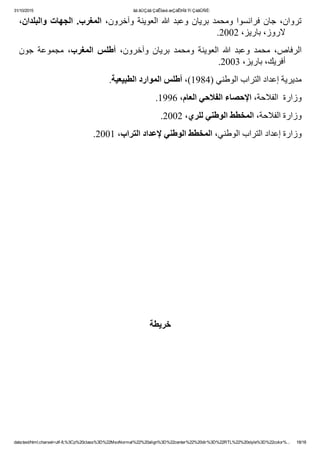 31/10/2015 ãä ãÚÇáã ÇáÊÍæá æÇáÊÞÏã Ýí ÇáãÛÑÈ:
data:text/html;charset=utf­8,%3Cp%20class%3D%22MsoNormal%22%20align%3D%22center%22%20dir%3D%22RTL%22%20style%3D%22color%... 18/18
٬‫ﻭﺍﻟﺒﻠﺪﺍﻥ‬ ‫ﺍﻟﺠﻬﺎﺕ‬ .‫ ﺍﻟﻤﻐﺮﺏ‬٬‫ﻭﺁﺧﺮﻭﻥ‬ ‫ﺍﻟﻌﻮﻳﻨﺔ‬ ‫ﷲ‬ ‫ﻭﻋﺒﺪ‬ ‫ﺑﺮﻳﺎﻥ‬ ‫ﻭﻣﺤﻤﺪ‬ ‫ﻓﺮﺍﻧﺴﻮﺍ‬ ‫ﺟﺎﻥ‬ ٬‫ﺗﺮﻭﺍﻥ‬
.2002 ٬‫ﻻﺭﻭﺯ٬ ﺑﺎﺭﻳﺰ‬
‫ﺟﻮﻥ‬  ‫ﻣﺠﻤﻮﻋﺔ‬  ٬‫ﺍﻟﻤﻐﺮﺏ‬  ‫ ﺃﻁﻠﺲ‬ ٬‫ﻭﺁﺧﺮﻭﻥ‬  ‫ﺑﺮﻳﺎﻥ‬  ‫ﻭﻣﺤﻤﺪ‬  ‫ﺍﻟﻌﻮﻳﻨﺔ‬  ‫ﷲ‬  ‫ﻭﻋﺒﺪ‬  ‫ﻣﺤﻤﺪ‬  ٬‫ﺍﻟﺮﻓﺎﺹ‬
.2003 ٬‫ﺃﻓﺮﻳﻚ٬ ﺑﺎﺭﻳﺰ‬
.‫ﻣﺪﻳﺮﻳﺔ ﺇﻋﺪﺍﺩ ﺍﻟﺘﺮﺍﺏ ﺍﻟﻮﻁﻨﻲ )4891(٬ ﺃﻁﻠﺲ ﺍﻟﻤﻮﺍﺭﺩ ﺍﻟﻄﺒﻴﻌﻴﺔ‬
.1996 ٬‫ﻭﺯﺍﺭﺓ  ﺍﻟﻔﻼﺣﺔ٬ ﺍﻹﺣﺼﺎء ﺍﻟﻔﻼﺣﻲ ﺍﻟﻌﺎﻡ‬
.2002 ٬‫ﻭﺯﺍﺭﺓ ﺍﻟﻔﻼﺣﺔ٬ ﺍﻟﻤﺨﻄﻂ ﺍﻟﻮﻁﻨﻲ ﻟﻠﺮﻱ‬
.2001 ٬‫ﻭﺯﺍﺭﺓ ﺇﻋﺪﺍﺩ ﺍﻟﺘﺮﺍﺏ ﺍﻟﻮﻁﻨﻲ٬ ﺍﻟﻤﺨﻄﻂ ﺍﻟﻮﻁﻨﻲ ﻹﻋﺪﺍﺩ ﺍﻟﺘﺮﺍﺏ‬
 
 
 
 
 
 
 
 
‫ﺧﺮﻳﻄﺔ‬
 
 
 