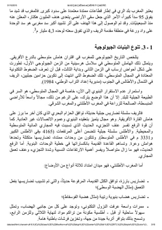 31/10/2015 ãä ãÚÇáã ÇáÊÍæá æÇáÊÞÏã Ýí ÇáãÛÑÈ:
data:text/html;charset=utf­8,%3Cp%20class%3D%22MsoNormal%22%20align%3D%22center%22%20dir%3D%22RTL%22%20style%3D%22color%3... 3/18
‫ﻳﻌﺘﺒﺮ ﺍﻟﻤﻐﺮﺏ ﺑﻠﺪ ﺍﻟﺮﻱ ﻓﻲ ﺇﻁﺎﺭ ﻗﻄﺎﻋﺎﺕ ﻣﻤﺘﺪﺓ ﻣﻌﺘﻤﺪﺓ ﻋﻠﻰ ﺳﺪﻭﺩ ﻛﺒﺮﻯ. ﻓﺎﻟﻤﻐﺮﺏ ﻗﺪ ﺷﻴﺪ ﻣﺎ‬
‫٬ ﺍﻷﻣﺮ ﺍﻟﺬﻱ ﺟﻌﻞ ﺳﻘﻲ ﺍﻷﺭﺍﺿﻲ ﻳﺘﻌﺪﻯ ﻫﺪﻑ ﺍﻟﻤﻠﻴﻮﻥ ﻫﻜﺘﺎﺭ٬ ﺍﻟﻤﻌﻠﻦ ﻋﻨﻪ‬ً‫ﺍ‬‫ ﻛﺒﻴﺮ‬ً‫ﺍ‬‫ﻳﻔﻮﻕ 59 ﺳﺪ‬
‫ّﺎﺕ. ﻭﻗﺪ ﺗﻢ ﺍﻟﻮﺻﻮﻝ ﺇﻟﻰ ﻫﺬﺍ ﺍﻟﻬﺪﻑ ﻋﻠﻰ ﺃﺛﺮ ﺗﺸﻴﻴﺪ ﺃﻛﺒﺮ ﺳﺪ ﻣﻐﺮﺑﻲ ﻫﻮ ﺳﺪ ﺍﻟﻮﺣﺪﺓ‬‫ﻴ‬‫ﻣﻨﺬ ﺍﻟﺴﺒﻌﻴﻨ‬
.3‫ﻋﻠﻰ ﻭﺍﺩ ﻭﺭﻏﺔ ﻓﻲ ﻣﻨﻄﻘﺔ ﻣﻘﺪﻣﺔ ﺍﻟﺮﻳﻒ ﻭﺍﻟﺬﻱ ﺗﻔﻮﻕ ﺳﻌﺘﻪ ﻟﻮﺣﺪﻩ 3,4 ﻣﻠﻴﺎﺭ ﻡ‬
 
‫1 ـ 3. ﺗﻨﻮﻉ ﺍﻟﺒﻨﻴﺎﺕ ﺍﻟﺠﻴﻮﻟﻮﺟﻴﺔ‬
.‫ﺍﻷﻓﺮﻳﻘﻲ‬ ‫ﺑﺎﻟﺪﺭﻉ‬ ‫ﻣﺘﻮﺳﻄﻲ‬ ‫ﻫﺎﻣﺶ‬ ‫ﺍﻗﺘﺮﺍﻥ‬ ‫ﻓﻲ‬ ‫ﻟﻠﻤﻐﺮﺏ‬ ‫ﺍﻟﺠﻴﻮﻟﻮﺟﻲ‬ ‫ﺍﻟﺘﺎﺭﻳﺦ‬ ‫ ﻳﺘﻠﺨﺺ‬       
‫ﺗﻄﻮﺭﺕ‬ ٬‫ﺍﻷﻭﻝ‬ ‫ﺍﻟﺠﻴﻮﻟﻮﺟﻲ‬ ‫ﺍﻟﺰﻣﻦ‬ ‫ﻣﻦ‬ ‫ﻫﺮﺳﻴﻨﻴﺔ‬ ‫ﺳﻼﺳﻞ‬ ‫ﻓﻲ‬ ‫ﺍﻟﻤﺘﻮﺳﻄﻲ‬ ‫ﺍﻟﻬﺎﻣﺶ‬ ‫ﺫﻟﻚ‬ ‫ﻭﻳﺘﻤﺜﻞ‬
‫ﻋﻠﻰ ﺷﻜﻞ ﺃﺣﻮﺍﺽ ﺇﺭﺳﺎﺏ ﻓﻲ ﺍﻟﺰﻣﻦ ﺍﻟﺜﺎﻧﻲ ﻭﺑﺪﺍﻳﺔ ﺍﻟﺜﺎﻟﺚ٬ ﻗﺒﻞ ﺃﻥ ﺗﻌﺮﻑ ﺍﻟﻀﻐﻮﻁ ﺍﻟﺘﻜﺘﻮﻧﻴﺔ‬
‫ﺍﻟﻤﻌﺘﺎﺩﺓ ﻓﻲ ﺍﻟﻤﺠﺎﻝ ﺍﻟﻤﺘﻮﺳﻄﻲ٬ ﺗﻠﻚ ﺍﻟﻀﻐﻮﻁ ﺍﻟﺘﻲ ﺍﻧﺘﻬﺖ ﺇﻟﻰ ﺗﻜﻮﻳﻦ ﺣﺰﺍﻣﻴﻦ ﺟﺒﻠﻴﻴﻦ٬ ﺍﻟﺮﻳﻒ‬
.(1984 ٬‫ﻓﻲ ﺍﻟﺸﻤﺎﻝ ﻭﺍﻷﻁﺎﻟﺲ ﻓﻲ ﺍﻟﺠﻨﻮﺏ )ﻣﺪﻳﺮﻳﺔ ﺇﻋﺪﺍﺩ ﺍﻟﺘﺮﺍﺏ ﺍﻟﻮﻁﻨﻲ‬
‫        ﻭﺍﺳﺘﻤﺮﺍﺭ ﻋﺪﻡ ﺍﻻﺳﺘﻘﺮﺍﺭ ﺍﻟﺒﻨﻴﻮﻱ ﺇﻟﻰ ﺍﻵﻥ٬ ﺧﺎﺻﺔ ﻓﻲ ﺍﻟﻤﺠﺎﻝ ﺍﻟﻤﺘﻮﺳﻄﻲ٬ ﻫﻮ ﺍﻟﺴﺮ ﻓﻲ‬
‫ ﻟﻸﺭﺍﺿﻲ‬ً‫ﺎ‬‫ ﻭﺍﺳﻌ‬ً‫ﻻ‬‫ﺍﻟﻄﺒﻴﻌﺔ ﺍﻟﺠﺒﻠﻴﺔ ﻟﻠﺒﻠﺪ. ﺇﻻ ﺃﻥ ﻫﺬﺍ ﺍﻟﻮﺿﻊ ﻳﺘﺮﻙ٬ ﻋﻠﻰ ﺍﻟﺮﻏﻢ ﻣﻦ ﺫﻟﻚ٬ ﻣﺠﺎ‬
.‫ﺍﻟﻤﻨﺒﺴﻄﺔ٬ ﺍﻟﺼﺎﻟﺤﺔ ﻟﻠﺰﺭﺍﻋﺔ ﻓﻲ ﺍﻟﻤﻐﺮﺏ ﺍﻷﻁﻠﻨﺘﻲ ﻭﺍﻟﻤﻐﺮﺏ ﺍﻟﺸﺮﻗﻲ‬
‫        ﻓﺎﻟﺮﻳﻒ ﺳﻠﺴﻠﺔ ﺗﻀﺎﺭﻳﺲ ﺟﺒﻠﻴﺔ ﺣﺪﻳﺜﺔ٬ ﺗﻮﺍﻓﻖ ﺍﻟﺤﺰﺍﻡ ﺍﻟﺒﺤﺮﻱ ﺍﻟﺬﻱ ﻛﺎﻥ ﺁﺧﺮ ﻣﺎ ﺑﺮﺯ ﻋﻠﻰ‬
‫ﻫﺎﻣﺶ ﺍﻟﻘﺎﺭﺓ ﺍﻷﻓﺮﻳﻘﻴﺔ. ﻭﻫﻮ ﻣﺠﺎﻝ ﻳﺘﻤﻴﺰ ﺑﺘﻌﻘﻴﺪﻩ ﺍﻟﺒﻨﻴﻮﻱ ﻭﻋﻤﻮﻡ ﺍﻻﺗﺼﺎﻻﺕ ﻏﻴﺮ ﺍﻟﻌﺎﺩﻳﺔ. ﻛﻤﺎ‬
‫ﺍﻟﻤﺘﻮﺳﻄﻴﺔ‬  ‫ﺍﻟﻤﺎﺋﻴﺔ‬  ‫ﺍﻟﻤﺠﺎﺭﻱ‬  ‫ﻓﻴﻪ‬  ‫ﺗﺴﺒﺒﺖ‬  ‫ﺍﻟﺬﻱ‬  ‫ﺍﻟﺤﺪﻳﺚ‬  ‫ﺍﻟﺘﺠﺰﻱء‬  ‫ﻋﻨﻒ‬  ‫ﺗﻔﺴﺮ‬  ‫ﺍﻟﺮﻓﻊ‬  ‫ﻗﻮﺓ‬  ‫ﺃﻥ‬
‫ﺍﻟﻜﺒﻴﺮ‬  ‫ﺍﻷﻁﻠﺲ‬  ‫ﻡﻓﻲ‬  4165)  ‫ﺍﻟﻤﺮﺗﻔﻌﺎﺕ‬  ‫ﺃﻋﻠﻰ‬  ‫ﺗﺘﻀﻤﻦ‬  ‫ﺟﺒﻠﻴﺔ‬  ‫ﺳﻠﺴﻠﺔ‬  ‫ﻭﺍﻷﻁﻠﺲ‬  .‫ﻭﺍﻟﻤﺤﻴﻄﻴﺔ‬
‫ﻭﺗﺤﺪﻫﺎ‬  ‫ﻣﺘﻜﺘﻠﺔ‬  ‫ﺗﻀﺎﺭﻳﺴﻬﺎ‬  ٬‫ﻣﻤﺘﺪﺓ‬  ‫ﻭﺣﺪﺍﺕ‬  ‫ﻣﻦ‬  ‫ﻭﺗﺘﻜﻮﻥ‬  .(‫ﺍﻟﻤﺘﻮﺳﻂ‬  ‫ﺍﻷﻁﻠﺲ‬  ‫ﻓﻲ‬  ‫ﻡ‬  3331‫ﻭ‬
‫ﺍﻟﺮﻓﻊ‬  ‫ﺃﻣﺎ‬  .‫ﺍﻟﺒﻨﻮﻳﺔ‬  ‫ﺍﻟﻮﺣﺪﺍﺕ‬  ‫ﺧﻄﻴﺔ‬  ‫ﻓﻲ‬  ‫ﺑﺎﻧﻜﺴﺎﺭﺍﺗﻬﺎ‬  ‫ﺍﻟﻘﺪﻳﻤﺔ‬  ‫ﺍﻟﻘﺎﻋﺪﺓ‬  ‫ﻭﺗﺴﺎﻫﻢ‬  .‫ﻭﻋﺮﺓ‬  ‫ﻫﻮﺍﻣﺶ‬
‫ ﻭﻳﻔﺴﺮ ﺃﻫﻤﻴﺔ ﺍﻻﺭﺗﻔﺎﻋﺎﺕ ﺍﻟﻨﺴﺒﻴﺔ ﻭﺷﺪﺓ ﺍﻟﺘﺠﺰﻱء ﻭﻋﻨﻒ ﺗﻌﻤﻖ‬ً‫ﻼ‬‫ﺍﻟﺤﺪﻳﺚ٬ ﻓﻬﻮ ﻣﺎ ﺯﺍﻝ ﻣﺘﻮﺍﺻ‬
.‫ﺍﻟﻤﺠﺎﺭﻱ‬
:‫        ﺃﻣﺎ ﺍﻟﻤﻐﺮﺏ ﺍﻷﻁﻠﻨﺘﻲ٬ ﻓﻬﻮ ﻣﻴﺪﺍﻥ ﺍﻣﺘﺪﺍﺩ ﺛﻼﺛﺔ ﺃﻧﻮﺍﻉ ﻣﻦ ﺍﻷﻭﺿﺎﻉ‬
 
‫٬ ﻭﺍﻟﺘﻲ ﺗﻢ ﺗﺸﺒﻴﺐ ﺗﻀﺎﺭﻳﺴﻬﺎ ﺑﻔﻌﻞ‬ً‫ﺎ‬‫ـ  ﺗﻀﺎﺭﻳﺲ ﺑﺎﺭﺯﺓ٬ ﺗﻮﺍﻓﻖ ﺍﻟﻜﺘﻞ ﺍﻟﻘﺪﻳﻤﺔ٬ ﺍﻟﻤﺮﻓﻮﻋﺔ ﺣﺪﻳﺜ‬
‫ﺍﻟﺘﻌﻤﻖ )ﻣﺜﺎﻝ ﺍﻟﻬﻀﺒﺔ ﺍﻟﻮﺳﻄﻰ(؛‬
‫ـ  ﺗﻀﺎﺭﻳﺲ ﻫﻀﺎﺏ ﺑﻨﻴﻮﻳﺔ ﺭﺗﻴﺒﺔ )ﻣﺜﺎﻝ ﻫﻀﺒﺔ ﺍﻟﻔﻮﺳﻔﺎﻁ(؛‬
‫ﻭﺗﻤﺜﻞ‬ ٬‫ﺍﻟﻬﻀﺎﺏ‬ ‫ﺟﺎﻧﺒﻲ‬ ‫ﻣﻦ‬ ‫ﻛﻞ‬ ‫ﻋﻠﻰ‬ ‫ﻭﺗﻮﺟﺪ‬ ٬‫ﺍﻟﺘﻜﺘﻮﻧﻲ‬ ‫ﺍﻟﻨﺰﻭﻝ‬ ‫ﻋﺮﻓﺖ‬ ‫ﻭﺍﺳﻌﺔ‬ ‫ ﻣﻤﺮﺍﺕ‬ ‫ـ‬
٬‫ﺍﻟﺮﺍﺑﻊ‬ ‫ﻭﻟﻠﺰﻣﻦ‬ ‫ﺍﻟﺜﻼﺛﻲ‬ ‫ﻟﻨﻬﺎﻳﺔ‬ ‫ﻣﻮﺍﺩ‬ ‫ﺗﺮﺍﻛﻢ‬ ‫ﻣﻦ‬ ‫ﻣﻜﻮﻧﺔ‬ ‫ﺃﻁﻠﺴﻴﺔ‬ ­ ‫ﻗﺒﻞ‬ ‫ﺃﻭ‬ ‫ﺳﺎﺣﻠﻴﺔ‬ ً‫ﻻ‬‫ﺳﻬﻮ‬
.‫ﻭﺗﺴﻤﺢ ﺑﺬﻟﻚ ﺑﺘﻮﺍﻓﺮ ﺃﺗﺮﺑﺔ ﺟﻴﺪﺓ ﻣﻦ ﺟﻬﺔ٬ ﻭﺗﺨﺰﻳﻦ ﻓﺮﺷﺎﺕ ﺑﺎﻁﻨﻴﺔ ﻫﺎﻣﺔ‬
 