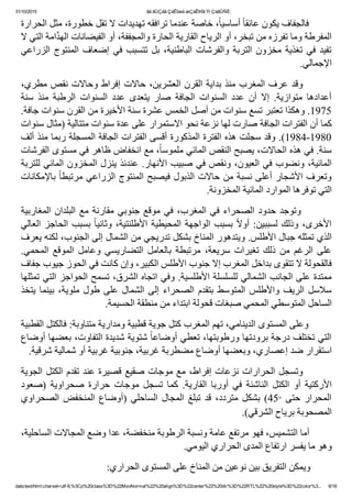 31/10/2015 ãä ãÚÇáã ÇáÊÍæá æÇáÊÞÏã Ýí ÇáãÛÑÈ:
data:text/html;charset=utf­8,%3Cp%20class%3D%22MsoNormal%22%20align%3D%22center%22%20dir%3D%22RTL%22%20style%3D%22color%3... 6/18
‫٬ ﺧﺎﺻﺔ ﻋﻨﺪﻣﺎ ﺗﺮﺍﻓﻘﻪ ﺗﻬﺪﻳﺪﺍﺕ ﻻ ﺗﻘﻞ ﺧﻄﻮﺭﺓ٬ ﻣﺜﻞ ﺍﻟﺤﺮﺍﺭﺓ‬ً‫ﺎ‬‫ ﺃﺳﺎﺳﻴ‬ً‫ﺎ‬‫        ﻓﺎﻟﺠﻔﺎﻑ ﻳﻜﻮﻥ ﻋﺎﺋﻘ‬
‫ﺍﻣﺔ ﺍﻟﺘﻲ ﻻ‬‫ﱠ‬‫ﺪ‬‫ﺍﻟﻤﻔﺮﻁﺔ ﻭﻣﺎ ﺗﻔﺮﺯﻩ ﻣﻦ ﺗﺒﺨﺮ٬ ﺃﻭ ﺍﻟﺮﻳﺎﺡ ﺍﻟﻘﺎﺭﻳﺔ ﺍﻟﺤﺎﺭﺓ ﻭﺍﻟﻤﺠﻔﻔﺔ٬ ﺃﻭ ﺍﻟﻔﻴﻀﺎﻧﺎﺕ ﺍﻟﻬ‬
‫ﺍﻟﺰﺭﺍﻋﻲ‬ ‫ﺍﻟﻤﻨﺘﻮﺝ‬ ‫ﺇﺿﻌﺎﻑ‬ ‫ﻓﻲ‬ ‫ﺗﺘﺴﺒﺐ‬ ‫ﺑﻞ‬ ٬‫ﺍﻟﺒﺎﻁﻨﻴﺔ‬ ‫ﻭﺍﻟﻔﺮﺷﺎﺕ‬ ‫ﺍﻟﺘﺮﺑﺔ‬ ‫ﻣﺨﺰﻭﻥ‬ ‫ﺗﻐﺬﻳﺔ‬ ‫ﻓﻲ‬ ‫ﺗﻔﻴﺪ‬
.‫ﺍﻹﺟﻤﺎﻟﻲ‬
٬‫  ﻭﻗﺪ ﻋﺮﻑ ﺍﻟﻤﻐﺮﺏ ﻣﻨﺬ ﺑﺪﺍﻳﺔ ﺍﻟﻘﺮﻥ ﺍﻟﻌﺸﺮﻳﻦ٬ ﺣﺎﻻﺕ ﺇﻓﺮﺍﻁ ﻭﺣﺎﻻﺕ ﻧﻘﺺ ﻣﻄﺮﻱ‬      
‫ﺳﻨﺔ‬  ‫ﻣﻨﺬ‬  ‫ﺍﻟﺮﻁﺒﺔ‬  ‫ﺍﻟﺴﻨﻮﺍﺕ‬  ‫ﻋﺪﺩ‬  ‫ﻳﺘﻌﺪﻯ‬  ‫ﺻﺎﺭ‬  ‫ﺍﻟﺠﺎﻓﺔ‬  ‫ﺍﻟﺴﻨﻮﺍﺕ‬  ‫ﻋﺪﺩ‬  ‫ﺃﻥ‬  ‫ﺇﻻ‬  .‫ﻣﺘﻮﺍﺯﻳﺔ‬  ‫ﺃﻋﺪﺍﺩﻫﺎ‬
.‫5791. ﻭﻫﻜﺬﺍ ﺗﻌﺘﺒﺮ ﺗﺴﻊ ﺳﻨﻮﺍﺕ ﻣﻦ ﺃﺻﻞ ﺍﻟﺨﻤﺲ ﻋﺸﺮﺓ ﺳﻨﺔ ﺍﻷﺧﻴﺮﺓ ﻣﻦ ﺍﻟﻘﺮﻥ ﺳﻨﻮﺍﺕ ﺟﺎﻓﺔ‬
‫ﻛﻤﺎ ﺃﻥ ﺍﻟﻔﺘﺮﺍﺕ ﺍﻟﺠﺎﻓﺔ ﺻﺎﺭﺕ ﻟﻬﺎ ﻧﺰﻋﺔ ﻧﺤﻮ ﺍﻻﺳﺘﻤﺮﺍﺭ ﻋﻠﻰ ﻋﺪﺓ ﺳﻨﻮﺍﺕ ﻣﺘﺘﺎﻟﻴﺔ )ﻣﺜﺎﻝ ﺳﻨﻮﺍﺕ‬
‫0891­4891(. ﻭﻗﺪ ﺳﺠﻠﺖ ﻫﺬﻩ ﺍﻟﻔﺘﺮﺓ ﺍﻟﻤﺬﻛﻮﺭﺓ ﺃﻗﺴﻰ ﺍﻟﻔﺘﺮﺍﺕ ﺍﻟﺠﺎﻓﺔ ﺍﻟﻤﺴﺠﻠﺔ ﺭﺑﻤﺎ ﻣﻨﺬ ﺃﻟﻒ‬
‫٬ ﻣﻊ ﺍﻧﺨﻔﺎﺽ ﻅﺎﻫﺮ ﻓﻲ ﻣﺴﺘﻮﻯ ﺍﻟﻔﺮﺷﺎﺕ‬ً‫ﺎ‬‫ﺳﻨﺔ. ﻓﻲ ﻫﺬﻩ ﺍﻟﺤﺎﻻﺕ٬ ﻳﺼﺒﺢ ﺍﻟﻨﻘﺺ ﺍﻟﻤﺎﺋﻲ ﻣﻠﻤﻮﺳ‬
‫ﺍﻟﻤﺎﺋﻴﺔ٬ ﻭﻧﻀﻮﺏ ﻓﻲ ﺍﻟﻌﻴﻮﻥ٬ ﻭﻧﻘﺺ ﻓﻲ ﺻﺒﻴﺐ ﺍﻷﻧﻬﺎﺭ. ﻋﻨﺪﺋﺬ ﻳﻨﺰﻝ ﺍﻟﻤﺨﺰﻭﻥ ﺍﻟﻤﺎﺋﻲ ﻟﻠﺘﺮﺑﺔ‬
‫ ﺑﺎﻹﻣﻜﺎﻧﺎﺕ‬ً‫ﺎ‬‫ﻭﺗﻌﺮﻑ ﺍﻷﺷﺠﺎﺭ ﺃﻋﻠﻰ ﻧﺴﺒﺔ ﻣﻦ ﺣﺎﻻﺕ ﺍﻟﺬﺑﻮﻝ ﻓﻴﺼﺒﺢ ﺍﻟﻤﻨﺘﻮﺝ ﺍﻟﺰﺭﺍﻋﻲ ﻣﺮﺗﺒﻄ‬
.‫ﺍﻟﺘﻲ ﺗﻮﻓﺮﻫﺎ ﺍﻟﻤﻮﺍﺭﺩ ﺍﻟﻤﺎﺋﻴﺔ ﺍﻟﻤﺨﺰﻭﻧﺔ‬
‫ﺍﻟﻤﻐﺎﺭﺑﻴﺔ‬ ‫ﺍﻟﺒﻠﺪﺍﻥ‬ ‫ﻣﻊ‬ ‫ﻣﻘﺎﺭﻧﺔ‬ ‫ﺟﻨﻮﺑﻲ‬ ‫ﻣﻮﻗﻊ‬ ‫ﻓﻲ‬ ٬‫ﺍﻟﻤﻐﺮﺏ‬ ‫ﻓﻲ‬ ‫ﺍﻟﺼﺤﺮﺍء‬ ‫ﺣﺪﻭﺩ‬ ‫  ﻭﺗﻮﺟﺪ‬      
‫ﺍﻟﻌﺎﻟﻲ‬ ‫ﺍﻟﺤﺎﺟﺰ‬ ‫ﺑﺴﺒﺐ‬ ً‫ﺎ‬‫ﻭﺛﺎﻧﻴ‬ ٬‫ﺍﻷﻁﻠﻨﺘﻴﺔ‬ ‫ﺍﻟﻤﺤﻴﻄﻴﺔ‬ ‫ﺍﻟﻮﺍﺟﻬﺔ‬ ‫ﺑﺴﺒﺐ‬ ً‫ﻻ‬‫ﺃﻭ‬ :‫ﻟﺴﺒﺒﻴﻦ‬ ‫ﻭﺫﻟﻚ‬ ٬‫ﺍﻷﺧﺮﻯ‬
‫ﺍﻟﺬﻱ ﺗﻤﺜﻠﻪ ﺟﺒﺎﻝ ﺍﻷﻁﻠﺲ. ﻭﻳﺘﺪﻫﻮﺭ ﺍﻟﻤﻨﺎﺥ ﺑﺸﻜﻞ ﺗﺪﺭﻳﺠﻲ ﻣﻦ ﺍﻟﺸﻤﺎﻝ ﺇﻟﻰ ﺍﻟﺠﻨﻮﺏ٬ ﻟﻜﻨﻪ ﻳﻌﺮﻑ‬
.‫ﺍﻟﻤﺤﻤﻲ‬  ‫ﺍﻟﻤﻮﻗﻊ‬  ‫ﻭﻋﺎﻣﻞ‬  ‫ﺍﻟﺘﻀﺎﺭﻳﺴﻲ‬  ‫ﺑﺎﻟﻌﺎﻣﻞ‬  ‫ﻣﺮﺗﺒﻄﺔ‬  ٬‫ﺳﺮﻳﻌﺔ‬  ‫ﺗﻐﻴﺮﺍﺕ‬  ‫ﺫﻟﻚ‬  ‫ﻣﻦ‬  ‫ﺍﻟﺮﻏﻢ‬  ‫ﻋﻠﻰ‬
‫ﻓﺎﻟﻘﺤﻮﻟﺔ ﻻ ﺗﺘﻘﻮﻯ ﺑﺪﺍﺧﻞ ﺍﻟﻤﻐﺮﺏ ﺇﻻ ﺟﻨﻮﺏ ﺍﻷﻁﻠﺲ ﺍﻟﻜﺒﻴﺮ٬ ﻭﺇﻥ ﻛﺎﻧﺖ ﻓﻲ ﺍﻟﺤﻮﺯ ﺟﻴﻮﺏ ﺟﻔﺎﻑ‬
‫ﻣﻤﺘﺪﺓ ﻋﻠﻰ ﺍﻟﺠﺎﻧﺐ ﺍﻟﺸﻤﺎﻟﻲ ﻟﻠﺴﻠﺴﻠﺔ ﺍﻷﻁﻠﺴﻴﺔ. ﻭﻓﻲ ﺍﺗﺠﺎﻩ ﺍﻟﺸﺮﻕ٬ ﺗﺴﻤﺢ ﺍﻟﺤﻮﺍﺟﺰ ﺍﻟﺘﻲ ﺗﻤﺜﻠﻬﺎ‬
‫ﻳﺘﺨﺬ‬ ‫ﺑﻴﻨﻤﺎ‬ ٬‫ﻣﻠﻮﻳﺔ‬ ‫ﻁﻮﻝ‬ ‫ﻋﻠﻰ‬ ‫ﺍﻟﺸﻤﺎﻝ‬ ‫ﺇﻟﻰ‬ ‫ﺍﻟﺼﺤﺮﺍء‬ ‫ﺑﺘﻘﺪﻡ‬ ‫ﺍﻟﻤﺘﻮﺳﻂ‬ ‫ﻭﺍﻷﻁﻠﺲ‬ ‫ﺍﻟﺮﻳﻒ‬ ‫ﺳﻼﺳﻞ‬
.‫ﺍﻟﺴﺎﺣﻞ ﺍﻟﻤﺘﻮﺳﻄﻲ ﺍﻟﻤﺤﻤﻲ ﺻﺒﻐﺎﺕ ﻗﺤﻮﻟﺔ ﺍﺑﺘﺪﺍء ﻣﻦ ﻣﻨﻄﻘﺔ ﺍﻟﺤﺴﻴﻤﺔ‬
‫        ﻭﻋﻠﻰ ﺍﻟﻤﺴﺘﻮﻯ ﺍﻟﺪﻳﻨﺎﻣﻲ٬ ﺗﻬﻢ ﺍﻟﻤﻐﺮﺏ ﻛﺘﻞ ﺟﻮﻳﺔ ﻗﻄﺒﻴﺔ ﻭﻣﺪﺍﺭﻳﺔ ﻣﺘﻨﺎﻭﺑﺔ: ﻓﺎﻟﻜﺘﻞ ﺍﻟﻘﻄﺒﻴﺔ‬
‫ ﺷﺘﻮﻳﺔ ﺷﺪﻳﺪﺓ ﺍﻟﺘﻔﺎﻭﺕ٬ ﺑﻌﻀﻬﺎ ﺃﻭﺿﺎﻉ‬ً‫ﺎ‬‫ﺍﻟﺘﻲ ﺗﺨﺘﻠﻒ ﺩﺭﺟﺔ ﺑﺮﻭﺩﺗﻬﺎ ﻭﺭﻁﻮﺑﺘﻬﺎ٬ ﺗﻌﻄﻲ ﺃﻭﺿﺎﻋ‬
.‫ﺍﺳﺘﻘﺮﺍﺭ ﺿﺪ ﺇﻋﺼﺎﺭﻱ٬ ﻭﺑﻌﻀﻬﺎ ﺃﻭﺿﺎﻉ ﻣﻀﻄﺮﺑﺔ ﻏﺮﺑﻴﺔ٬ ﺟﻨﻮﺑﻴﺔ ﻏﺮﺑﻴﺔ ﺃﻭ ﺷﻤﺎﻟﻴﺔ ﺷﺮﻗﻴﺔ‬
‫        ﻭﺗﺴﺠﻞ ﺍﻟﺤﺮﺍﺭﺍﺕ ﻧﺰﻋﺎﺕ ﺇﻓﺮﺍﻁ٬ ﻣﻊ ﻣﻮﺟﺎﺕ ﺻﻘﻴﻊ ﻗﺼﻴﺮﺓ ﻋﻨﺪ ﺗﻘﺪﻡ ﺍﻟﻜﺘﻞ ﺍﻟﺠﻮﻳﺔ‬
‫)ﺻﻌﻮﺩ‬  ‫ﺻﺤﺮﺍﻭﻳﺔ‬  ‫ﺣﺮﺍﺭﺓ‬  ‫ﻣﻮﺟﺎﺕ‬  ‫ﺗﺴﺠﻞ‬  ‫ﻛﻤﺎ‬  .‫ﺍﻟﻘﺎﺭﻳﺔ‬  ‫ﺃﻭﺭﺑﺎ‬  ‫ﻓﻲ‬  ‫ﺍﻟﻨﺎﺷﺌﺔ‬  ‫ﺍﻟﻜﺘﻞ‬  ‫ﺃﻭ‬  ‫ﺍﻷﺭﻛﺘﻴﺔ‬
‫ﺍﻟﺼﺤﺮﺍﻭﻱ‬ ‫ﺍﻟﻤﻨﺨﻔﺾ‬ ‫)ﺃﻭﺿﺎﻉ‬ ‫ﺍﻟﺴﺎﺣﻠﻲ‬ ‫ﺍﻟﻤﺠﺎﻝ‬ ‫ﺗﺒﻠﻎ‬ ‫ﻗﺪ‬ ٬‫ﻣﺘﺮﺩﺩ‬ ‫ﺑﺸﻜﻞ‬ (45°  ‫ﺣﺘﻰ‬ ‫ﺍﻟﻤﺤﺮﺍﺭ‬
.(‫ﺍﻟﻤﺼﺤﻮﺑﺔ ﺑﺮﻳﺎﺡ ﺍﻟﺸﺮﻗﻲ‬
٬‫        ﺃﻣﺎ ﺍﻟﺘﺸﻤﻴﺲ٬ ﻓﻬﻮ ﻣﺮﺗﻔﻊ ﻋﺎﻣﺔ ﻭﻧﺴﺒﺔ ﺍﻟﺮﻁﻮﺑﺔ ﻣﻨﺨﻔﻀﺔ٬ ﻋﺪﺍ ﻭﺿﻊ ﺍﻟﻤﺠﺎﻻﺕ ﺍﻟﺴﺎﺣﻠﻴﺔ‬
.‫ﻭﻫﻮ ﻣﺎ ﻳﻔﺴﺮ ﺍﺭﺗﻔﺎﻉ ﺍﻟﻤﺪﻯ ﺍﻟﺤﺮﺍﺭﻱ ﺍﻟﻴﻮﻣﻲ‬
:‫        ﻭﻳﻤﻜﻦ ﺍﻟﺘﻔﺮﻳﻖ ﺑﻴﻦ ﻧﻮﻋﻴﻦ ﻣﻦ ﺍﻟﻤﻨﺎﺥ ﻋﻠﻰ ﺍﻟﻤﺴﺘﻮﻯ ﺍﻟﺤﺮﺍﺭﻱ‬
 
 