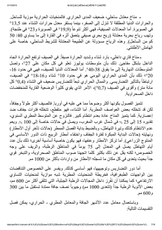 31/10/2015 ãä ãÚÇáã ÇáÊÍæá æÇáÊÞÏã Ýí ÇáãÛÑÈ:
data:text/html;charset=utf­8,%3Cp%20class%3D%22MsoNormal%22%20align%3D%22center%22%20dir%3D%22RTL%22%20style%3D%22color%3... 7/18
 
.‫        ـ  ﻣﻨﺎﺥ ﻣﻌﺘﺪﻝ ﺳﺎﺣﻠﻲ٬ ﺿﻌﻴﻒ ﺍﻟﻤﺪﻯ ﺍﻟﺤﺮﺍﺭﻱ. ﻓﺎﻟﻤﻨﺨﻴﺎﺕ ﺍﻟﺤﺮﺍﺭﻳﺔ ﻣﻮﺯﻳﺔ ﻟﻠﺴﺎﺣﻞ‬
°13,5 ‫ﻭﺍﻟﺤﺮﺍﺭﺍﺕ ﺍﻟﺪﻧﻴﺎ ﺍﻟﻤﻄﻠﻘﺔ ﻻ ﺗﻨﺰﻝ ﺇﻟﻰ ﺍﻟﺼﻔﺮ٬ ﺑﻴﻨﻤﺎ ﻳﺴﺘﻘﺮ ﻣﻌﺪﻝ ﺣﺮﺍﺭﺍﺕ ﺍﻟﺸﺘﺎء ﻋﻨﺪ‬
.(‫ )9,91° ﻓﻲ ﺍﻟﺼﻮﻳﺮﺓ ﻭ32° ﻓﻲ ﻁﻨﺠﺔ‬ً‫ﺎ‬‫ﻓﻲ ﺍﻟﺼﻮﻳﺮﺓ. ﺃﻣﺎ ﺍﻟﻤﻌﺪﻻﺕ ﺍﻟﺼﻴﻔﻴﺔ٬ ﻓﻬﻲ ﺃﻛﺜﺮ ﺗﻨﻮﻋ‬
50 /40 ‫ﻭﺗﻬﺐ ﺭﻳﺎﺡ ﺑﺤﺮﻳﺔ ﻣﻌﺘﺪﻟﺔ )ﺭﻳﺢ ﺑﺤﺮﻱ ﺻﻴﻔﻲ ﻳﺘﻌﻤﻖ ﺃﺛﺮﻩ ﻓﻲ ﺍﻟﻘﺎﺭﺓ ﺇﻟﻰ ﻣﺎ ﻳﺴﺎﻭﻱ‬
‫ﻋﻠﻰ‬ ‫ﺧﺎﺻﺔ‬ ٬‫ﺍﻟﺴﺎﺣﻠﻲ‬ ‫ﻟﻠﺸﺮﻳﻂ‬ ‫ﺍﻟﻤﻌﺘﺪﻟﺔ‬ ‫ﺍﻟﻄﺒﻴﻌﺔ‬ ‫ﻋﻦ‬ ‫ﻣﺴﺆﻭﻟﺔ‬ ‫ﺍﻟﺮﻳﺎﺡ‬ ‫ﻭﻫﺬﻩ‬ .(‫ﺍﻟﺴﺎﺣﻞ‬ ‫ ﻣﻦ‬‫ﻛﻢ‬
.‫ﺍﻟﻬﺎﻣﺶ ﺍﻷﻁﻠﻨﺘﻲ‬
‫. ﻓﻲ ﺍﻟﺼﻴﻒ ﺗﺮﺗﻔﻊ ﺍﻟﺤﺮﺍﺭﺓ ﺍﺗﺠﺎﻩ‬ً‫ﺎ‬‫        ـ ﻣﻨﺎﺥ ﻗﺎﺭﻱ ﺩﺍﺧﻠﻲ٬ ﺑﺎﺭﺩ ﺷﺘﺎء ﻭﺷﺪﻳﺪ ﺍﻟﺤﺮﺍﺭﺓ ﺻﻴﻔ‬
‫ﻭﺗﺼﻞ‬  ٬°27  ‫ﻋﻠﻰ‬  ‫ﻣﻜﺎﻥ‬  ‫ﻛﻞ‬  ‫ﻓﻲ‬  ‫ﺗﻌﻠﻮ‬  ‫ﻳﻮﻟﻴﻮﺯ‬  ‫ﻣﺘﻮﺳﻄﺎﺕ‬  ‫ﺑﺄﻥ‬  ‫ﺫﻟﻚ‬  .‫ﻣﻔﺎﺟﺊ‬  ‫ﺑﺸﻜﻞ‬  ‫ﺍﻟﺪﺍﺧﻞ‬
­16 ‫ﺍﻟﻤﺘﻮﺳﻄﺎﺕ ﺍﻟﻨﻬﺎﺭﻳﺔ ﺇﻟﻰ ﻣﺎ ﻳﻔﻮﻕ 83­04°. ﺃﻣﺎ ﺍﻟﻤﻌﺪﻻﺕ ﺍﻟﺪﻧﻴﺎ ﻟﻠﺼﻴﻒ٬ ﻓﻬﻲ ﻓﻲ ﺣﺪﻭﺩ‬
٬‫ﺍﻟﺼﻴﻒ‬  ‫ﻓﻲ‬  °18­16‫ﻭ‬  ‫ﺷﺘﺎء‬  °10  ‫ﺣﺪﻭﺩ‬  ‫ﻓﻲ‬  ‫ﻫﻮ‬  ‫ﺍﻟﻴﻮﻣﻲ‬  ‫ﺍﻟﺤﺮﺍﺭﻱ‬  ‫ﺍﻟﻤﺪﻯ‬  ‫ﺑﺄﻥ‬  ‫ﺫﻟﻚ‬  ‫02°؛‬
‫ ﻟﻠﺘﻀﺎﺭﻳﺲ ﺿﻌﻴﻒ ﻓﻲ ﺍﻟﺸﺘﺎء )4,0° ﻛﻞ‬ً‫ﺎ‬‫ ﺑﺎﻟﺘﺄﺛﻴﺮ ﺍﻟﺘﻀﺎﺭﻳﺴﻲ. ﻭﺍﻟﻤﻤﺎﻝ ﺍﻟﺤﺮﺍﺭﻱ ﺗﺒﻌ‬ً‫ﺎ‬‫ﺍﺭﺗﺒﺎﻁ‬
‫ ﺍﻟﻮﺿﻌﻴﺔ ﺍﻟﻘﺎﺭﻳﺔ ﻟﻠﻤﻨﺨﻔﻀﺎﺕ‬ً‫ﺍ‬‫ﻣﺎﺋﺔ ﻣﺘﺮ( ﻭﺃﻗﻮﻯ ﻓﻲ ﺍﻟﺼﻴﻒ )7,0°(٬ ﺍﻷﻣﺮ ﺍﻟﺬﻱ ﻳﻘﻮﻱ ﻛﺜﻴﺮ‬
.‫ﺩﺍﺧﻞ ﺍﻟﺼﺤﺮﺍﻭﻳﺔ‬
٬ً‫ﺎ‬‫ ﻭﺟﻔﺎﻓ‬ً‫ﻻ‬‫ ﻣﻤﺎ ﻫﻲ ﻋﻠﻴﻪ ﻓﻲ ﺃﻭﺭﺑﺎ. ﻓﺎﻟﺼﻴﻒ ﺃﻛﺜﺮ ﻁﻮ‬ً‫ﺎ‬‫        ﺗﺘﻤﻴﺰ ﺍﻟﻔﺼﻮﻝ ﺑﻜﻮﻧﻬﺎ ﺃﻛﺜﺮ ﻭﺿﻮﺣ‬
‫ﺿﺪ‬ ‫ﺟﻔﺎﻑ‬ ‫ﻓﺘﺮﺍﺕ‬ ‫ﺗﺘﺨﻠﻠﻪ‬ ٬‫ﻣﺘﻘﻄﻊ‬ ‫ﻓﻬﻮ‬ ٬‫ﺍﻟﺸﺘﺎء‬ ‫ﺃﻣﺎ‬ .‫ﺍﻟﻤﻄﺮﻳﺔ‬ ‫ﺍﻟﻌﻮﺍﺻﻒ‬ ‫ﺑﻌﺾ‬ ‫ﺗﺘﺨﻠﻠﻪ‬ ‫ﻗﺪ‬ ‫ﻟﻜﻦ‬
٬‫ﺇﻋﺼﺎﺭﻳﺔ. ﻛﻤﺎ ﻳﺘﻤﻴﺰ ﺍﻟﻤﻨﺎﺥ ﻋﺎﺩﺓ ﺑﻌﺪﻡ ﺍﻧﺘﻈﺎﻡ ﻛﺒﻴﺮ. ﻓﺎﻟﻨﺰﻭﺡ ﻋﻦ ﺍﻟﻤﺘﻮﺳﻂ ﺍﻟﻤﻄﺮﻱ ﺍﻟﺴﻨﻮﻱ‬
‫. ﻭﻳﻌﻢ‬% 100 ‫ ﻓﻲ ﺷﻤﺎﻝ ﻏﺮﺏ ﺍﻟﻤﻐﺮﺏ٬ ﻭﻳﺼﻞ ﻓﻲ ﺣﺎﻻﺕ ﺧﺎﺻﺔ ﺇﻟﻰ‬% 25 ‫ﺗﻘﺪﻳﺮﻩ 51 ﺇﻟﻰ‬
(‫ﻋﺪﻡ ﺍﻻﻧﺘﻈﺎﻡ ﻛﺬﻟﻚ ﻭﺗﻴﺮﺓ ﺍﻟﺘﻬﺎﻁﻞ٬ ﻭﺑﺎﻟﻀﺒﻂ ﺑﺪﺍﻳﺔ ﺍﻟﻔﺼﻞ ﺍﻟﻤﻤﻄﺮ )ﺣﺎﻻﺕ ﺗﺄﺧﺮ ﺃﻭﻝ ﺍﻷﻣﻄﺎﺭ‬
‫ﻓﻲ‬ ‫ﺍﻷﺳﺎﺳﻲ‬ ‫ﺍﻟﺪﻭﺭ‬ ‫ﺫﺍﺕ‬ ‫ﺍﻟﺮﺑﻴﻊ‬ ‫ﺃﻣﻄﺎﺭ‬ ‫ﻭﺍﺧﺘﻔﺎء‬ ‫ﺍﻟﺠﻔﺎﻑ‬ ‫ﻟﻔﺘﺮﺓ‬ ‫ﺍﻟﻤﺒﻜﺮﺓ‬ ‫ﺍﻟﺒﺪﺍﻳﺔ‬ ‫)ﺣﺎﻻﺕ‬ ‫ﻭﻧﻬﺎﻳﺘﻪ‬
‫ﺍﻟﻤﻨﺘﻮﺝ ﺍﻟﺰﺭﺍﻋﻲ(. ﺃﻣﺎ ﺗﺮﻛﺰ ﺍﻷﻣﻄﺎﺭ ﻭﻋﻨﻔﻬﺎ٬ ﻓﻬﻮ ﻳﻜﻮﻥ ﺧﺎﺻﻴﺔ ﺃﺳﺎﺳﻴﺔ ﺃﺧﺮﻯ؛ ﺫﻟﻚ ﺑﺄﻥ ﻋﺪﺩ‬
‫ﻭﺟﻪ‬  ‫ﻋﻠﻰ‬  ‫ﻭﺍﻟﺮﻳﻒ‬  ٬‫ﺍﻟﺮﻁﺒﺔ‬  ‫ﺍﻟﻤﻨﺎﻁﻖ‬  ‫ﻓﻲ‬  ً‫ﺎ‬‫ﻳﻮﻣ‬  75  ‫ﺇﻟﻰ‬  ‫ﺍﻟﻤﻌﺪﻝ‬  ‫ﻓﻲ‬  ‫ﻳﺼﻞ‬  ‫ﺍﻟﺘﻬﺎﻁﻞ‬  ‫ﺃﻳﺎﻡ‬
‫ﻗﻮﻱ‬ ‫ﻭﺍﻟﺘﺒﺨﺮ‬ ٬‫ﺍﻟﺼﺤﺮﺍﻭﻳﺔ‬ ‫ﺍﻟﻤﻨﺎﻁﻖ‬ ‫ﺻﻮﺏ‬ ‫ﺍﺗﺠﻬﻨﺎ‬ ‫ﻛﻠﻤﺎ‬ ‫ﺑﻜﺜﻴﺮ‬ ‫ﺫﻟﻚ‬ ‫ﻋﻦ‬ ‫ﻳﻘﻞ‬ ‫ﻟﻜﻨﻪ‬ ‫ﺍﻟﺨﺼﻮﺹ؛‬
.‫ ﺑﺤﻴﺚ ﻳﺘﻌﺪﻯ ﻓﻲ ﻛﻞ ﻣﻜﺎﻥ ﻣﺎ ﺗﺴﺠﻠﻪ ﺍﻷﻣﻄﺎﺭ ﻣﻦ ﻭﺍﺭﺩﺍﺕ ﺑﺄﻛﺜﺮ ﻣﻦ 0001 ﻣﻢ‬ً‫ﺍ‬‫ﺟﺪ‬
‫        ﺃﻣﺎ ﺩﻭﺭ ﺍﻟﺘﻀﺎﺭﻳﺲ ﻭﺗﻮﺟﻴﻬﻬﺎ٬ ﻓﻬﻮ ﺃﺳﺎﺳﻲ ﻛﺬﻟﻚ. ﻭﻳﻔﺴﺮ ﻋﻠﻰ ﺍﻟﺨﺼﻮﺹ ﺍﻟﺘﻨﺎﻗﻀﺎﺕ‬
‫ﺍﻟﺘﺴﺎﻭﻱ‬  ‫ﻟﻤﻨﺤﻨﻴﺎﺕ‬  ‫ﻣﻮﺍﺯﻳﺔ‬  ‫ﺷﺒﻪ‬  ‫ﺍﻟﻤﻄﺮﻳﺔ‬  ‫ﺍﻟﻤﻨﺤﻨﻴﺎﺕ‬  ‫ﻓﺨﺮﻳﻄﺔ‬  ٬‫ﺍﻟﻄﺒﻐﺮﺍﻓﻴﺔ‬  ‫ﺍﻟﻮﺍﺟﻬﺎﺕ‬  ‫ﺑﻴﻦ‬
٬‫ﺯ ﺩﺍﺧﻞ ﺍﻟﻤﺠﺎﻻﺕ ﺍﻟﺮﻁﺒﺔ ﺍﻟﺠﺒﻠﻴﺔ٬ ﺍﻟﺘﻲ ﺗﺘﻠﻘﻰ ﺃﻛﺜﺮ ﻣﻦ 006 ﻣﻢ‬ِ‫ﺮ‬ْ‫ﻔ‬َ‫ﻧ‬ ‫ﺍﻻﺭﺗﻔﺎﻋﻲ؛ ﻛﻤﺎ ﻳﻤﻜﻨﻨﺎ ﺃﻥ‬
300 ‫ ﻧﺼﻒ ﺟﺎﻓﺔ ﻣﻤﺘﺪﺓ ﺗﺴﺘﻘﺒﻞ ﻣﺎ ﺑﻴﻦ‬ً‫ﺎ‬‫ )ﺗﺘﻌﺪﻯ 0001 ﻣﻢ( ﻭﺟﻴﻮﺑ‬ً‫ﺍ‬‫ﺑﻌﺾ ﺍﻷﻧﻮﻳﺔ ﺍﻟﺮﻁﺒﺔ ﺟﺪ‬
.‫ﻭ006 ﻣﻢ‬
‫ﻓﺼﻞ‬ ‫ﻳﻤﻜﻦ‬ ٬‫ﺍﻟﺤﺮﺍﺭﻱ‬ ­ ‫ﺍﻟﻤﻄﺮﻱ‬ ‫ﻭﺍﻟﻤﻌﺎﻣﻞ‬ ‫ﺍﻟﺠﺎﻓﺔ‬ ‫ﺍﻷﺷﻬﺮ‬ ‫ﻋﺪﺩ‬ ‫ﻣﻌﺎﻣﻞ‬ ‫ ﻭﺑﺎﺳﺘﻌﻤﺎﻝ‬       
:‫ﺍﻟﺘﻘﺴﻴﻤﺎﺕ ﺍﻟﺘﺎﻟﻴﺔ‬
 
 