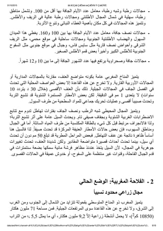 31/10/2015 ãä ãÚÇáã ÇáÊÍæá æÇáÊÞÏã Ýí ÇáãÛÑÈ:
data:text/html;charset=utf­8,%3Cp%20class%3D%22MsoNormal%22%20align%3D%22center%22%20dir%3D%22RTL%22%20style%3D%22color%3... 8/18
‫  ﻣﺠﺎﻻﺕ ﺭﻁﺒﺔ ﻭﺷﺒﻪ ﺭﻁﺒﺔ٬ ﻣﻌﺎﻣﻞ ﻋﺪﺩ ﺍﻷﻳﺎﻡ ﺍﻟﺠﺎﻓﺔ ﺑﻬﺎ ﺃﻗﻞ ﻣﻦ 001. ﻭﺗﺸﻤﻞ ﻣﻨﺎﻁﻖ‬‫ـ‬
.‫ﻭﺍﻷﻁﻠﺲ‬ ‫ﺍﻟﺮﻳﻒ‬ ‫ﻓﻲ‬ ‫ﻋﺎﻟﻴﺔ‬ ‫ﺭﻁﺒﺔ‬ ‫ﻭﻣﺠﺎﻻﺕ‬ ‫ﺍﻷﻁﻠﻨﺘﻲ‬ ‫ﺍﻟﻤﺠﺎﻝ‬ ‫ﺷﻤﺎﻝ‬ ‫ﻓﻲ‬ ‫ﺳﻬﻠﻴﺔ‬ ٬‫ﺭﻁﺒﺔ‬
.‫ﻭﺗﺘﻤﻴﺰ ﻫﺬﻩ ﺍﻟﻤﺠﺎﻻﺕ ﻓﻲ ﻛﻞ ﻣﻜﺎﻥ ﺑﺄﻫﻤﻴﺔ ﺍﻟﻐﻄﺎء ﺍﻟﻨﺒﺎﺗﻲ ﻭﺗﻨﻮﻉ ﺍﻷﺗﺮﺑﺔ‬
‫ـ  ﻣﺠﺎﻻﺕ ﻧﺼﻒ ﺟﺎﻓﺔ٬ ﻣﻌﺎﻣﻞ ﻋﺪﺩ ﺍﻷﻳﺎﻡ ﺍﻟﺠﺎﻓﺔ ﺑﻬﺎ ﺑﻴﻦ 001 ﻭ061. ﻳﻐﻄﻲ ﻫﺬﺍ ﺍﻟﻤﻴﺪﺍﻥ‬
‫ﺍﻟﺮﻳﻒ‬  ‫ﻣﺜﻞ‬  ٬‫ﻣﺤﻤﻲ‬  ‫ﻣﻮﻗﻊ‬  ‫ﻓﻲ‬  ‫ﺳﺎﺣﻠﻴﺔ‬  ‫ﻭﻣﺠﺎﻻﺕ‬  ‫ﺍﻟﺠﻨﻮﺑﻴﺔ‬  ‫ﺍﻷﻁﻠﻨﺘﻴﺔ‬  ‫ﻭﺍﻟﻬﻀﺎﺏ‬  ‫ﺍﻟﺴﻬﻮﻝ‬
‫ﺍﻟﺴﻔﻮﺡ‬ ‫ﻣﺜﻞ‬ ‫ﺟﻨﻮﺑﻲ‬ ‫ﻣﻮﻗﻊ‬ ‫ﻓﻲ‬ ‫ﻭﺟﺒﺎﻝ‬ ٬‫ﻓﺎﺱ‬ ‫ﺳﺎﻳﺲ‬ ‫ﻣﺜﻞ‬ ‫ﻗﺎﺭﻳﺔ‬ ‫ﻧﺼﻒ‬ ‫ﻭﺃﺣﻮﺍﺽ‬ ‫ﺍﻟﺸﺮﻗﻲ‬
.‫ ﺑﻌﺾ ﻗﻤﻢ ﺍﻷﻁﻠﺲ ﺍﻟﺼﻐﻴﺮ‬ً‫ﺍ‬‫ﺍﻟﺠﻨﻮﺑﻴﺔ ﻟﻸﻁﻠﺲ ﺍﻟﻜﺒﻴﺮ ﻭﺃﺧﻴﺮ‬
.ً‫ﺍ‬‫ـ  ﻣﺠﺎﻻﺕ ﺟﺎﻓﺔ ﻭﺻﺤﺮﺍﻭﻳﺔ ﻳﺮﺗﻔﻊ ﻓﻴﻬﺎ ﻋﺪﺩ ﺍﻟﺸﻬﻮﺭ ﺍﻟﺠﺎﻓﺔ ﺇﻟﻰ ﻣﺎ ﺑﻴﻦ 01 ﻭ21 ﺷﻬﺮ‬
 
‫ﺃﻭ‬ ‫ﺍﻟﻤﺪﺍﺭﻳﺔ‬ ‫ﺑﺎﻟﻤﺠﺎﻻﺕ‬ ‫ﻣﻘﺎﺭﻧﺔ‬ ٬‫ﺍﻟﻌﻨﻒ‬ ‫ﻣﺘﻮﺍﺿﻊ‬ ‫ﺑﻜﻮﻧﻪ‬ ‫ﻋﺎﻣﺔ‬ ‫ﺍﻟﻤﻐﺮﺑﻲ‬ ‫ﺍﻟﻤﻨﺎﺥ‬ ‫ ﻳﺘﻤﻴﺰ‬       
‫ﺍﻟﻤﺠﺎﻻﺕ ﺍﻷﻭﺭﺑﻴﺔ ﺍﻟﻘﺎﺭﻳﺔ. ﻭﻻ ﺗﺨﺮﺝ ﻋﻦ ﻫﺬﻩ ﺍﻟﻘﺎﻋﺪﺓ ﺇﻻ ﺑﻌﺾ ﺍﻟﻌﻮﺍﺻﻒ ﺍﻟﻤﺤﻠﻴﺔ ﺍﻟﺘﻲ ﺗﺤﺪﺙ‬
10  ‫ﻳﺘﺮﺩﺩ‬  ‫ﺩ‬  30  ‫)ﺧﻼﻝ‬  ‫ﺍﻷﻗﺼﻰ‬  ‫ﺍﻟﻌﻨﻒ‬  ‫ﺑﺄﻥ‬  ‫ﺫﻟﻚ‬  .‫ﺍﻟﺠﺒﻠﻴﺔ‬  ‫ﺍﻟﻤﺠﺎﻻﺕ‬  ‫ﻓﻲ‬  ‫ﺍﻟﺠﺎﻑ‬  ‫ﺍﻟﻔﺼﻞ‬  ‫ﻓﻲ‬
‫ﺍﻟﺘﺮﺑﺔ‬  ‫ﺗﺸﺒﻊ‬  ‫ﻗﺪ‬  ‫ﺍﻟﺸﺘﻮﻳﺔ‬  ‫ﺍﻟﻤﺴﺘﻤﺮﺓ‬  ‫ﺍﻷﻣﻄﺎﺭ‬  ‫ﺑﻌﺾ‬  ‫ﻟﻜﻦ‬  .‫ﺍﻟﺪﻗﻴﻘﺔ‬  ‫ ﻓﻲ‬‫ﻣﻢ‬  1  ‫ﻳﺘﻌﺪﻯ‬  ‫ﻻ‬  (‫ﺳﻨﻮﺍﺕ‬
.‫ ﺃﻗﺼﻰ ﻭﻋﻤﻠﻴﺎﺕ ﺗﺤﺮﻳﻚ ﺟﻤﺎﻋﻲ ﻟﻠﻤﻮﺍﺩ ﺍﻟﺴﻄﺤﻴﺔ ﻣﻦ ﻁﺮﻑ ﺍﻟﺴﻴﻮﻝ‬ً‫ﺎ‬‫ﻭﺗﺤﺪﺙ ﺻﺒﻴﺒ‬
‫ﺗﺘﺎﺑﻊ‬ ‫ﻣﻊ‬ ‫ﺗﺪﻭﻡ‬ ‫ﺗﻬﺎﻁﻞ‬ ‫ﺑﻔﺘﺮﺍﺕ‬ ‫ﺍﻟﺠﺎﻑ‬ ‫ﻭﻧﺼﻒ‬ ‫ﺍﻟﺮﻁﺐ‬ ‫ﺷﺒﻪ‬ ‫ﺍﻟﻤﺤﻴﻄﻲ‬ ‫ﺍﻟﻤﺠﺎﻝ‬ ‫  ﻭﻳﺘﻤﻴﺰ‬      
‫ﺍﻻﺿﻄﺮﺍﺑﺎﺕ ﺍﻟﻐﺮﺑﻴﺔ ﺍﻟﺸﺘﻮﻳﺔ ﻭﺑﺠﻔﺎﻑ ﺻﻴﻔﻲ ﺗﺎﻡ. ﻭﻳﺤﺪﺙ ﺍﻟﺴﻴﻞ ﻋﺎﻣﺔ ﻋﻠﻰ ﺃﺛﺮ ﺗﺸﺒﻊ ﺍﻟﺘﺮﺑﺔ؛‬
‫ﻭﻟﺬﺍ ﻓﺎﻻﻧﺠﺮﺍﻑ ﻣﺮﺗﺒﻂ ﻗﺒﻞ ﻛﻞ ﺷﻲء ﺑﺎﻟﻄﺎﻗﺔ ﺍﻟﻤﻜﺘﺴﺒﺔ ﻣﻦ ﻁﺮﻑ ﺍﻟﻤﻴﺎﻩ ﺍﻟﺴﺎﺋﻠﺔ. ﺃﻣﺎ ﻓﻲ ﺍﻟﺠﺒﺎﻝ‬
‫. ﻟﺬﺍ ﻓﺎﻟﺴﻴﻞ ﻫﻨﺎ‬ً‫ﺎ‬‫ﻭﻣﻨﺎﻁﻖ ﺍﻟﺴﻬﻮﺏ٬ ﻓﺈﻥ ﺑﻌﺾ ﺣﺎﻻﺕ ﺍﻷﻣﻄﺎﺭ ﺍﻟﻌﻨﻴﻔﺔ ﺍﻟﻤﺮﻛﺰﺓ ﻗﺪ ﺗﺤﺪﺙ ﺻﻴﻔ‬
‫ ﻅﺎﻫﺮﺓ ﻧﺎﺗﺠﺔ ﻋﻦ ﻋﻨﻒ ﺍﻟﺘﻬﺎﻁﻞ. ﻓﺒﻌﺾ ﺍﻟﻤﺮﺍﺣﻞ ﺍﻟﻤﻄﺮﻳﺔ ﻗﺪ ﺗﺒﻠﻎ 05 ﻣﻢ ﺩﻭﻥ ﺃﻥ ﺗﺤﺪﺙ‬ً‫ﺎ‬‫ﺃﺳﺎﺳ‬
‫ﺃﻱ ﺳﻴﻞ٬ ﺑﻴﻨﻤﺎ ﺗﺤﺪﺙ ﺃﺣﺪﺍﺙ ﻗﺼﻴﺮﺓ ﻣﺘﻮﺍﺿﻌﺔ ﺍﻟﻤﻘﺎﺩﻳﺮ ﻭﻟﻜﻦ ﺷﺪﻳﺪﺓ ﺍﻟﻌﻨﻒ٬ ﺗﺤﺪﺙ ﺗﻐﻴﻴﺮﺍﺕ‬
‫ﺟﻮﻫﺮﻳﺔ ﻓﻲ ﺍﻟﻤﺠﺎﻝ٬ ﻷﻥ ﺍﻟﺴﻴﻞ ﻳﺘﺨﺬ ﻋﻨﺪﺋﺬ ﻣﻈﺎﻫﺮ ﻓﺮﺷﺔ ﻣﺎﺋﻴﺔ ﺳﻤﻜﻬﺎ ﺑﻀﻌﺔ ﺳﻨﺘﻤﺘﺮﺍﺕ ﻓﻲ‬
.‫ﻗﺪﻡ ﺍﻟﺠﺒﺎﻝ ﺍﻟﻘﺎﺣﻠﺔ٬ ﻭﻗﻨﻮﺍﺕ ﻏﻴﺮ ﻣﻨﺘﻈﻤﺔ ﻋﻠﻰ ﺍﻟﺴﻔﻮﺡ٬ ﺃﻭ ﺧﺪﻭﺵ ﻋﻤﻴﻘﺔ ﻓﻲ ﺍﻟﺤﺎﻻﺕ ﺍﻟﻘﺼﻮﻯ‬
 
‫2 ـ  ﺍﻟﻔﻼﺣﺔ ﺍﻟﻤﻐﺮﺑﻴﺔ: ﺍﻟﻮﺿﻊ ﺍﻟﺤﺎﻟﻲ‬
ً‫ﺎ‬‫ﻣﺠﺎﻝ ﺯﺭﺍﻋﻲ ﻣﺤﺪﻭﺩ ﻧﺴﺒﻴ‬       
‫        ﻳﺘﻤﻴﺰ ﺍﻟﻤﻐﺮﺏ ﺫﻭ ﺍﻟﻤﻨﺎﺥ ﺍﻟﻤﺘﻮﺳﻄﻲ ﺑﻘﺤﻮﻟﺔ ﺗﺘﺰﺍﻳﺪ ﻣﻦ ﺍﻟﺸﻤﺎﻝ ﺇﻟﻰ ﺍﻟﺠﻨﻮﺏ ﻭﻣﻦ ﺍﻟﻐﺮﺏ‬
‫ﺇﻟﻰ ﺍﻟﺸﺮﻕ٬ ﻭﻻ ﺗﺨﺮﺝ ﻋﻦ ﻫﺬﻩ ﺍﻟﻘﺎﻋﺪﺓ ﺳﻮﻯ ﺍﻟﻤﺮﺗﻔﻌﺎﺕ ﺍﻟﺠﺒﻠﻴﺔ. ﻓﻤﻦ ﻣﺴﺎﺣﺔ 17 ﻣﻠﻴﻮﻥ ﻫﻜﺘﺎﺭ‬
‫ ﻣﻦ ﺍﻟﺘﺮﺍﺏ‬% 5,5 ‫ 2,9 ﻣﻠﻴﻮﻥ ﻫﻜﺘﺎﺭ٬ ﺃﻱ ﻣﺎ ﻳﻤﺜﻞ‬ّ‫ﻻ‬‫(٬ ﻻ ﻳﺤﻤﻞ ﺃﻧﺸﻄﺔ ﺯﺭﺍﻋﻴﺔ ﺇ‬2‫)05801 ﻛﻢ‬
 