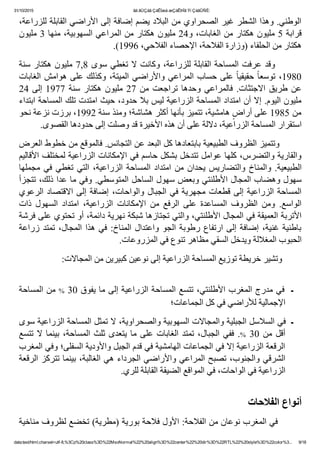 31/10/2015 ãä ãÚÇáã ÇáÊÍæá æÇáÊÞÏã Ýí ÇáãÛÑÈ:
data:text/html;charset=utf­8,%3Cp%20class%3D%22MsoNormal%22%20align%3D%22center%22%20dir%3D%22RTL%22%20style%3D%22color%3... 9/18
٬‫ﺍﻟﻮﻁﻨﻲ. ﻭﻫﺬﺍ ﺍﻟﺸﻄﺮ ﻏﻴﺮ ﺍﻟﺼﺤﺮﺍﻭﻱ ﻣﻦ ﺍﻟﺒﻼﺩ ﻳﻀﻢ ﺇﺿﺎﻓﺔ ﺇﻟﻰ ﺍﻷﺭﺍﺿﻲ ﺍﻟﻘﺎﺑﻠﺔ ﻟﻠﺰﺭﺍﻋﺔ‬
‫ﻗﺮﺍﺑﺔ 5 ﻣﻠﻴﻮﻥ ﻫﻜﺘﺎﺭ ﻣﻦ ﺍﻟﻐﺎﺑﺎﺕ٬ ﻭ42 ﻣﻠﻴﻮﻥ ﻫﻜﺘﺎﺭ ﻣﻦ ﺍﻟﻤﺮﺍﻋﻲ ﺍﻟﺴﻬﻮﺑﻴﺔ٬ ﻣﻨﻬﺎ 3 ﻣﻠﻴﻮﻥ‬
.(1996 ٬‫ﻫﻜﺘﺎﺭ ﻣﻦ ﺍﻟﺤﻠﻔﺎء )ﻭﺯﺍﺭﺓ ﺍﻟﻔﻼﺣﺔ٬ ﺍﻹﺣﺼﺎء ﺍﻟﻔﻼﺣﻲ‬
‫ﺳﻨﺔ‬ ‫ﻫﻜﺘﺎﺭ‬ ‫ﻣﻠﻴﻮﻥ‬ 7,8 ‫ﺳﻮﻯ‬ ‫ﺗﻐﻄﻲ‬ ‫ﻻ‬ ‫ﻭﻛﺎﻧﺖ‬ ٬‫ﻟﻠﺰﺭﺍﻋﺔ‬ ‫ﺍﻟﻘﺎﺑﻠﺔ‬ ‫ﺍﻟﻤﺴﺎﺣﺔ‬ ‫ﻋﺮﻓﺖ‬ ‫  ﻭﻗﺪ‬      
‫ﺍﻟﻐﺎﺑﺎﺕ‬ ‫ﻫﻮﺍﻣﺶ‬ ‫ﻋﻠﻰ‬ ‫ﻭﻛﺬﻟﻚ‬ ٬‫ﺍﻟﻤﻴﺘﺔ‬ ‫ﻭﺍﻷﺭﺍﺿﻲ‬ ‫ﺍﻟﻤﺮﺍﻋﻲ‬ ‫ﺣﺴﺎﺏ‬ ‫ﻋﻠﻰ‬ ً‫ﺎ‬‫ﺣﻘﻴﻘﻴ‬ ً‫ﺎ‬‫ﺗﻮﺳﻌ‬ ٬1980
24 ‫ﺇﻟﻰ‬ 1977 ‫ﺳﻨﺔ‬ ‫ﻫﻜﺘﺎﺭ‬ ‫ﻣﻠﻴﻮﻥ‬ 27 ‫ﻣﻦ‬ ‫ﺗﺮﺍﺟﻌﺖ‬ ‫ﻭﺣﺪﻫﺎ‬ ‫ﻓﺎﻟﻤﺮﺍﻋﻲ‬ .‫ﺍﻻﺟﺘﺜﺎﺕ‬ ‫ﻁﺮﻳﻖ‬ ‫ﻋﻦ‬
‫ﻣﻠﻴﻮﻥ ﺍﻟﻴﻮﻡ. ﺇﻻ ﺃﻥ ﺍﻣﺘﺪﺍﺩ ﺍﻟﻤﺴﺎﺣﺔ ﺍﻟﺰﺭﺍﻋﻴﺔ ﻟﻴﺲ ﺑﻼ ﺣﺪﻭﺩ٬ ﺣﻴﺚ ﺍﻣﺘﺪﺕ ﺗﻠﻚ ﺍﻟﻤﺴﺎﺣﺔ ﺍﺑﺘﺪﺍء‬
‫ ﻫﺎﻣﺸﻴﺔ٬ ﺗﺘﻤﻴﺰ ﺑﺄﻧﻬﺎ ﺃﻛﺜﺮ ﻫﺸﺎﺷﺔ؛ ﻭﻣﻨﺬ ﺳﻨﺔ 2991٬ ﺑﺮﺯﺕ ﻧﺰﻋﺔ ﻧﺤﻮ‬ٍ‫ﻣﻦ 5891 ﻋﻠﻰ ﺃﺭﺍﺽ‬
.‫ﺍﺳﺘﻘﺮﺍﺭ ﺍﻟﻤﺴﺎﺣﺔ ﺍﻟﺰﺭﺍﻋﻴﺔ٬ ﺩﻻﻟﺔ ﻋﻠﻰ ﺃﻥ ﻫﺬﻩ ﺍﻷﺧﻴﺮﺓ ﻗﺪ ﻭﺻﻠﺖ ﺇﻟﻰ ﺣﺪﻭﺩﻫﺎ ﺍﻟﻘﺼﻮﻯ‬
‫        ﻭﺗﺘﻤﻴﺰ ﺍﻟﻈﺮﻭﻑ ﺍﻟﻄﺒﻴﻌﻴﺔ ﺑﺎﺑﺘﻌﺎﺩﻫﺎ ﻛﻞ ﺍﻟﺒﻌﺪ ﻋﻦ ﺍﻟﺘﺠﺎﻧﺲ. ﻓﺎﻟﻤﻮﻗﻊ ﻣﻦ ﺧﻄﻮﻁ ﺍﻟﻌﺮﺽ‬
‫ﻭﺍﻟﻘﺎﺭﻳﺔ ﻭﺍﻟﺘﻀﺮﺱ٬ ﻛﻠﻬﺎ ﻋﻮﺍﻣﻞ ﺗﺘﺪﺧﻞ ﺑﺸﻜﻞ ﺣﺎﺳﻢ ﻓﻲ ﺍﻹﻣﻜﺎﻧﺎﺕ ﺍﻟﺰﺭﺍﻋﻴﺔ ﻟﻤﺨﺘﻠﻒ ﺍﻷﻗﺎﻟﻴﻢ‬
‫ﻣﺠﻤﻠﻬﺎ‬ ‫ﻓﻲ‬ ‫ﺗﻐﻄﻲ‬ ‫ﺍﻟﺘﻲ‬ ٬‫ﺍﻟﺰﺭﺍﻋﻴﺔ‬ ‫ﺍﻟﻤﺴﺎﺣﺔ‬ ‫ﺍﻣﺘﺪﺍﺩ‬ ‫ﻣﻦ‬ ‫ﻳﺤﺪﺍﻥ‬ ‫ﻭﺍﻟﺘﻀﺎﺭﻳﺲ‬ ‫ﻭﺍﻟﻤﻨﺎﺥ‬ .‫ﺍﻟﻄﺒﻴﻌﻴﺔ‬
‫ﺳﻬﻮﻝ ﻭﻫﻀﺎﺏ ﺍﻟﻤﺠﺎﻝ ﺍﻷﻁﻠﻨﺘﻲ ﻭﺑﻌﺾ ﺳﻬﻮﻝ ﺍﻟﺴﺎﺣﻞ ﺍﻟﻤﺘﻮﺳﻄﻲ. ﻭﻓﻲ ﻣﺎ ﻋﺪﺍ ﺫﻟﻚ٬ ﺗﺘﺠﺰﺃ‬
‫ﺍﻟﺮﻋﻮﻱ‬ ‫ﺍﻻﻗﺘﺼﺎﺩ‬ ‫ﺇﻟﻰ‬ ‫ﺇﺿﺎﻓﺔ‬ ٬‫ﻭﺍﻟﻮﺍﺣﺎﺕ‬ ‫ﺍﻟﺠﺒﺎﻝ‬ ‫ﻓﻲ‬ ‫ﻣﺠﻬﺮﻳﺔ‬ ‫ﻗﻄﻌﺎﺕ‬ ‫ﺇﻟﻰ‬ ‫ﺍﻟﺰﺭﺍﻋﻴﺔ‬ ‫ﺍﻟﻤﺴﺎﺣﺔ‬
‫ﺫﺍﺕ‬  ‫ﺍﻟﺴﻬﻮﻝ‬  ‫ﺍﻣﺘﺪﺍﺩ‬  ٬‫ﺍﻟﺰﺭﺍﻋﻴﺔ‬  ‫ﺍﻹﻣﻜﺎﻧﺎﺕ‬  ‫ﻣﻦ‬  ‫ﺍﻟﺮﻓﻊ‬  ‫ﻋﻠﻰ‬  ‫ﺍﻟﻤﺴﺎﻋﺪﺓ‬  ‫ﺍﻟﻈﺮﻭﻑ‬  ‫ﻭﻣﻦ‬  .‫ﺍﻟﻮﺍﺳﻊ‬
‫ﺍﻷﺗﺮﺑﺔ ﺍﻟﻌﻤﻴﻘﺔ ﻓﻲ ﺍﻟﻤﺠﺎﻝ ﺍﻷﻁﻠﻨﺘﻲ٬ ﻭﺍﻟﺘﻲ ﺗﺠﺘﺎﺯﻫﺎ ﺷﺒﻜﺔ ﻧﻬﺮﻳﺔ ﺩﺍﺋﻤﺔ٬ ﺃﻭ ﺗﺤﺘﻮﻱ ﻋﻠﻰ ﻓﺮﺷﺔ‬
‫ﺯﺭﺍﻋﺔ‬ ‫ﺗﻤﺘﺪ‬ ٬‫ﺍﻟﻤﺠﺎﻝ‬ ‫ﻫﺬﺍ‬ ‫ﻓﻲ‬ :‫ﺍﻟﻤﻨﺎﺥ‬ ‫ﻭﺍﻋﺘﺪﺍﻝ‬ ‫ﺍﻟﺠﻮ‬ ‫ﺭﻁﻮﺑﺔ‬ ‫ﺍﺭﺗﻔﺎﻉ‬ ‫ﺇﻟﻰ‬ ‫ﺇﺿﺎﻓﺔ‬ ٬‫ﻏﻨﻴﺔ‬ ‫ﺑﺎﻁﻨﻴﺔ‬
.‫ﺍﻟﺤﺒﻮﺏ ﺍﻟﻤﻐﻼﻟﺔ ﻭﻳﺪﺧﻞ ﺍﻟﺴﻘﻲ ﻣﻈﺎﻫﺮ ﺗﻨﻮﻉ ﻓﻲ ﺍﻟﻤﺰﺭﻭﻋﺎﺕ‬
:‫        ﻭﺗﺸﻴﺮ ﺧﺮﻳﻄﺔ ﺗﻮﺯﻳﻊ ﺍﻟﻤﺴﺎﺣﺔ ﺍﻟﺰﺭﺍﻋﻴﺔ ﺇﻟﻰ ﻧﻮﻋﻴﻦ ﻛﺒﻴﺮﻳﻦ ﻣﻦ ﺍﻟﻤﺠﺎﻻﺕ‬
 
‫ ﻣﻦ ﺍﻟﻤﺴﺎﺣﺔ‬% 30 ‫  ﻓﻲ ﻣﺪﺭﺝ ﺍﻟﻤﻐﺮﺏ ﺍﻷﻁﻠﻨﺘﻲ٬ ﺗﺘﺴﻊ ﺍﻟﻤﺴﺎﺣﺔ ﺍﻟﺰﺭﺍﻋﻴﺔ ﺇﻟﻰ ﻣﺎ ﻳﻔﻮﻕ‬‫ـ‬
‫ﺍﻹﺟﻤﺎﻟﻴﺔ ﻟﻸﺭﺍﺿﻲ ﻓﻲ ﻛﻞ ﺍﻟﺠﻤﺎﻋﺎﺕ؛‬
‫ـ  ﻓﻲ ﺍﻟﺴﻼﺳﻞ ﺍﻟﺠﺒﻠﻴﺔ ﻭﺍﻟﻤﺠﺎﻻﺕ ﺍﻟﺴﻬﻮﺑﻴﺔ ﻭﺍﻟﺼﺤﺮﺍﻭﻳﺔ٬ ﻻ ﺗﻤﺜﻞ ﺍﻟﻤﺴﺎﺣﺔ ﺍﻟﺰﺭﺍﻋﻴﺔ ﺳﻮﻯ‬
‫ﺗﺘﺴﻊ‬ ‫ﻻ‬ ‫ﺑﻴﻨﻤﺎ‬ ٬‫ﺍﻟﻤﺴﺎﺣﺔ‬ ‫ﺛﻠﺚ‬ ‫ﻳﺘﻌﺪﻯ‬ ‫ﻣﺎ‬ ‫ﻋﻠﻰ‬ ‫ﺍﻟﻐﺎﺑﺎﺕ‬ ‫ﺗﻤﺘﺪ‬ ٬‫ﺍﻟﺠﺒﺎﻝ‬ ‫ﻓﻔﻲ‬ .% 30 ‫ﻣﻦ‬ ‫ﺃﻗﻞ‬
‫ﺍﻟﺮﻗﻌﺔ ﺍﻟﺰﺭﺍﻋﻴﺔ ﺇﻻ ﻓﻲ ﺍﻟﺠﻤﺎﻋﺎﺕ ﺍﻟﻬﺎﻣﺸﻴﺔ ﻓﻲ ﻗﺪﻡ ﺍﻟﺠﺒﻞ ﻭﺍﻷﻭﺩﻳﺔ ﺍﻟﺴﻔﻠﻰ؛ ﻭﻓﻲ ﺍﻟﻤﻐﺮﺏ‬
‫ﺍﻟﺸﺮﻗﻲ ﻭﺍﻟﺠﻨﻮﺏ٬ ﺗﺼﺒﺢ ﺍﻟﻤﺮﺍﻋﻲ ﻭﺍﻷﺭﺍﺿﻲ ﺍﻟﺠﺮﺩﺍء ﻫﻲ ﺍﻟﻐﺎﻟﺒﺔ٬ ﺑﻴﻨﻤﺎ ﺗﺘﺮﻛﺰ ﺍﻟﺮﻗﻌﺔ‬
.‫ﺍﻟﺰﺭﺍﻋﻴﺔ ﻓﻲ ﺍﻟﻮﺍﺣﺎﺕ٬ ﻓﻲ ﺍﻟﻤﻮﺍﻗﻊ ﺍﻟﻀﻴﻘﺔ ﺍﻟﻘﺎﺑﻠﺔ ﻟﻠﺮﻱ‬
 
‫ﺃﻧﻮﺍﻉ ﺍﻟﻔﻼﺣﺎﺕ‬
‫        ﻓﻲ ﺍﻟﻤﻐﺮﺏ ﻧﻮﻋﺎﻥ ﻣﻦ ﺍﻟﻔﻼﺣﺔ: ﺍﻷﻭﻝ ﻓﻼﺣﺔ ﺑﻮﺭﻳﺔ )ﻣﻄﺮﻳﺔ( ﺗﺨﻀﻊ ﻟﻈﺮﻭﻑ ﻣﻨﺎﺧﻴﺔ‬
 