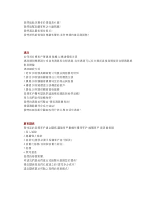 我們能給消費者的價值是什麼?
我們能幫助顧客解決什麼問題?
我們滿足顧客哪些需求?
我們提供給每個目標顧客層的,是什麼樣的產品與服務?
通路
如何和目標客戶層溝通 接觸 以傳達價值主張
通路類別簡單說分成自有通路和合夥通路,自有通路可以在分類成直接與間接而合夥通路絕
對是間接
通路階段分成
1.認知:如何提高顧客對公司產品與服務的認知
2.評估:如何協助顧客評估公司的價值主張
3.購買:如何讓顧客購買特定的商品與服務
4.傳遞:如何將價值主張傳遞給客戶
5.售後:如何提供顧客售後服務
目標客戶層希望我們透過哪些通路與他們接觸?
現在我們如何接觸他們?
我們的通路如何整合?哪些通路最有效?
哪個通路最符合成本效益?
我們該如何配合顧客的例行狀況,整合這些通路?
顧客關係
與特定的目標客戶建立關係,驅動客戶動機有獲得客戶 維繫客戶 提高營業額
1.各人協助
2.專屬個人協助
3.自助式(提供必要手段讓客戶自行解決)
4.自動化服務(自助與自動化結合)
5.社群
6.共同創造
我們的每個客層,
希望我們跟他們建立或維繫什麼類型的關係?
哪些關係是我們已經建立的?要花多少成本?
這些關係要如何融入我們的商業模式?
 