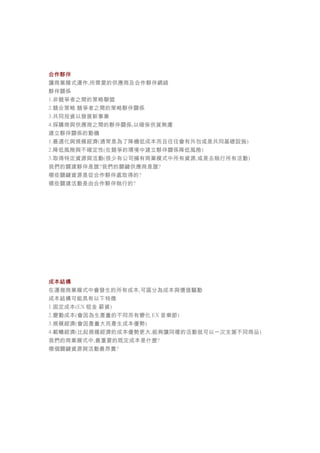 合作夥伴
讓商業模式運作,所需要的供應商及合作夥伴網絡
夥伴關係
1.非競爭者之間的策略聯盟
2.競合策略:競爭者之間的策略夥伴關係
3.共同投資以發展新事業
4.採購商與供應商之間的夥伴關係,以確保供貨無慮
建立夥伴關係的動機
1.最適化與規模經濟(通常是為了降機低成本而且往往會有外包或是共同基礎設施)
2.降低風險與不確定性(在競爭的環境中建立夥伴關係降低風險)
3.取得特定資源與活動(很少有公司擁有商業模式中所有資源,或是去執行所有活動)
我們的關建夥伴是誰?我們的關鍵供應商是誰?
哪些關鍵資源是從合作夥伴處取得的?
哪些關建活動是由合作夥伴執行的?
成本結構
在運做商業模式中會發生的所有成本,可區分為成本與價值驅動
成本結構可能具有以下特徵
1.固定成本(EX 租金 薪資)
2.變動成本(會因為生產量的不同而有變化 EX 音樂節)
3.規模經濟(會因產量大而產生成本優勢)
4.範疇經濟(比起規模經濟的成本優勢更大,能夠讓同樣的活動就可以一次支援不同商品)
我們的商業模式中,最重要的既定成本是什麼?
哪個關鍵資源與活動最昂貴?
 