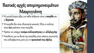 Βασικές αρχές απομνημονευμάτων
Μακρυγιάννη
• Οι μεγαλύτερες αξίες για κάθε άνθρωπο είναι η πατρίδα και
η θρησκεία
• Η πατρίδα δεν είναι ιδιοκτησία κανενός. Όλοι οι πολίτες
είναι ίσοι απέναντι στην πατρίδα.
• Πρέπει να υπάρχει πνεύμα συλλογικότητας και αλληλεγγύης
• Υπεύθυνοι για τα δεινά της πατρίδας είναι κάποιοι αγωνιστές
που ενδιαφέρονται μόνο για το προσωπικό τους όφελος
 