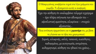 O Mακρυγιάννης αναφέρεται συχνά στα λίγα γράμματα που
γνωρίζει. Tι εξυπηρετούν αυτές οι αναφορές;
Έχει την αίσθηση ότι αναλαμβάνει τολμηρό εγχείρημα
– έχει πλήρη επίγνωση των αδυναμιών του –
αφοπλιστική αμεσότητα, ειλικρίνεια – στοιχείο
αξιοπιστίας…
Σεμνός, ειλικρινής, απλός, ταπεινός, ευαίσθητος,
παθιασμένος, με αυτογνωσία, εντιμότητα,
αυθορμητισμό, αίσθηση του ηθικού του χρέους…
Ποια εντύπωση σχηματίσατε για το χαρακτήρα του, με βάση
τη γλώσσα και το ύφος που χρησιμοποιεί;
 