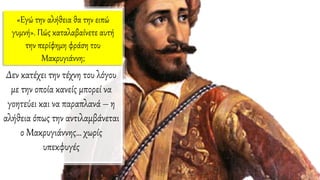 «Eγώ την αλήθεια θα την ειπώ
γυμνή». Πώς καταλαβαίνετε αυτή
την περίφημη φράση του
Mακρυγιάννη;
Δεν κατέχει την τέχνη του λόγου
με την οποία κανείς μπορεί να
γοητεύει και να παραπλανά – η
αλήθεια όπως την αντιλαμβάνεται
ο Μακρυγιάννης… χωρίς
υπεκφυγές
 