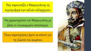 Πώς παρουσιάζει ο Μακρυγιάννης τη
συμπεριφορά των παλιών οπλαρχηγών;
Ποιες παρατηρήσεις έχετε να κάνετε για
τη γλώσσα του κειμένου;
Να χαρακτηρίσετε τον Μακρυγιάννη με
βάση το συγκεκριμένο απόσπασμα.
 
