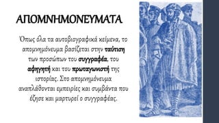ΑΠΟΜΝΗΜΟΝΕΥΜΑΤΑ
Όπως όλα τα αυτοβιογραφικά κείμενα, το
απομνημόνευμα βασίζεται στην ταύτιση
των προσώπων του συγγραφέα, του
αφηγητή και του πρωταγωνιστή της
ιστορίας. Στο απομνημόνευμα
αναπλάθονται εμπειρίες και συμβάντα που
έζησε και μαρτυρεί ο συγγραφέας.
 