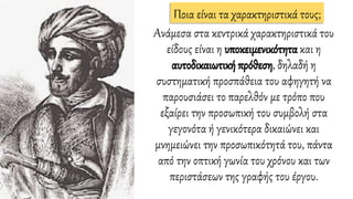 Aνάμεσα στα κεντρικά χαρακτηριστικά του
είδους είναι η υποκειμενικότητα και η
αυτοδικαιωτική πρόθεση, δηλαδή η
συστηματική προσπάθεια του αφηγητή να
παρουσιάσει το παρελθόν με τρόπο που
εξαίρει την προσωπική του συμβολή στα
γεγονότα ή γενικότερα δικαιώνει και
μνημειώνει την προσωπικότητά του, πάντα
από την οπτική γωνία του χρόνου και των
περιστάσεων της γραφής του έργου.
Ποια είναι τα χαρακτηριστικά τους;
 