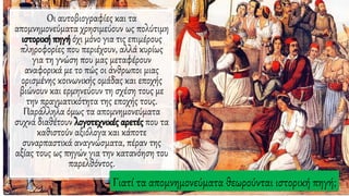 Οι αυτοβιογραφίες και τα
απομνημονεύματα χρησιμεύουν ως πολύτιμη
ιστορική πηγή όχι μόνο για τις επιμέρους
πληροφορίες που περιέχουν, αλλά κυρίως
για τη γνώση που μας μεταφέρουν
αναφορικά με το πώς οι άνθρωποι μιας
ορισμένης κοινωνικής ομάδας και εποχής
βιώνουν και ερμηνεύουν τη σχέση τους με
την πραγματικότητα της εποχής τους.
Παράλληλα όμως τα απομνημονεύματα
συχνά διαθέτουν λογοτεχνικές αρετές που τα
καθιστούν αξιόλογα και κάποτε
συναρπαστικά αναγνώσματα, πέραν της
αξίας τους ως πηγών για την κατανόηση του
παρελθόντος.
Γιατί τα απομνημονεύματα θεωρούνται ιστορική πηγή;
 