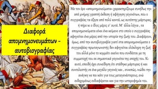 Με τον όρο «απομνημονεύματα» χαρακτηρίζουμε συνήθως την
από μνήμης γραπτή έκθεση ή αφήγηση γεγονότων, που ο
συγγραφέας τα έζησε από πολύ κοντά, ως αυτόπτης μάρτυρας,
ή πήρε κι ο ίδιος μέρος σ΄ αυτά. Μ΄ άλλα λόγια , τα
απομνημονεύματα είναι ένα κείμενο στο οποίο ο συγγραφέας
αφηγείται ένα μέρος από την ιστορία της ζωής του. Διαφέρουν,
όμως, από την αυτοβιογραφία γιατί στα απομνημονεύματα ο
συγγραφέας-πρωταγωνιστής δεν αφηγείται ολόκληρη τη ζωή
του αλλά μόνο το κομμάτι εκείνο που συνδέεται με τη
συμμετοχή του σε σημαντικά γεγονότα της εποχής του. Κι
αυτό, επειδή έχει συνείδηση ότι στάθηκε μάρτυρας ή και
συντελεστής σε ένα μεγάλο γεγονός και , συνεπώς, νιώθει την
ανάγκη να πει κάτι για τους μεταγενέστερους, ενώ
ενδεχομένως ενδιαφέρεται και για την υστεροφημία του.
Διαφορά
απομνημονευμάτων -
αυτοβιογραφίας
 