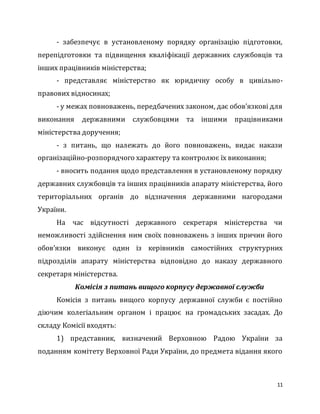 11
- забезпечує в установленому порядку організацію підготовки,
перепідготовки та підвищення кваліфікації державних службовців та
інших працівників міністерства;
- представляє міністерство як юридичну особу в цивільно-
правових відносинах;
- у межах повноважень, передбачених законом, дає обов’язкові для
виконання державними службовцями та іншими працівниками
міністерства доручення;
- з питань, що належать до його повноважень, видає накази
організаційно-розпорядчого характеру та контролює їх виконання;
- вносить подання щодо представлення в установленому порядку
державних службовців та інших працівників апарату міністерства, його
територіальних органів до відзначення державними нагородами
України.
На час відсутності державного секретаря міністерства чи
неможливості здійснення ним своїх повноважень з інших причин його
обов’язки виконує один із керівників самостійних структурних
підрозділів апарату міністерства відповідно до наказу державного
секретаря міністерства.
Комісія з питань вищого корпусу державної служби
Комісія з питань вищого корпусу державної служби є постійно
діючим колегіальним органом і працює на громадських засадах. До
складу Комісії входять:
1) представник, визначений Верховною Радою України за
поданням комітету Верховної Ради України, до предмета відання якого
 