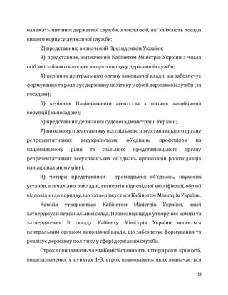 12
належать питання державної служби, з числа осіб, які займають посади
вищого корпусу державної служби;
2) представник, визначений Президентом України;
3) представник, визначений Кабінетом Міністрів України з числа
осіб, які займають посади вищого корпусу державної служби;
4) керівник центрального органу виконавчої влади, що забезпечує
формування тареалізує державну політику у сферідержавноїслужби(за
посадою);
5) керівник Національного агентства з питань запобігання
корупції (за посадою);
6) представник Державної судової адміністрації України;
7) по одному представнику від спільного представницького органу
репрезентативних всеукраїнських об’єднань профспілок на
національному рівні та спільного представницького органу
репрезентативних всеукраїнських об’єднань організацій роботодавців
на національному рівні;
8) чотири представники - громадських об’єднань, наукових
установ, навчальних закладів, експертів відповідної кваліфікації, обрані
відповідно до порядку, що затверджується Кабінетом Міністрів України.
Комісія утворюється Кабінетом Міністрів України, який
затверджує їїперсональнийсклад. Пропозиції щодо утворення комісії та
затвердження її складу Кабінету Міністрів України вносяться
центральним органом виконавчої влади, що забезпечує формування та
реалізує державну політику у сфері державної служби.
Строкповноважень членаКомісії становить чотирироки, крім осіб,
вищезазначених у пунктах 1-3, строк повноважень яких визначається
 