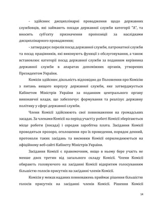 14
- здійснює дисциплінарні провадження щодо державних
службовців, які займають посади державної служби категорії "А", та
вносить суб’єкту призначення пропозиції за наслідками
дисциплінарного провадження;
- затверджує перелікпосад державної служби, патронатної служби
та посад працівників, які виконують функції з обслуговування, а також
встановлює категорії посад державної служби за поданням керівника
державної служби в апаратах допоміжних органів, утворених
Президентом України.
Комісія здійснює діяльність відповідно до Положення про Комісію
з питань вищого корпусу державної служби, яке затверджується
Кабінетом Міністрів України за поданням центрального органу
виконавчої влади, що забезпечує формування та реалізує державну
політику у сфері державної служби.
Члени Комісії здійснюють свої повноваження на громадських
засадах. За членамиКомісії на період участіу роботі Комісії зберігаються
місце роботи (посада) і середня заробітна плата. Засідання Комісії
проводяться прозоро, оголошення про їх проведення, порядок денний,
протоколи таких засідань та висновки Комісії оприлюднюються на
офіційному веб-сайті Кабінету Міністрів України.
Засідання Комісії є правомочним, якщо в ньому бере участь не
менше двох третин від загального складу Комісії. Члени Комісії
обирають головуючого на засіданні Комісії відкритим голосуванням
більшістю голосів присутніх на засіданні членів Комісії.
Комісія у межахнаданих повноважень приймає рішення більшістю
голосів присутніх на засіданні членів Комісії. Рішення Комісії
 