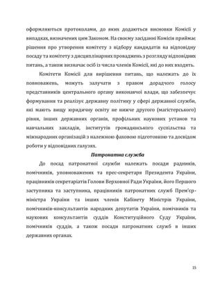 15
оформляються протоколами, до яких додаються висновки Комісії у
випадках, визначених цим Законом. На своєму засіданні Комісія приймає
рішення про утворення комітету з відбору кандидатів на відповідну
посаду та комітету з дисциплінарнихпроваджень з розглядувідповідних
питань, а також визначає осіб із числа членів Комісії, які до них входять.
Комітети Комісії для вирішення питань, що належать до їх
повноважень, можуть залучати з правом дорадчого голосу
представників центрального органу виконавчої влади, що забезпечує
формування та реалізує державну політику у сфері державної служби,
які мають вищу юридичну освіту не нижче другого (магістерського)
рівня, інших державних органів, профільних наукових установ та
навчальних закладів, інститутів громадянського суспільства та
міжнародних організацій з належною фаховою підготовкою та досвідом
роботи у відповідних галузях.
Патронатна служба
До посад патронатної служби належать посади радників,
помічників, уповноважених та прес-секретаря Президента України,
працівників секретаріатів Голови Верховної Ради України, його Першого
заступника та заступника, працівників патронатних служб Прем’єр-
міністра України та інших членів Кабінету Міністрів України,
помічників-консультантів народних депутатів України, помічників та
наукових консультантів суддів Конституційного Суду України,
помічників суддів, а також посади патронатних служб в інших
державних органах.
 