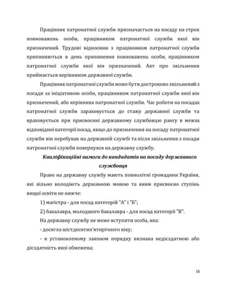 16
Працівник патронатної служби призначається на посаду на строк
повноважень особи, працівником патронатної служби якої він
призначений. Трудові відносини з працівником патронатної служби
припиняються в день припинення повноважень особи, працівником
патронатної служби якої він призначений. Акт про звільнення
приймається керівником державної служби.
Працівникпатронатноїслужбиможебутидостроково звільненийз
посади за ініціативою особи, працівником патронатної служби якої він
призначений, або керівника патронатної служби. Час роботи на посадах
патронатної служби зараховується до стажу державної служби та
враховується при присвоєнні державному службовцю рангу в межах
відповідноїкатегоріїпосад, якщо до призначення на посаду патронатної
служби він перебував на державній службі та після звільнення з посади
патронатної служби повернувся на державну службу.
Кваліфікаційні вимоги до кандидатів на посаду державного
службовця
Право на державну службу мають повнолітні громадяни України,
які вільно володіють державною мовою та яким присвоєно ступінь
вищої освіти не нижче:
1) магістра - для посад категорій "А" і "Б";
2) бакалавра, молодшого бакалавра - для посад категорії "В".
На державну службу не може вступити особа, яка:
- досягла шістдесятип’ятирічного віку;
- в установленому законом порядку визнана недієздатною або
дієздатність якої обмежена;
 