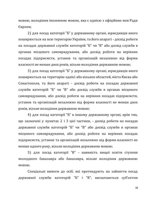 18
мовою, володіння іноземною мовою, яка є однією з офіційних мов Ради
Європи;
2) для посад категорії "Б" у державному органі, юрисдикція якого
поширюється на всю територію України, та його апараті - досвід роботи
на посадах державної служби категорій "Б" чи "В" або досвід служби в
органах місцевого самоврядування, або досвід роботи на керівних
посадах підприємств, установ та організацій незалежно від форми
власності не менше двох років, вільне володіння державною мовою;
3) для посад категорії "Б" у державному органі, юрисдикція якого
поширюється на територію однієї або кількох областей, міста Києва або
Севастополя, та його апараті - досвід роботи на посадах державної
служби категорій "Б" чи "В" або досвід служби в органах місцевого
самоврядування, або досвід роботи на керівних посадах підприємств,
установ та організацій незалежно від форми власності не менше двох
років, вільне володіння державною мовою;
4) для посад категорії "Б" в іншому державному органі, крім тих,
що зазначені у пунктах 2 і 3 цієї частини, - досвід роботи на посадах
державної служби категорій "Б" чи "В" або досвід служби в органах
місцевого самоврядування, або досвід роботи на керівних посадах
підприємств, установ та організацій незалежно від форми власності не
менше одного року, вільне володіння державною мовою;
5) для посад категорії "В" - наявність вищої освіти ступеня
молодшого бакалавра або бакалавра, вільне володіння державною
мовою.
Спеціальні вимоги до осіб, які претендують на зайняття посад
державної служби категорій "Б" і "В", визначаються суб’єктом
 