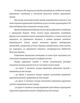 20
2) місячна або квартальна премія відповідно до особистого внеску
державного службовця в загальний результат роботи державного
органу.
При цьому загальний розмір премій, передбачених пунктом 2, які
можеотриматидержавнийслужбовець за рік, не може перевищувати 30
відсотків фонду його посадового окладу за рік.
Джерелом формування фонду оплати праці державних службовців
є державний бюджет. Фонд оплати праці державних службовців
формується за рахунок коштів державного бюджету, а також коштів, які
надходять до державного бюджету в рамках програм допомоги
Європейського Союзу, урядів іноземних держав, міжнародних
організацій, донорських установ. Порядок використання таких коштів,
які надходять до державного бюджету, затверджується Кабінетом
Міністрів України.
Скорочення бюджетних асигнувань не може бути підставою для
зменшення посадових окладів та надбавок до них.
Посади державної служби з метою встановлення розмірів
посадових окладів поділяються на такі групи оплати праці:
- до групи 1 належать посади керівників державних органів і
прирівняні до них посади;
- до групи 2 належать посади перших заступників керівників
державних органів і прирівняні до них посади;
- до групи 3 належать посади заступників керівників державних
органів і прирівняні до них посади;
- до групи 4 належать посади керівників самостійних структурних
підрозділів державних органів і прирівняні до них посади;
 