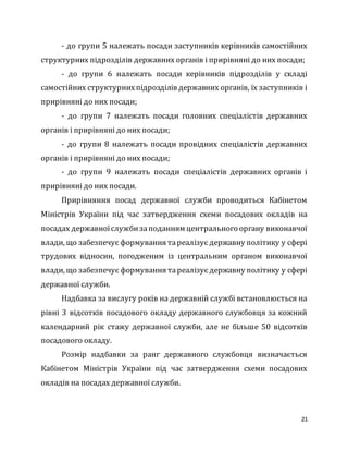 21
- до групи 5 належать посади заступників керівників самостійних
структурних підрозділів державних органів і прирівняні до них посади;
- до групи 6 належать посади керівників підрозділів у складі
самостійних структурнихпідрозділів державних органів, їх заступників і
прирівняні до них посади;
- до групи 7 належать посади головних спеціалістів державних
органів і прирівняні до них посади;
- до групи 8 належать посади провідних спеціалістів державних
органів і прирівняні до них посади;
- до групи 9 належать посади спеціалістів державних органів і
прирівняні до них посади.
Прирівняння посад державної служби проводиться Кабінетом
Міністрів України під час затвердження схеми посадових окладів на
посадах державноїслужбизаподанням центрального органу виконавчої
влади, що забезпечує формування тареалізує державну політику у сфері
трудових відносин, погодженим із центральним органом виконавчої
влади, що забезпечує формування тареалізує державну політику у сфері
державної служби.
Надбавка за вислугу років на державній службі встановлюється на
рівні 3 відсотків посадового окладу державного службовця за кожний
календарний рік стажу державної служби, але не більше 50 відсотків
посадового окладу.
Розмір надбавки за ранг державного службовця визначається
Кабінетом Міністрів України під час затвердження схеми посадових
окладів на посадах державної служби.
 