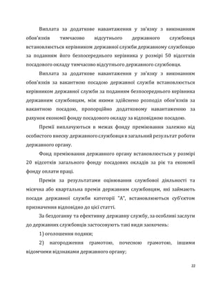 22
Виплата за додаткове навантаження у зв’язку з виконанням
обов’язків тимчасово відсутнього державного службовця
встановлюється керівником державної служби державному службовцю
за поданням його безпосереднього керівника у розмірі 50 відсотків
посадового окладу тимчасово відсутнього державного службовця.
Виплата за додаткове навантаження у зв’язку з виконанням
обов’язків за вакантною посадою державної служби встановлюється
керівником державної служби за поданням безпосереднього керівника
державним службовцям, між якими здійснено розподіл обов’язків за
вакантною посадою, пропорційно додатковому навантаженню за
рахунок економії фонду посадового окладу за відповідною посадою.
Премії виплачуються в межах фонду преміювання залежно від
особистого внеску державного службовця в загальнийрезультат роботи
державного органу.
Фонд преміювання державного органу встановлюється у розмірі
20 відсотків загального фонду посадових окладів за рік та економії
фонду оплати праці.
Премія за результатами оцінювання службової діяльності та
місячна або квартальна премія державним службовцям, які займають
посади державної служби категорії "А", встановлюються суб’єктом
призначення відповідно до цієї статті.
За бездоганну та ефективну державну службу, за особливі заслуги
до державних службовців застосовують такі види заохочень:
1) оголошення подяки;
2) нагородження грамотою, почесною грамотою, іншими
відомчими відзнаками державного органу;
 