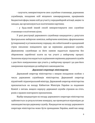 8
- залучати, використовуючи своє службове становище, державних
службовців, посадових осіб місцевого самоврядування, працівників
бюджетноїсфери, інших осіб до участіу передвиборній агітації, акціях та
заходах, що організовуються політичними партіями;
- у будь-який інший спосіб використовувати своє службове
становище в політичних цілях.
У разі реєстрації державного службовця кандидатом у депутати
Центральною виборчою комісією, виборчими комісіями, сформованими
(утвореними) в установленому порядку, він зобов’язаний в одноденний
строк письмово повідомити про це керівника державної служби.
Державному службовцю за його заявою надається відпустка без
збереження заробітної плати на час участі у виборчому процесі.
Зазначена відпустканадається зарішенням керівникадержавноїслужби
з дня його повідомлення про участь у виборчому процесі і до дня його
завершення відповідно до виборчого законодавства.
Державні секретарі міністерств
Державний секретар міністерства є вищою посадовою особою з
числа державних службовців міністерства. Державний секретар
підзвітнийі підконтрольнийміністру. Державний секретар міністерства
призначається на посаду Кабінетом Міністрів України за поданням
Комісії з питань вищого корпусу державної служби строком на п’ять
років з правом повторного призначення.
Відбір кандидатури на посаду державного секретаря міністерства
здійснюється за результатами конкурсу, що проводиться відповідно до
законодавствапро державну службу. Кандидатом на посаду державного
секретаря міністерства може бути громадянин України, який має вищу
 