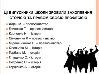 ЦІ ВИПУСКНИКИ ШКОЛИ ЗРОБИЛИ ЗАХОПЛЕННЯ
ІСТОРІЄЮ ТА ПРАВОМ СВОЄЮ ПРОФЕСІЄЮ
 Ждан М. – правознавство
 Гриненко Т. – правознавство
 Карпенко Н. – історія
 Сімоненко Р. – правознавство
 Мірошниченко Н. – правознавство
 Кісельова М. – історія
 Горбань М. – історія
 Глущенко О. - історія
 Петренко Н. – історія
 Гордієнко А. - історія
 
