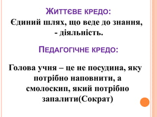 ЖИТТЄВЕ КРЕДО:
Єдиний шлях, що веде до знання,
- діяльність.
ПЕДАГОГІЧНЕ КРЕДО:
Голова учня – це не посудина, яку
потрібно наповнити, а
смолоскип, який потрібно
запалити(Сократ)
 