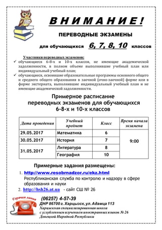 В Н И М А Н И Е !
ПЕРЕВОДНЫЕ ЭКЗАМЕНЫ
для обучающихся 6, 7, 8, 10 классов
Участники переводныхэкзаменов:
обучающиеся 6-8-х и 10-х классов, не имеющие академической
задолженности, в полном объеме выполнившие учебный план или
индивидуальный учебный план;
обучающиеся, освоившие образовательные программы основного общего
и среднего общего образования в заочной (очно-заочной) форме или в
форме экстерната, выполнившие индивидуальный учебный план и не
имеющие академической задолженности.
Примерное расписание
переводных экзаменов для обучающихся
6-8-х и 10-х классов
Дата проведения
Учебный
предмет
Класс
Время начала
экзамена
29.05.2017 Математика 6
9:0030.05.2017 История 7
31.05.2017
Литература 8
География 10
Примерные задания размещены:
1. http://www.resobrnadzor.ru/ekz.html
Республиканская служба по контролю и надзору в сфере
образования и науки
2. http://hsh26.at.ua - сайт СШ № 26
(06257) 4-57-39
ДНР 86700 г. Харцызск,ул.Адамца 113
Харцызская специализированная школа
с углубленным изучением иностранныхязыков № 26
Донецкой Народной Республики