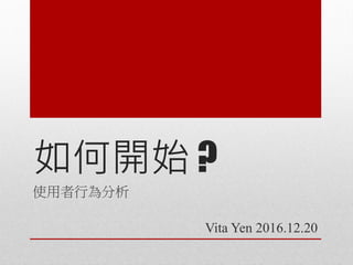 如何開始 ?
使用者行為分析
Vita Yen 2016.12.20
 