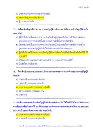 หน้า 5 จาก 11
(แจกฟรี) รวมรวบโดยประพันธ์ เวารัมย์ (ไม่มีลิขสิทธิ์) http://valrom.igetweb.com // http://group.wunjun.com/valrom2012
ค) ประธานสภาองค์กรปกครองส่วนท้องถิ่น
ง) สภาองค์กรปกครองส่วนท้องถิ่น
จ) ผู้ว่าราชการจังหวัด
**********************************************************************
15. ข้อใดกล่าวไม่ถูกต้อง ตามพระราชบัญญัติว่าด้วยการเข้าชื่อเสนอข้อบัญญัติท้องถิ่น
พ.ศ. 2542
ก) ผู้มีสิทธิเลือกตั้งในองค์กรปกครองส่วนท้องถิ่นผู้ใดร่วมลงชื่อในการเข้าชื่อดังกล่าวโดย
ถูกต้องตามพระราชบัญญัตินี้แล้ว จะถอนการเข้าชื่อในภายหลังอีกมิได้
ข) ผู้มีสิทธิเลือกตั้งในองค์กรปกครองส่วนท้องถิ่นผู้ใดร่วมลงชื่อในการเข้าชื่อดังกล่าวโดย
ถูกต้องตามพระราชบัญญัตินี้แล้ว ให้ถือว่าการเข้าชื่อนั้นมีผลสมบูรณ์
ค) ผู้เข้าชื่อร้องขอให้พิจารณาออกข้อบัญญัติท้องถิ่นต้องเป็นผู้มีสิทธิเลือกตั้งหรือใครก็ได้ ที่มี
อายุ 18 ปี
ง) ให้รัฐมนตรีว่าการกระทรวงมหาดไทยรักษาการตามพระราชบัญญัตินี้
จ) ไม่มีข้อใดกล่าวไม่ถูกต้อง
**********************************************************************
16. ใครเป็นผู้ตรวจสอบความครบถ้วน ของเอกสารประกอบคาร้องขอออกข้อบัญญัติ
ท้องถิ่น
ก) นายกองค์กรปกครองส่วนท้องถิ่น
ข) ปลัดองค์กรปกครองส่วนท้องถิ่น
ค) ประธานสภาองค์กรปกครองส่วนท้องถิ่น
ง) สภาองค์กรปกครองส่วนท้องถิ่น
จ) นายอาเภอ
**********************************************************************
17. ถ้าเห็นว่าเอกสารคาร้องข้อบัญญัติท้องถิ่นครบถ้วนแล้ว ให้ใครจัดให้มีการปิดประกาศ
รายชื่อผู้เข้าชื่อดังกล่าวไว้ ณ ที่ทาการขององค์กรปกครองส่วนท้องถิ่นนั้น และเขตชุมชน
หนาแน่นในเขตองค์กรปกครองส่วนท้องถิ่นนั้น
ก) ประธานสภาองค์กรปกครองส่วนท้องถิ่น
ข) นายกองค์กรปกครองส่วนท้องถิ่น
 