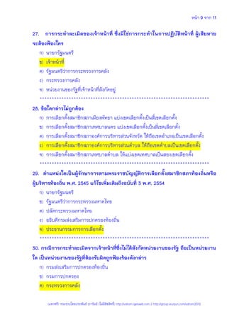 หน้า 9 จาก 11
(แจกฟรี) รวมรวบโดยประพันธ์ เวารัมย์ (ไม่มีลิขสิทธิ์) http://valrom.igetweb.com // http://group.wunjun.com/valrom2012
27. การกระทาละเมิดของเจ้าหน้าที่ ซึ่งมิใช่การกระทาในการปฏิบัติหน้าที่ ผู้เสียหาย
จะต้องฟ้องใคร
ก) นายกรัฐมนตรี
ข) เจ้าหน้าที่
ค) รัฐมนตรีว่าการกระทรวงการคลัง
ง) กระทรวงการคลัง
จ) หน่วยงานของรัฐที่เจ้าหน้าที่สังกัดอยู่
**********************************************************************
28. ข้อใดกล่าวไม่ถูกต้อง
ก) การเลือกตั้งสมาชิกสภาเมืองพัทยา แบ่งเขตเลือกตั้งเป็นสี่เขตเลือกตั้ง
ข) การเลือกตั้งสมาชิกสภาเทศบาลนคร แบ่งเขตเลือกตั้งเป็นสี่เขตเลือกตั้ง
ค) การเลือกตั้งสมาชิกสภาองค์การบริหารส่วนจังหวัด ให้ถือเขตอาเภอเป็นเขตเลือกตั้ง
ง) การเลือกตั้งสมาชิกสภาองค์การบริหารส่วนตาบล ให้ถือเขตตาบลเป็นเขตเลือกตั้ง
จ) การเลือกตั้งสมาชิกสภาเทศบาลตาบล ให้แบ่งเขตเทศบาลเป็นสองเขตเลือกตั้ง
**********************************************************************
29. ตาแหน่งใดเป็นผู้รักษาการตามพระราชบัญญัติการเลือกตั้งสมาชิกสภาท้องถิ่นหรือ
ผู้บริหารท้องถิ่น พ.ศ. 2545 แก้ไขเพิ่มเติมถึงฉบับที่ 3 พ.ศ. 2554
ก) นายกรัฐมนตรี
ข) รัฐมนตรีว่าการกระทรวงมหาดไทย
ค) ปลัดกระทรวงมหาดไทย
ง) อธิบดีกรมส่งเสริมการปกครองท้องถิ่น
จ) ประธานกรรมการการเลือกตั้ง
**********************************************************************
30. กรณีการกระทาละเมิดจากเจ้าหน้าที่ซึ่งไม่ได้สังกัดหน่วยงานของรัฐ ถือเป็นหน่วยงาน
ใด เป็นหน่วยงานของรัฐที่ต้องรับผิดถูกฟ้องร้องดังกล่าว
ก) กรมส่งเสริมการปกครองท้องถิ่น
ข) กรมการปกครอง
ค) กระทรวงการคลัง
 