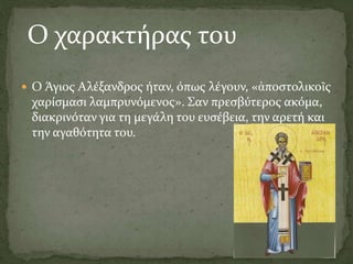  Ο Άγιος Αλέξανδρος ήταν, όπως λέγουν, «ἀποστολικοῖς
χαρίσμασι λαμπρυνόμενος». Σαν πρεσβύτερος ακόμα,
διακρινόταν για τη μεγάλη του ευσέβεια, την αρετή και
την αγαθότητα του.
Ο χαρακτήρας του
 