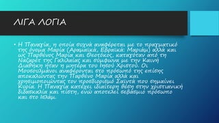 ΛΙΓΑ ΛΟΓΙΑ
• Η Παναγία, η οποία συχνά αναφέρεται με το πραγματικό
της όνομα Μαρία (Αραμαϊκά, Εβραϊκά: Μαριάμ) αλλά και
ως Παρθένος Μαρία και Θεοτόκος, καταγόταν από τη
Ναζαρέτ της Γαλιλαίας και σύμφωνα με την Καινή
Διαθήκη ήταν η μητέρα του Ιησού Χριστού. Οι
Μουσουλμάνοι αναφέρονται στο πρόσωπό της επίσης
αποκαλώντας την Παρθένο Μαρία αλλά και
χρησιμοποιώντας τον προσδιορισμό Σαϊντά που σημαίνει
Κυρία. Η Παναγία κατέχει ιδιαίτερη θέση στην χριστιανική
διδασκαλία και πίστη, ενώ αποτελεί σεβάσμιο πρόσωπο
και στο Ισλάμ.
 
