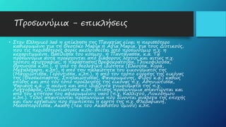 Προσωνύμια - επικλήσεις
• Στον Ελληνικό λαό η επίκληση της Παναγίας είναι η περισσότερο
καθιερωμένη για τη Θεοτόκο Μαρία ή Αγία Μαρία, για τους Δυτικούς,
που τις περισσότερες φορές ακολουθείται από προσωνύμιο π.χ. η
κεχαριτωμένη, Βασίλισσα του κόσμου, ή Παντάνασσα, κ.ά. Τα
προσωνύμια αυτά προέρχονται από διάφορους λόγους και αιτίες π.χ.
τρόπου αγιογραφίας, ή παράστασης(Βρεφοκρατούσα, Γλυκοφιλούσα,
Θρηνούσα κ.λπ.), ή υπό τη θεολογική ιδιότητα (Ελεούσα, Κυρά,
Μεγαλόχαρη, κ.λπ), ή από την παλαιότητα του εικονίσματός της
(Μαυριώτισσα, Γερόντισσα, κ.λπ.), ή από τον τρόπο εύρεσης της εικόνας
της (Θεοσκέπαστης, Σπηλαιώτισσας, Φανερωμένης, Φιδού κ.ά.) καθώς
επίσης και από τον τόπο προέλευσης της εικόνας π.χ. Αθηνιώτισσα,
Ψαριανή κ.ά., ή ακόμη και από ιδιάζοντα γνωρίσματά της π.χ.
Λογγοβάρδα, Ολυμπιώτισσα κ.λπ. Επίσης προσωνύμια απαντώνται και
από τον κτήτορα του αφιερωμένου ναού (π.χ. Καλλιγού, Λυκοδήμου
κ.λπ.). Τέλος απαντώνται προσωνύμια που δίνονται ανάλογα της εποχής
και των εργασιών που συμπίπτει η εορτή της π.χ. Φλεβαριανή,
Μεσοσπορίτισσα, Ακαθή (=εκ του Ακάθιστου ύμνου) κ.λπ.
 