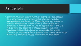 Αγιογραφία
• Στην χριστιανική εκκλησιαστική τέχνη και ειδικότερα
στην αγιογραφία έχει αναπτυχθεί ιδιαίτερος κύκλος
αγιογράφησης εικόνων της Παναγίας από τις οποίες οι
πλέον καθιερωμένοι τύποι είναι η Πλατυτέρα των
ουρανών, η Μήτηρ Κυρίου (με τα αρχικά ΜΡ - ΘΥ), η
Πλατυτέρα του Πάθους, η Κεχαριτωμένη και της
Βρεφοκρατούσας. Ειδικότερα οι αγιογραφήσεις αυτές
γίνονται σε συγκεκριμένους χώρους των ιερών ναών, στην
ανατολική κεντρική κόγχη πάνω από το ιερό βήμα.
 