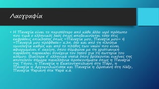 Λαογραφία
• Η Παναγία είναι το περισσότερο από κάθε άλλο ιερό πρόσωπο
που τιμά ο ελληνικός λαός όπως αποδεικνύεται τόσο στις
εκφράσεις επίκλησης όπως «Παναγία μου, Παναγία μου» ή
«Παναγιά μου πρόφθασε» κ.λπ. όσο και από τη πλούσια
υμνολογία καθώς και από το πλήθος των ναών που είναι
αφιερωμένοι σ΄ εκείνη, όπου σύμφωνα με τη χριστιανική
παράδοση παρακαλεί συνέχεια τον Ιησού για τη σωτηρία του
κόσμου. Ιδιαίτερα σ΄ ελληνικά νησιά όπου βρίσκονται εικόνες της
αποτελούν σήμερα πανελλήνια προσκυνήματα όπως η Παναγία
της Τήνου, η Παναγία η Εκατονταπυλιανή στη Πάρο, η
Παναγία η Αργοκοιλιώτισσα και Παναγία η Δροσιανή στη Νάξο,
Παναγία Ψαριανή στα Ψαρά κ.ά.
 
