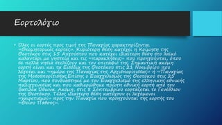 Εορτολόγιο
• Όλες οι εορτές προς τιμή της Παναγίας χαρακτηρίζονται
«Θεομητορικές εορτές». Κυριότερη θέση κατέχει η Κοίμηση της
Θεοτόκου στις 15 Αυγούστου που κατέχει ιδιαίτερη θέση στο λαϊκό
καλαντάρι με νηστεία και τις «παρακλήσεις» που προηγούνται, όπου
σε πολλά νησιά στολίζουν και τον επιτάφιό της. Σημαντική ακόμη
εορτή είναι και τα Εισόδια της Θεοτόκου στις 21 Νοεμβρίου που
λέγεται και «ημέρα της Παναγίας της Αρχισπορίτισσας» ή «Παναγίας
της Μεσοσπορίτισσας.Επίσης ο Ευαγγελισμός της Θεοτόκου στις 25
Μαρτίου, που συνδυάστηκε με τον Ευαγγελισμό της ελληνικής εθνικής
παλιγγενεσίας και που καθιερώθηκε πρώτη εθνική εορτή από τον
Βασιλέα Όθωνα. Ακόμη, στις 8 Σεπτεμβρίου εορτάζεται το Γενέθλιον
της Θεοτόκου. Τέλος ιδιαίτερη θέση κατέχουν οι λεγόμενοι
«χαιρετισμοί» προς την Παναγία που προηγούνται της εορτής του
«Θείου Πάθους».
 