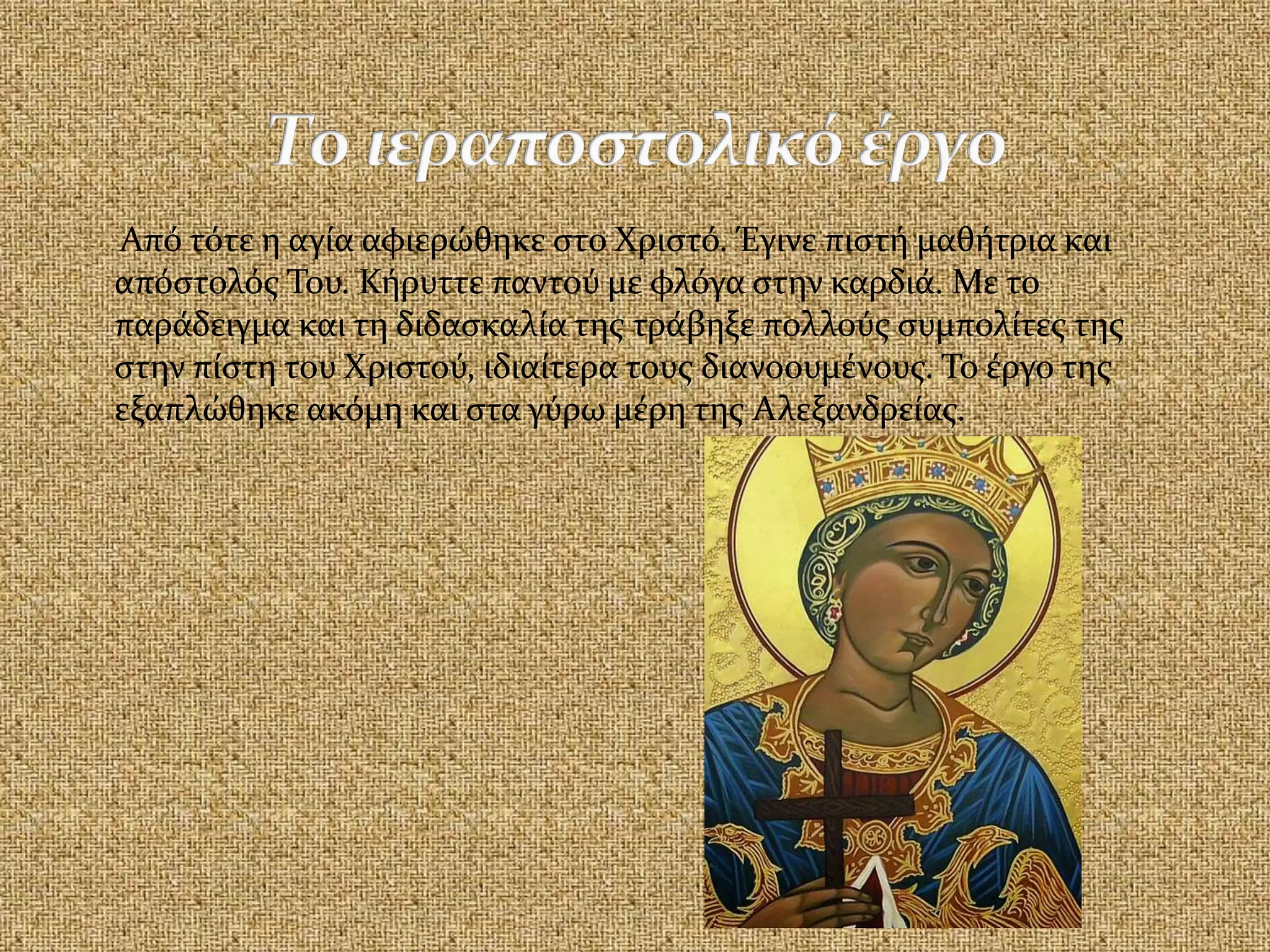 Από τότε η αγία αφιερώθηκε στο Χριστό. Έγινε πιστή μαθήτρια και
απόστολός Του. Κήρυττε παντού με φλόγα στην καρδιά. Με το
παράδειγμα και τη διδασκαλία της τράβηξε πολλούς συμπολίτες της
στην πίστη του Χριστού, ιδιαίτερα τους διανοουμένους. Το έργο της
εξαπλώθηκε ακόμη και στα γύρω μέρη της Αλεξανδρείας.
 