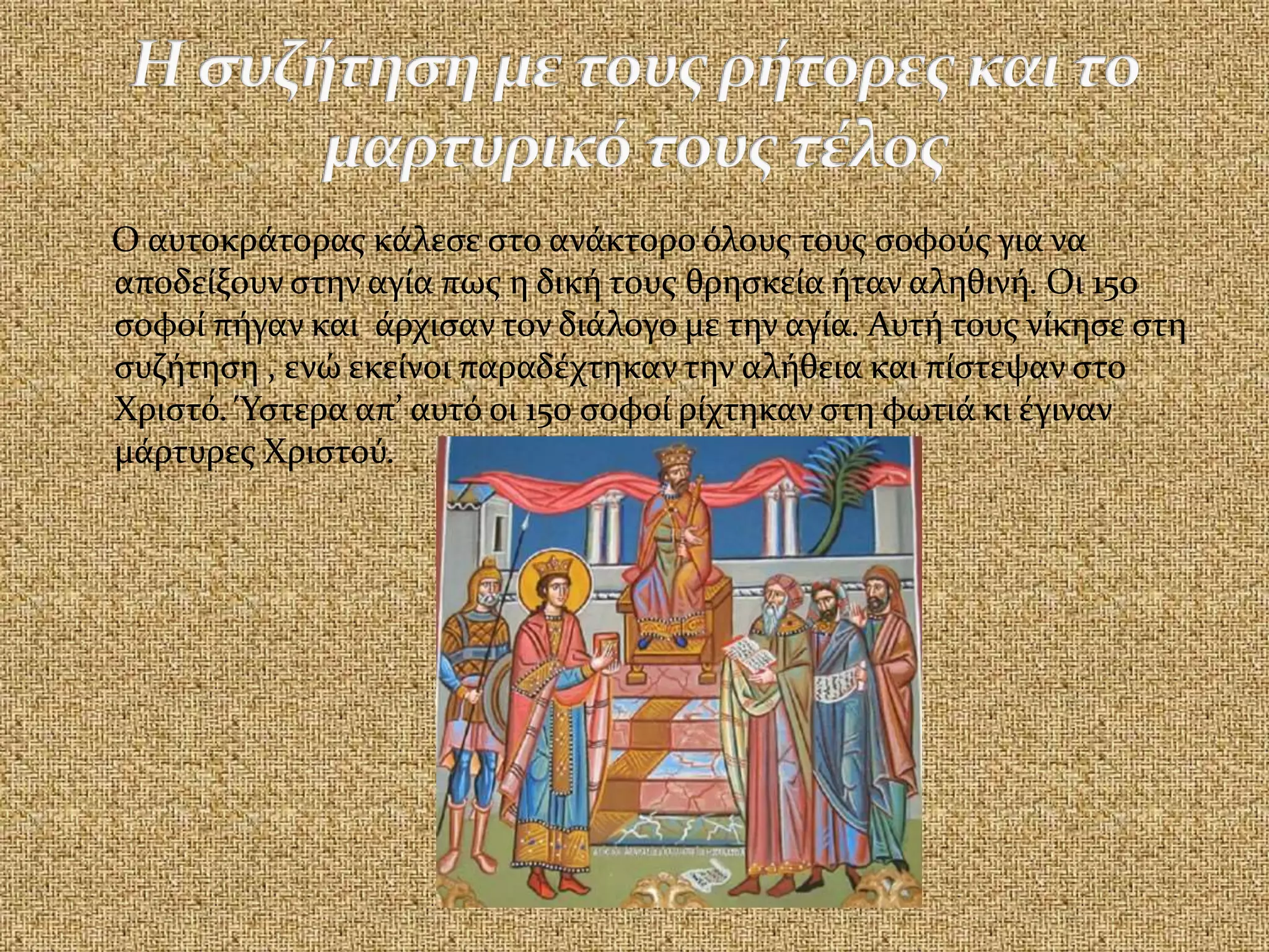 Ο αυτοκράτορας κάλεσε στο ανάκτορο όλους τους σοφούς για να
αποδείξουν στην αγία πως η δική τους θρησκεία ήταν αληθινή. Οι 150
σοφοί πήγαν και άρχισαν τον διάλογο με την αγία. Αυτή τους νίκησε στη
συζήτηση , ενώ εκείνοι παραδέχτηκαν την αλήθεια και πίστεψαν στο
Χριστό. Ύστερα απ’ αυτό οι 150 σοφοί ρίχτηκαν στη φωτιά κι έγιναν
μάρτυρες Χριστού.
 