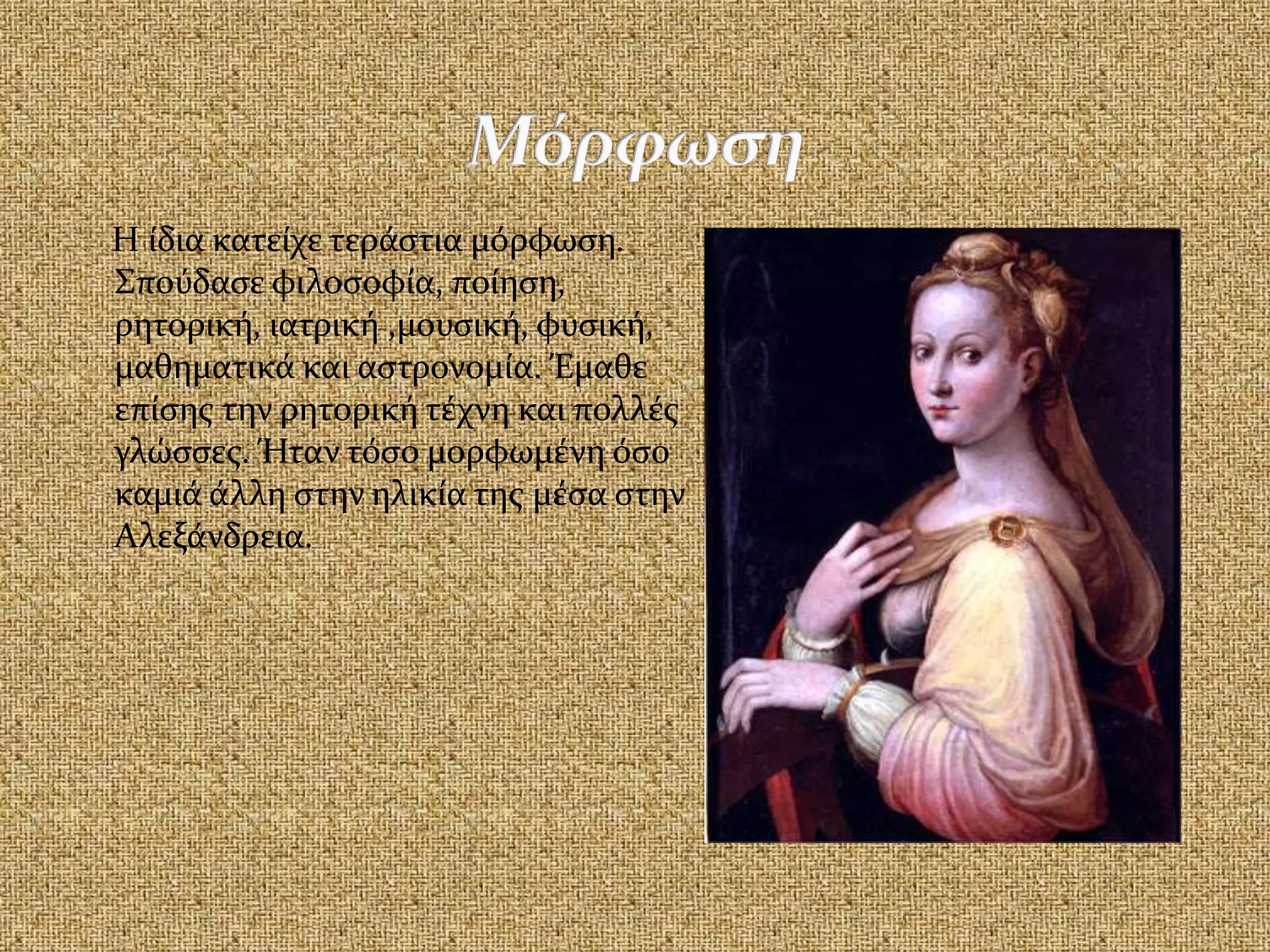 Η ίδια κατείχε τεράστια μόρφωση.
Σπούδασε φιλοσοφία, ποίηση,
ρητορική, ιατρική ,μουσική, φυσική,
μαθηματικά και αστρονομία. Έμαθε
επίσης την ρητορική τέχνη και πολλές
γλώσσες. Ήταν τόσο μορφωμένη όσο
καμιά άλλη στην ηλικία της μέσα στην
Αλεξάνδρεια.
 