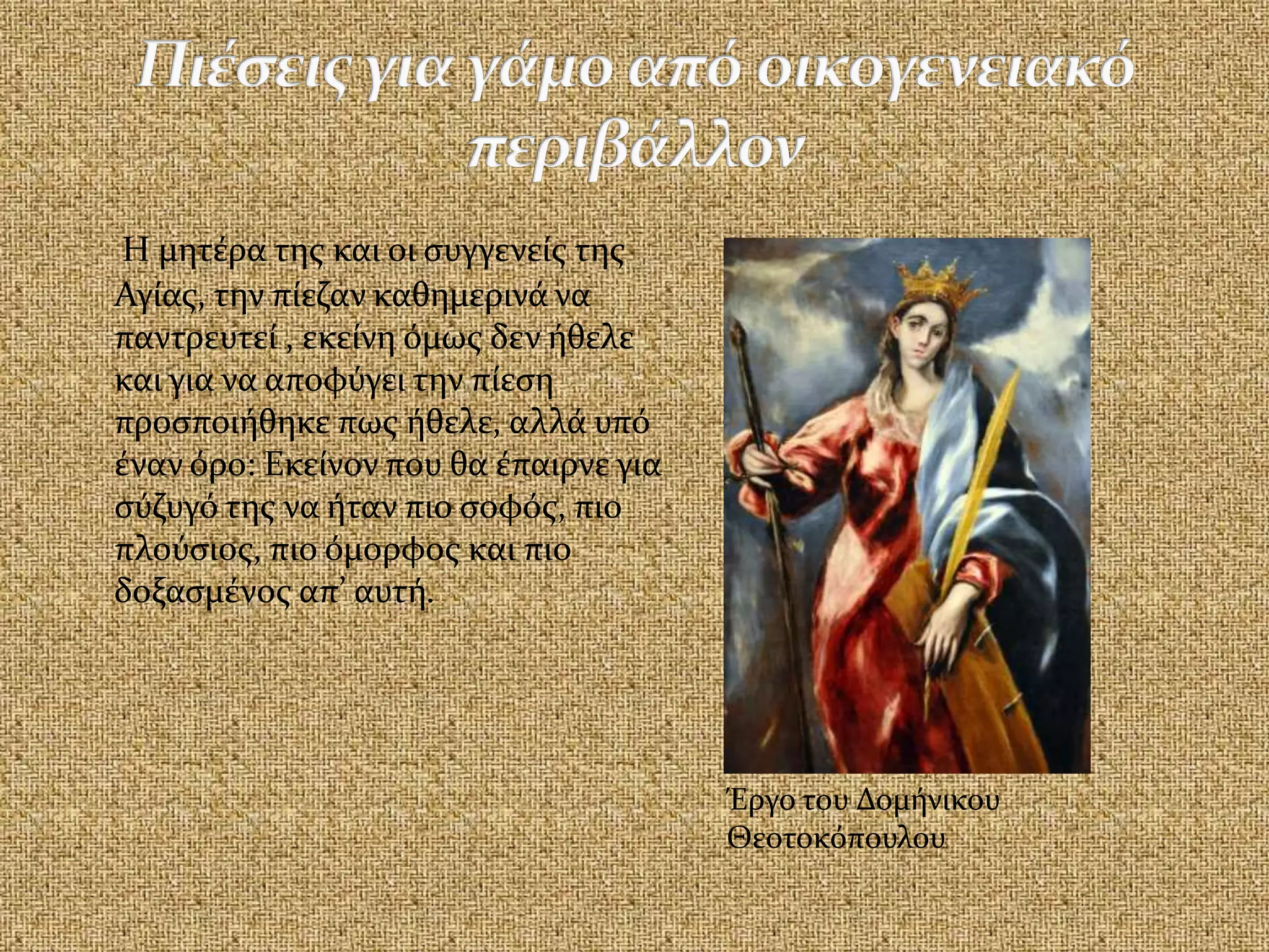 Η μητέρα της και οι συγγενείς της
Αγίας, την πίεζαν καθημερινά να
παντρευτεί , εκείνη όμως δεν ήθελε
και για να αποφύγει την πίεση
προσποιήθηκε πως ήθελε, αλλά υπό
έναν όρο: Εκείνον που θα έπαιρνε για
σύζυγό της να ήταν πιο σοφός, πιο
πλούσιος, πιο όμορφος και πιο
δοξασμένος απ’ αυτή.
Έργο του Δομήνικου
Θεοτοκόπουλου
 