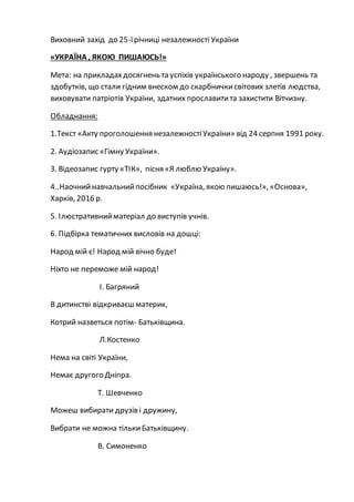 Виховний захід до 25-їрічниці незалежності України
«УКРАЇНА , ЯКОЮ ПИШАЮСЬ!»
Мета: на прикладахдосягнень та успіхів українського народу , звершень та
здобутків, що стали гідним внеском до скарбничкисвітових злетів людства,
виховувати патріотів України, здатних прославитита захистити Вітчизну.
Обладнання:
1.Текст «Акту проголошення незалежностіУкраїни» від 24 серпня 1991 року.
2. Аудіозапис «Гімну України».
3. Відеозапис гурту «ТІК», пісня «Я люблю Україну».
4..Наочнийнавчальнийпосібник «Україна, якою пишаюсь!», «Основа»,
Харків, 2016 р.
5. Ілюстративнийматеріал до виступів учнів.
6. Підбірка тематичних висловів на дошці:
Народ мій є! Народ мій вічно буде!
Ніхто не переможе мій народ!
І. Багряний
В дитинстві відкриваєш материк,
Котрий назветься потім- Батьківщина.
Л.Костенко
Нема на світі України,
Немає другого Дніпра.
Т. Шевченко
Можеш вибирати друзів і дружину,
Вибрати не можна тількиБатьківщину.
В. Симоненко
 