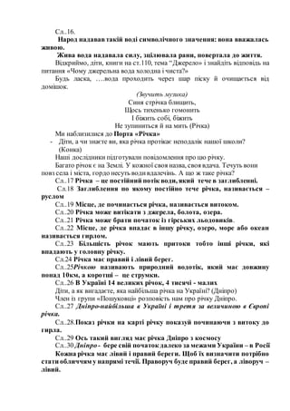Сл..16.
Народ надававтакій воді символічного значення: вона вважалась
живою.
Жива вода надавала силу, зцілювала рани, повертала до життя.
Відкриймо, діти, книги на ст.110, тема “Джерело» і знайдіть відповідь на
питання «Чому джерельна вода холодна і чиста?»
Будь ласка, ….вода проходить через шар піску й очищається від
домішок.
(Звучить музика)
Синя стрічка блищить,
Щось тихенько гомонить
І біжить собі, біжить
Не зупиниться й на мить (Річка)
Ми наблизилися до Порта «Річка»
- Діти, а чи знаєте ви, яка річка протікає неподалік нашої школи?
(Конка)
Наші дослідники підготували повідомлення про цю річку.
Багато річок є на Землі. У кожної своя назва, своя вдача. Течуть вони
повз села і міста, гордо несуть водивдалечінь. А що ж таке річка?
Сл..17 Річка – це постійний потік води, який тече в заглибленні.
Сл.18 Заглиблення по якому постійно тече річка, називається –
руслом
Сл..19 Місце, де починається річка, називається витоком.
Сл..20 Річка може витікати з джерела, болота, озера.
Сл..21 Річка може брати початок із гірських льодовиків.
Сл..22 Місце, де річка впадає в іншу річку, озеро, море або океан
називається гирлом.
Сл..23 Більшість річок мають притоки тобто інші річки, які
впадають у головну річку.
Сл.24 Річка має правий і лівий берег.
Сл..25Річкою називають природний водотік, який має довжину
понад 10км, а коротші – це струмки.
Сл..26 В Україні 14 великих річок, 4 тисячі - малих
Діти, а як вигадаєте, яка найбільша річка на Україні? (Дніпро)
Член із групи «Пошуковці» розповість нам про річку Дніпро.
Сл..27 Дніпро-найбільша в Україні і третя за величиною в Європі
річка.
Сл..28.Показ річки на карті річку показуй починаючи з витоку до
гирла.
Сл..29 Ось такий вигляд має річка Дніпро з космосу
Сл..30 Дніпро- бере свій початок далеко за межами України – в Росії
Кожна річка має лівий і правий береги. Щоб їх визначити потрібно
стати обличчям у напрямі течії. Праворуч буде правий берег, а ліворуч –
лівий.
 